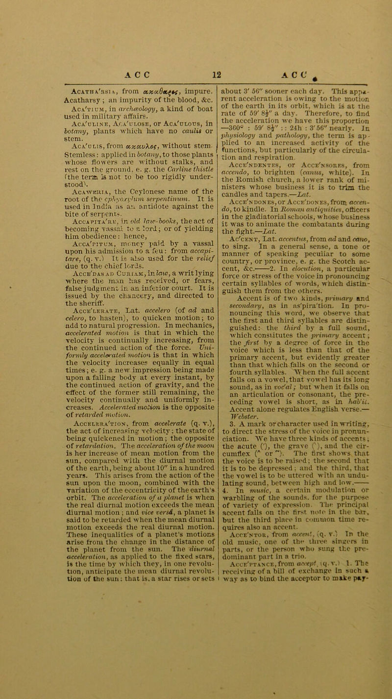 Acatha'rsia, from ctaxSa.^, impure. Acatharsy ; an impurity of the blood, &c. Aca'tium, in arclueology, a kind of boat used in military .affairs. Aca'uline, Aca'ulose, or Aca'clous, in botany, plants which have no caulis or stem. Aca'olis, from axavXec, without stem Stemless: applied in botany, to those plants whose flowers are without stalks, and rest on the ground, e. g. the Carline thistle (the term is not to be too rigidly under- stood^. Acaweuia, the Ceylonese name of the root of the cphyaxyhnn serpentinum. It is used in India as an antidote against the bite of serpents. Accapita're, in old law-books, the act of becoming vassal to a lord; or of yielding him obedience: hence, Acca'pitum, money paid by a vassal upon his admission to a feu: from accapi- tare, (q. v.) It is also used for the relief due to the chief lords. Acce'das ao Curiam, in law, a writ lying where the man has received, or fears, false judgment in an inferior court. It is issued by the chancery, and directed to the sheriff. Acce'lekate, Lat. accelero (of ael and celero, to hasten), to quicken motion; to add to natural progression. In mechanics, accelerated motion is that in which the velocity is continually increasing, from the continued action of the force. Uni- formly accelerated motion is that in which the velocity increases equally in equal times; e. g. a new impression being made upon a failing body at every instant, by the continued action of gravity, and the effect of the former still remaining, the velocity continually and uniformly in- creases. Accelerated motion is the opposite of retarded motion. Accelera'tion, from accelerate (q. v.), the act of increasing velocity: the state of being quickened in motion; the opposite of retardation. The acceleration of the moon is her increase of mean motion from the sun, compared with the diurnal motion of the earth, being about 10 in a hundred years. This arises from the action of the sun upon the moon, combined with the variation of the eccentricity of the earth’s orbit. The acceleration of a planet is when the real diurnal motion exceeds the mean diurnal motion ; and vice versd, a planet is said to be retarded when the mean diurnal motion exceeds the real diurnal motion. These inequalities of a planet’s motions arise from the change in the distance of the planet from the sun. The diurnal acceleration, as applied to the tixed scare, is the time by which they, in one revolu- tion, anticipate the mean diurnal revolu- tion of the sun: that is. a star rises or sets about 3' 56 sooner each day. This appa- rent acceleration is owing to the motion of the earth in its orbit, which is at the rate of 59' 8J a day. Therefore, to find the acceleration we have this proportion —360° : 59' 8i :: 24h : 3'56 nearly. In physiology and pathology, the term is ap - plied to an increased activity of the functions, but particularly of the circula- tion and respiration. Acce'ndentes, or Acce'nsorf.s, from accendo, to brighten (canus, white). In the Romish church, a lower rank of mi- nisters whose business it is to trim the candles and tapers.—Lat. Acce'ndon es,or Acce'jiones, front accen- do, to kindle. In Roman antiquities, officers in the gladiatorial schools, whose business it was to animate the combatants during the fight.—Lat. Ac'cent, Lat. accentus, from ad and eano, to sing. In a general sense, a tone or manner of speaking peculiar to some country, or province, e. g. the Scotch ac- cent, &c. 2. In elocution, a particular force or stress of the voice in pronouncing certain syllables of words, which distin- guish them from the others. Accent is of twro kinds, primary and secondary, as in as'pira'tion. In pro- nouncing tills word, we observe that the first and third syllables are distin- guished: the third by a full sound, which constitutes the jn-imary accent; the first by a degree of force in the voice which is less than that of the primary accent, hut evidently greater than that which falls on the second or fourth syllables. When the full accent falls on a vowel, that vowel has its long sound, as in voefal; but -when it falls on an articulation or consonant, the pre- ceding vowel is short, as in hab'ii. Accent alone regulates English verse.— Webster. 3. A mark or character used in writing, to direct the stress of the voice in pronun- ciation. We have three kinds of accents; the acute ('), the grave 0)i and the cir- cumflex (A or ). The first shows that the voice is to he raised; the second that it is to he depressed : and the third, that the vowel is to be uttered with an undu- lating sound, between high and low. 4. In music, a certain modulation or warbling of the sounds, for the purpose of variety of expression. The principal accent fails on the first note in the bar, but the third place in common time re- quires also an accent. Acce'ntor, from aceen!, (q. V.) In the old music, one of the three singers in parts, or the person who sung the pre- dominant part in a trio. Acceptance, from accept. iq. v.) 1. The receiving of a bill of exchange In such a way as to bind the acceptor to make pay-