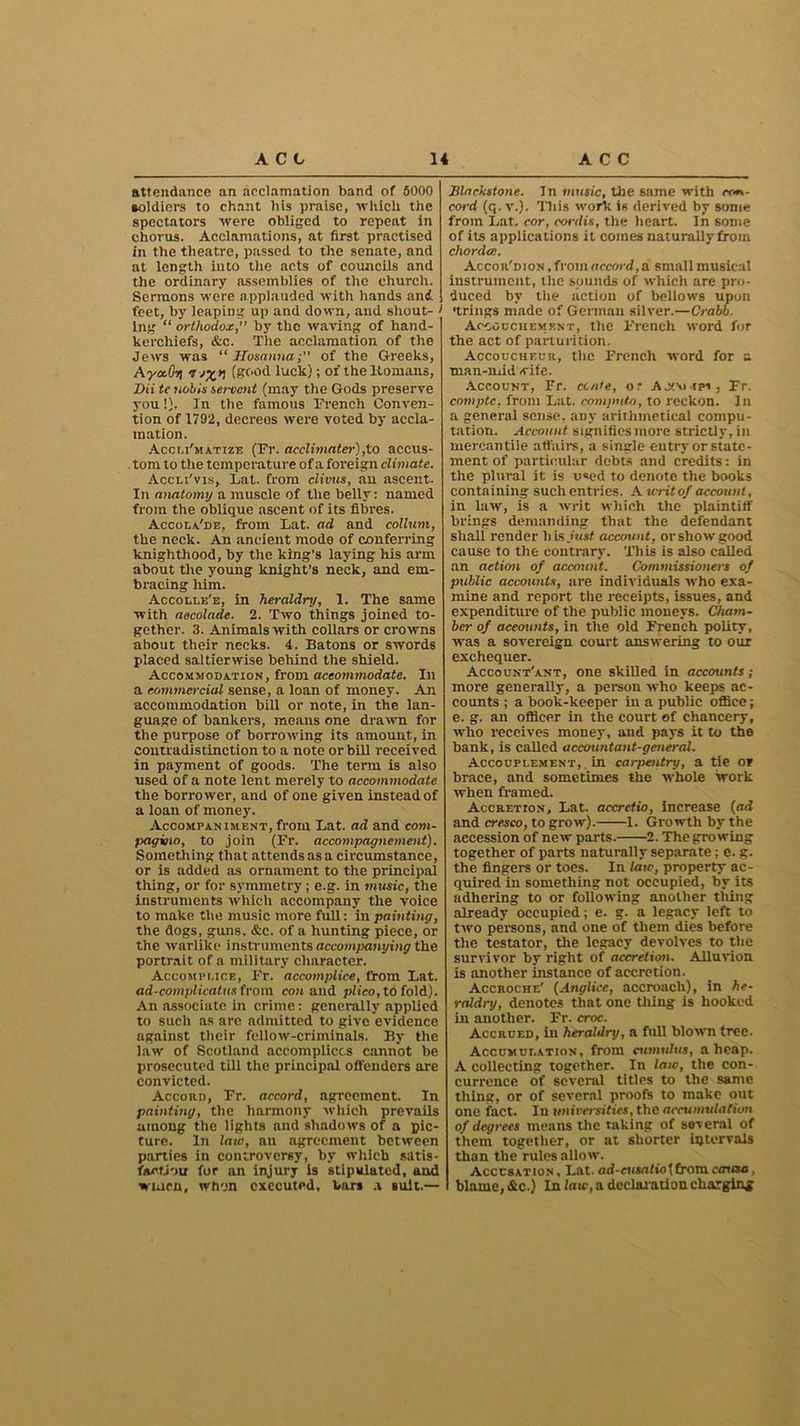 attendance an acclamation band of 5000 soldiers to chant his praise, ■which, the spectators were obliged to repent in chorus. Acclamations, at first practised in the theatre, passed to the senate, and at length into the acts of councils and the ordinary assemblies of the church. Sermons were applauded with hands and feet, by leaping up and down, and shout- > ing “ orthodox, by the waving of hand- kerchiefs, &c. The acclamation, of the Jews was “Hosanna; of the Greeks, Aya.Gr) <j (good luck); of the Homans, Dii tc nobis servent (may the Gods preserve you!}. In the famous French Conven- tion of 1792, decreos were voted by accla- mation. Accei'matize (Fr. acclimater),to accus- tom to the temperature of a foreign climate. Accli'vis, Fat. from clivus, an ascent. In anatomy a muscle of the belly: named from the oblique ascent of its fibres. Accola'de, from Lat. ad and collum, the neck. An ancient mode of conferring knighthood, by the king’s laying his arm about the young knight’s neck, and em- bracing him. Accolle'e, in heraldry, 1. The same with aecolade. 2. Two things joined to- gether. 3. Animals with collars or crowns about their necks. 4. Batons or swords placed saltierwise behind the shield. Accommodation, from accommodate. In a commercial sense, a loan of money. An accommodation bill or note, in the lan- guage of bankers, means one drawn for the purpose of borrowing its amount, in contradistinction to a note or bill received in payment of goods. The term is also used of a note lent merely to accommodate the borrower, and of one given instead of a loan of money. Accompaniment, from Lat. ad and com- pagino, to join (Fr. accompagncment). Something that attends as a circumstance, or is added as ornament to the principal tiling, or for symmetry; e.g. in music, the instruments which accompany the voice to make the music more full: in painting, the dogs, guns. &c. of a hunting piece, or the warlike instruments accompanying the portrait of a military character. Accompi.ice, Fr. accomplice, firom Lat. ad-complicatus from con and plico, to fold). An associate in crime: generally applied to such as are admitted to give evidence against their fellow-criminals. By the law of Scotland accomplices cannot be prosecuted till the principal offenders are convicted. Accord, Fr. accord, agreement. In painting, the harmony which prevails among the lights and shadows of a pic- ture. In law, an agreement between parties in controversy, by which satis- fiu’tj-m for an injury is stipulated, and wiuen, when executed, bar* a suit.— Slarkstone. In music, the same with con- cord (q. v.). Tills work is derived by some from Lat. cor, cordis, the heart. In some of its applications it comes naturally from chordce. Accor'dion .from accord,a small musical instrument, the sounds of which are pro- duced by the action of bellows upon •trings made of German silver.—Crabb. Accouchement, the French word for the act of parturition. Accoucheur, the French word for a man-midwife. Account, Fr. ccate, or AJCo-rn , Fr. comptc, from Lat. compute, to reckon. In a general sense, any arithmetical compu- tation. Account signifies more strictly, in mercantile affaire, a single entry or state- ment of particular debts and credits: in the plural it is used to denote the books containing such entries. A writ of account, in law, is a writ which the plaintiff brings demanding that the defendant shall render b is just account, or show good cause to the contrary. This is also called an action of account. Commissioners of public accounts, are individuals who exa- mine and report the receipts, issues, and expenditure of the public moneys. Cham- ber of accounts, in the old French polity, was a sovereign court answering to our exchequer. Account'ant, one skilled in accounts; more generally, a person who keeps ac- counts ; a book-keeper in a public office; e. g. an officer in the court of chancery, who receives money, and pays it to the bank, is called accountant-general. Accouplement, , in carpentry, a tie or brace, and sometimes the whole work when framed. Accretion, Lat. accretio, increase (ad and cresco, to grow). 1. Growth by the accession of new parts. 2. The growing together of parts naturally separate; e. g. the fingers or toes. In law, property ac- quired in something not occupied, by its adhering to or following another tiling already occupied; e. g. a legacy left to two persons, and one of them dies before the testator, the legacy devolves to the survivor by right of accretion. Alluvion is another instance of accretion. Accroche' (Anglice, accroach), in he- raldry, denotes that one tiling is hooked in another. Fr. croc. Accrued, in heraldry, a full blown tree. Accumut.ation, from cumtdus, aheap. A collecting together. In law, the con- currence of several titles to the same thing, or of several proofs to make out one fact. In universities, the accumulation of degrees means the raking of several of them together, or at shorter intervals than the rules allow. Accusation, Lat. ad-ciisafiotfromoniso, blame, &c.) In law, a decimation charging