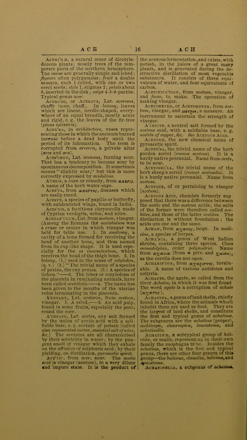 Aceri'n.®, a natural oraer of dicotyle- donous plants; mostly trees of the tem- perate parts of the northern hemisphere. The leaves are generally simple and lobed; fUncers often polygamous; fruit a double samara, each 1-celled, with one or two erect seeds; style 1, stigmas 2; petals about 8, inserted in the disk; calyx 4-5-9-partite. Typical genus acer. Aceho'se, or Acerous, Lat. acerosus, chaffy lacus, chaffy. In botany, leaves which are linear, needle-shaped, every- where of an equal breadth, mostly acute and rigid, e. g. the leaves of the fir-tree (pi?nts sylvestris). Acer'ra, in architecture, vases repre- senting those in which the ancients burned incense before a dead body until the period of its inhumation. The term is corrupted from arcerra, a private altar (arce and ara). Aces'cent, Lat. acescens, turning sour. That has a tendency to become sour by spontaneous decomposition. It sometimes means “ slightly sour,” but this is more correctly expressed by acidulous. A'cesis, a cure or remedy, from acKltri;. A name of the herb water-sage. Aces'ta, from a.x.ttrroi, diseases which are easily cured. Aceste, a species of papilio or butterfly, with subdentated wings, found in India. Aces'tis, a factitious clirysocolla made of Cyprian verdigris, mine, and nitre. Acetab'ui.um , Lat. from ace turn, v inegar. (Among the Romans the aeetabxdum was a cruse or saucer in which vinegar was held for table use. 1. In anatomy, a cavity of a bone formed for receiving the head of another bone, and thus named from its cup-like shape. It is used espe- cially for the os innommatum, which receives the head of the thigh bone. 2. In botany, (1.) used in the sense of cotuledo?i, (q. v.) (2.) “ The trivial name of a species of peziza, the cup peziza. (3.) A species of lichen.” 3. The lobes or cotyledons of the placenta in ruminating animals, have been called acetabula. 1. The name has been given to the mouths of the uterine veins terminating in the placenta. A'cet.yry, I,at. acetaria, from acetum, vinegar. 1. A salad. 2. An acid pulp, found in some fruits, especially the pear, round the core. A'cet.vte, Lat. aceias, any salt formed by the union of acetic acid with a sali- fiable base, e. g. acetate of potash (called also regenerated tartar, essential salt of wine, &c.) The acetates are all characterised by their solubility in water; by the pun- gent smell of vinegar which they exhale on the affusion of sulphuric acid ;by their yielding, on distillation, pyroacetic spirit. Ace'tic, from acer, sour. The acetic acid is vinegar (acetum), in a very dilute snd impure state. It is the product of the acetous fermentation,and exists, with potash, in the .juices of a great many plants, and is generated during the de- structive distillation of most vegetable substances. It consists of three equi- valents of water, and four equivalents of carbon. Acetipica'tiov, from acetum, vinegar, and facio, to make. The operation of making vinegar. Acetimeter, or Acetomf.ter, from ace- tum, vinegar, and u.ire/>v, a measure. An instrument to ascertain the strength of vinegar. A'cetite, a neutral salt formed by the acetous acid, with a salifiable base, e. g. acetite of copper, &c. See Acetous Acid. Acetone, the new chemical name of pyroacetic spirit. Aceto'sa, the trivial name of the herb garden sorrel (l-umex acetosa). It is a hardy native perennial. Name from aceto, to be sour. Acetosel'ea, the trivial name of the herb sheep’s sorrel (mmex acetosclla). It is a hardy native perennial. Name from acetosa. Acetous, of or pertaining to vinegar (acetum). Acetous Acid, chemists formerly sup posed that there was a difference between the acetic and the acetous acids; the salts of the former were therefore called ace- tates, and those of the latter acetites. The distinction is without foundation ; the acids are one and the same. Achan, from oc.xa.vr,;, large. In medi- cine, a species of herpes. Acha'nia, a genus of West Indian shrubs, containing three species. Class monadelphia, order polyandria. Name from 0.%/x.vux. (from ot priv. and y^ouso?), as the corolla does not open. Aciiaris'ton, from araaim;, invalu- able. A name of various antidotes and collyria. Achates, the agate, so called from the river Achates, in which it was first found The word agate is a corruption of achate (ot^CCT/IS ). Achatixa, a genus of land shells, chiefly found in Africa, where the animals which inhabit them are used as food. They are the largest of land shells, and constitute the first and typical genus of achatinw. The subgenera are the achathui (proper), cochlicopa, chacrospira, leucostoma, and achatinella. Achatin.e, a subtypical group of heli- cida, or snails, representing in their own family the zoophagus tribe. Besides the achatina, which is the first and typical genus, there are other four eenera of this group—the bxdittius, clausilia, heltcina,a.nd ayciostoma. Achatinella, a subgenus of actuiiina.