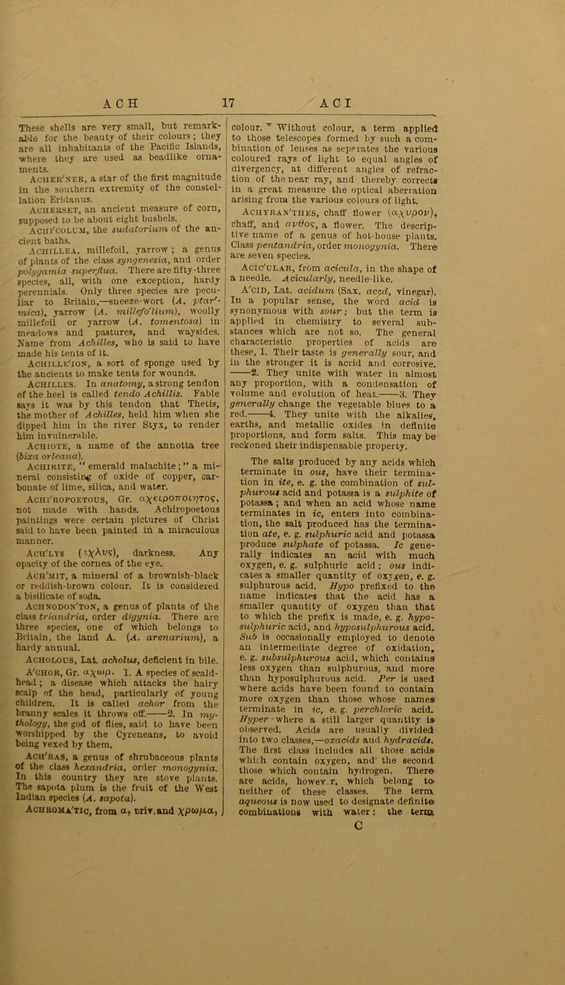 These shells are very small, but remark - able for the beauty of their colours; they are all inhabitants of the Pacific Islands, where they are used as beadlike orna- ments. Acher'ner, a star of the first magnitude in the southern extremity of the constel- lation Eridanus. Acherset, an ancient measure of corn, supposed to be about eight bushels. Acm'coLUM, the sudatorium of the an- cient baths. Achillea, millefoil, yarrow; a genus of plants of the class syngenesia, and order polygamia superjlua. There are fifty-three species, all, with one exception, hardy perennials. Only three species are pecu- liar to Britain,—sneeze-wort (A. ptar'- mica), yarrow (A. miUe/o'lium), woolly millefoil or yarrow (A. tomentosa) in meadows and pastures, and waysides. Name from Achilles, who is said to have made his tents of it. Achille'ion, a sort of sponge used by the ancients to make tents for wounds. Achilles. In anatomy, astrong tendon of the heel is called tendo A chillis. Fable says it was by this tendon that Thetis, the mother of A ckilles, held him when she dipped him in the river Styx, to render him invulnerable. Achiote, a name of the annotta tree (bixa orleana). Achirite, “ emerald malachitea mi- neral consisting of oxide of copper, car- bonate of lime, silica, and water. Achi'ropoetous, Gr. axapOTTOL-proq, not made with hands. Achiropoetous paintings were certain pictures of Christ said to have been painted in a miraculous manner. Ach'lys (darkness. Any opacity of the cornea of the eye. Ach'jiit, a mineral of a brownish-black or reddish-brown colour. It is considered a bisilicate of soda. Achnodon'ton, a genus of plants of the class triandria, order digynia. There are three species, one of which belongs to Britain, the land A. (A. arenarium), a hardy annual. Acholous, Lat. acholus, deficient in bile. A'chor, Gr. a.\atp. l. A species of scald- head ; a disease which attacks the hairy scalp of the head, particularly of young children. It is called achor from the branny scales it throws off. 2. In my- thology, the god of flies, said to have been worshipped by the Cyreneans, to avoid being vexed by them. Ach'ras, a genus of shrubaceous plants of the class hexandria, order monogynia. In this country they are stove plants. The sapota plum is the fruit of the West Indian species {A. sapota). Achromatic, from a, orir.and xpto/xa, colour.Without colour, a term applied to those telescopes formed by such a com- bination of lenses as separates the various coloured rays of light to equal angles of divergency, at different angles of refrac- j tion of the near ray, and thereby corrects in a great measure the optical aberration arising from the various colours of light. Achyran'thes, chaff flower (a\vpov), chaff, and ovffos, a flower. The descrip- tive name of a genus of hot-house plants. Class pentandria, order monogynia. There are seven species. Ack/dlar, from acicula, in the shape of a needle. Acicularly, needle-like. A'cid, Lat. acidum (Sax. creed, vinegar). In a popular sense, the word acid is synonymous with sour; but the term is applied in chemistry to several sub- stances which are not so. The general characteristic properties of acids are these, 1. Their taste is generally sour, and in the stronger it is acrid and corrosive. 2. They unite with water in almost any proportion, with a condensation of volume and evolution of heat. 3. They generally change the vegetable blues to a red. 4. They unite with the alkalies, earths, and metallic oxides in definite proportions, and form salts. This may be reckoned their indispensable property. The salts produced by any acids which terminate in ous, have their termina- tion in ite, e. g. the combination of sul- phurous acid and potassa is a sulphite of potassa; and when an acid whose name terminates in ic, enters into combina- tion, the salt produced has the termina- tion ate, e. g. sulphuric acid and potassa produce sulphate of potassa. Ic gene- rally indicates an acid with much oxygen, e. g. sulphuric acid: ous indi- cates a smaller quantity of oxygen, e. g. sulphurous acid. Hypo prefixed to the name indicates that the acid has a smaller quantity of oxygen than that to which the prefix is made, e. g. hypo- sulphuric acid, and hyposulpliurous acid. Sub is occasionally employed to denote an intermediate degree of oxidation, e. g. subsulphurous acid, which contains less oxygen than sulphurous, and more than hyposulphuruus acid. Per is used where acids have been found to contain more oxygen than those whose names terminate in ic, e. g. perchloric acid. Hyper • where a still larger quantity is observed. Acids are usually divided into two classes,—oxacids aud hydracidt. The first class includes all those acids which contain oxygen, and the second those which contain hydrogen. There are acids, howev r, which belong to neither of these classes. The term aqueous is now used to designate definite combinations with water: the terra C