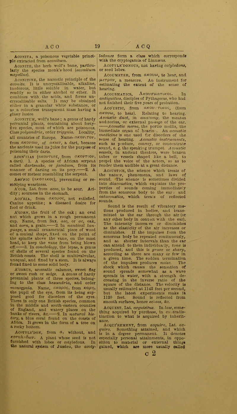 Aconita, a poisonous vegetable princi- ple extracted from aconitum. Aconite, the herb wolf’s bane, particu- larly the species monk’s-hood (aconitum napellus). Aconitine, the narcotic principle of the aconite. It is unerysiallisable, alkaline, inodorous, little soluble in water, but readily so in either alcohol or ether. It combines with the acids, and forms un- crystallisable salts. It may be obtained either in a granular white substance, or as a colourless transparent mass having a glassy lustre Aconitum, wolf’s bane ; a genus of hardy perennial plants, containing about forty- five species, most of which are poisonous. Class polyandria, order trigynia. Locality, all countries of Europe. Name* o.kovltov, from aKovauot 0f olkiov, a dart, because the ancients used its juice for the purpose of poisoning their darts. ACON'tias (cucot'Tta?, from okovtiov, a dart). 1. A species of African serpent called dartsnake, or jaculum, from its manner of darting on its prey. 2. A comet or meteor resembling the serpent. Aeo'pic ('J-KOmKOs), preventing or re- medying weariness. A'cob, Lat. from aceo, to be sour. Aci- dity ; sourness in the stomach. Aco'ria, from a/copo?, not satisfied. Canine appetite; a diseased desire for food or drink. A’corn, the fruit of the oak; an oval nut which grows in a rough permanent cup. Name, from Sax. aec, or ac, oak, and corn, a grain. 2. In nautical lan- guage, a small ornamental piece of wood of a conical shape, fixed on the point of the spindle above the vane, on the mast head, to keep the vane from being blown off. 3. In conchology, the lepas, a genus of shells of several species found on the British coasts. The shell is multivalvular, unequal, and fixed by a stem. It is always found fixed to some solid body. A'corus, aromatic calamus, sweet flag or sweet rush or sedge. A eenus of hardy perennial plants of three species, belong- ing to the class hexandria, and order monogynia. Name, aKOpoq, from Noprj, the pupil of the eye, from its being sup- posed good for disorders of the eyes. There is only one British species, common in the middle and south-eastern counties of England, and watery places on the banks of rivers, &c. 2. In natural his- tory, a blue coral found on the coasts of Africa. It grows in the form of a tree on a rocky bottom. Acotyle'don, from a, without, and r.OTv\r,So}v. A plant whose seed is not furnished with lobes or cotyledons. In the natural system of Jussieu, the acoty- ledones form a class which corresponds with the cryptogam!*, of Linnseus. Acotyle'donous, not having cotyledons, or seed lobes. Acocmeter, from a/couco, to hear, and p-erpov, a measure. An instrument for estimating the extent of the sense of hearing. Acousmatics, AKOvcrp-aTiKot. In antiquities, disciples of Pythagoras, who had not finished their five years of probation. Aoo'ustic, from a«ov tikos, (from aKOvin, to hear). Relating to hearing. Acoustic duct, in anatomy, the meatus auditorius, or external pa-sage of the ear. Acoustic nerve, the portio mollis, the immediate organ of hearin . An acoustic medicine is one used for disorders of the sense of hearing. Acoustic instruments, such as produce, convey, or concentrate sound, e. g. the speaking trumpet. Acoustic vessels, in ancient theatres, were brazen tubes or vessels shaped like a bell, to propel the voice of the actors, so as to render them audible at a great distance. Acoustics, the science which treats of the nature, phenomena, and laws of sound. The science is sometimes divided into diacoustics, which explains the pro- perties of sounds coming immediately from the sonorous body to the ear : and catacoustics, which treats of reflected sounds. Sound is the result of vibratory mo- tions produced in bodies, and trans- mitted to the ear through the air (or any other body in contact with the ear). The intensity increa-es or diminishes as the elasticity of the air increases or diminishes. If the impulses from the sonorous body be repeated continuously, and at, shorter intervals than the ear can attend to them individua ly, tone is produced, and this is grave or sharp, according as there are many or few in a given time. The sudden termination of the impulses produces noise. The shock which causes the sensation of sound spreads somewhat as a wave spreads in water, with a strength de- creasing in the inverse ratio of the square of the distance. The velocity is usually estimated at 1142 feet per second, but the latest experiments make it 1120 feet. Sound is reflected from smooth surfaces, hence echoes, &c. Acquest. Lat. acquisitus. In law, some- thing acquired by purchase, in contradis- tinction to what is acquired by inherit- ance. Acquirement, from acquire, Lat. ac- quiro. Something attained, and which is in a degree permanent. It denotes especially personal attainments, in oppo- sition to material or external things gained, which sure more usually called C 2