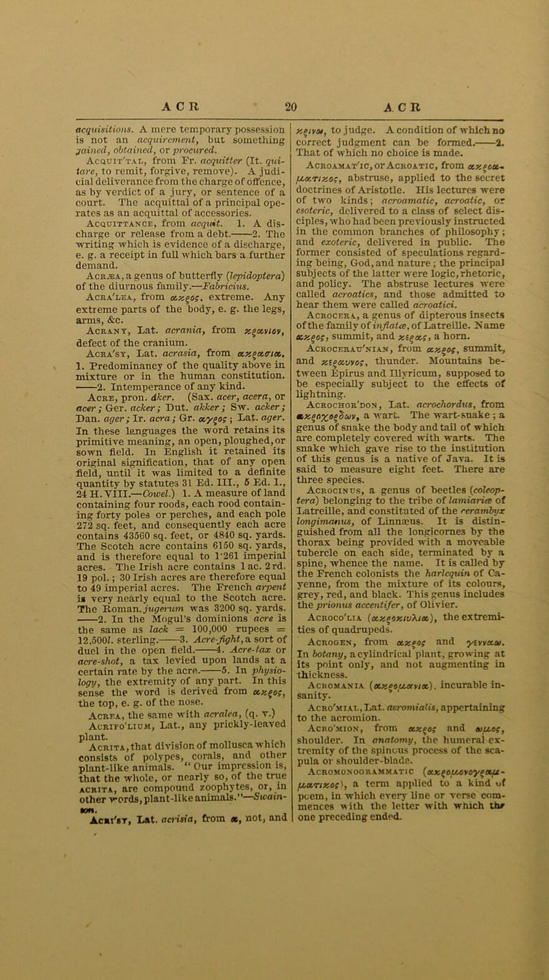 acquisitions. A mere temporary possession is not an acquirement, but something gained, obtained, or procured. Acquit'tal, from Fr. acquitter (It. qui- tare, to remit, forgive, remove). A judi- cial deliverance from the charge of offence, as by verdict of a jury, or sentence of a court. The acquittal of a principal ope- rates as an acquittal of accessories. Acquittance, from acquit. 1. A dis- charge or release from a debt. 2. The writing which is evidence of a discharge, e. g. a receipt in full which bars a further demand. Acr.ea, a genus of butterfly (lepidoplera) of the diurnous family.—Fabricius. Acra'lea, from extreme. Any extreme parts of the body, e. g. the legs, arms, &c. Acrany, Lat. acrania, from x^xvtoy, defect of the cranium. Acra'sy, Lat. acrasia, from xx^xtrix. 1. Predominancy of the quality above in mixture or in the human constitution. ■ 2. Intemperance of any kind. Acre, pron. dker. (Sax. acer, aesra, or acer; Ger. acker; Dut. akker; Sw. acker; Dan. ac/er; Ir. acra; Gr. ctyoog ; Lat. ager. In these languages the word retains its primitive meaning, an open, ploughed, or sown field. In English it retained its original signification, that of any open field, until it was limited to a definite quantity by statutes 31 Ed. III., 5 Ed. I., 24 H. VIII.— Cowel.) 1. A measure of land containing four roods, each rood contain- ing forty poles or perches, and each pole 272 sq. feet, and consequently each acre contains 43560 sq. feet, or 4840 sq. yards. The Scotch acre contains 6150 sq. yards, and is therefore equal to 1*261 imperial acres. The Irish acre contains lac. 2rd. 19 pol.; 30 Irish acres are therefore equal to 49 imperial acres. The French arpent is very nearly equal to the Scotch acre. The Roman, jugerum was 3200 sq. yards. 2. In the Mogul’s dominions acre is the same as lack = 100,000 rupees = 12,5001 sterling. 3. Acre-fight,a. sort of duel in the open field. 4. Acre-tax or acre-shot, a tax levied upon lands at a certain rate by the acre. 5. In physio- logy, the extremity of any part. In this sense the word is derived from xzgog, the top, e. g. of the nose. Acrea, the same with acralea, (q. v.) Acrifo'lium, Lat., any prickly-leaved plant. . AcRiTA.that division of mollusca which consists of polypes, corals, and other plant-like animals. “ Our impression is, that the whole, or nearly so, of the true acrita, are compound zoophytes, or, in other words, plant-like animals.”—Swain- ton. Acmi'sr, Lat. acrisia, from x, not, and xeiyot, to judge. A condition of which no correct judgment can he formed. 2. That of which no choice is made. AcroamatTc, or Acroatic, from xzecoi- fjcv.nxog, abstruse, applied to the secret doctrines of Aristotle. His lectures were of two kinds; acroamatic, acroatic, or esoteric, delivered to a class of select dis- ciples, who had been previously instructed in the common branches of philosophy; and exoteric, delivered in public. The former consisted of speculations regard- ing being, God, and nature ; the principal subjects of the latter were logic,rhetoric, and policy. The abstruse lectures were called acroatics, and those admitted to hear them were called acroatici. Acrocera, a genus of dipterous insects of the family of inflates, of Latreille. N ame xx^og, summit, and xt^xg, a horn. Acrocerau'nian, from ctxcog, summit, and xigavvog, thunder. Mountains be- tween Epirus and Illyricum, supposed to be especially subject to the effects of lightning. Acrochor'don , Lat. acrochordus, from xxooyiep'duv, a wart. The wart-suake ; a genus of snake the body and tail of which are completely covered with warts. The snake which gave rise to the institution of this genus is a native of Java. It is said to measure eight feet. There are three species. Acrocinus, a genus of beetles (coleop- tera) belonging to the tribe of lamiariee of Latreille, and constituted of the rerambyx longimcuius, of Linmeus. It is distin- guished from all the longicornes by the thorax being provided with a moveable tubercle on each side, terminated by a spine, whence the name. It is called by the French colonists the harlequin of Ca- yenne, from the mixture of its colours, grey, red, and black. This genus includes the prionus accentifcr, of Olivier. Acroco'lia [xxcoxivXix), the extremi- ties of quadrupeds. Acrogen, from otx°og and yevyetat. In botany, a cylindrical plant, growing at its point only, and not augmenting in thickness. Ackomania (tx.zeou.ayiot). incurable in- sanity. AcRo'MiAL,Lat. acromialis, appertaining to the acromion. Acro'mion, from c&xcog and eofxog, shoulder. In anatomy, the humeral ex- tremity of the spinous process of the sca- pula or shoulder-blade. Acromonogrammatic (axfoi/xvoygxfx- f/,xrixog\ a term applied to a kind of poem, in which every line or verse com- mences with the letter with which th* one preceding ended.