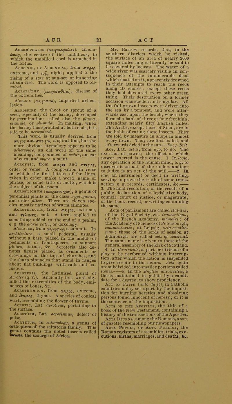 Acrom'phalon (ccx^o/u<pochoy). In ana- tomy, the centre of the umbilicus, to which the umbilical cord is attached in the foetus. Acro'nic, or Acronicae, from kxqo;, extreme, and vug, night; applied to the rising of a star at sun-set, or its setting at sun-rise. The word is opposed to cos- tnical. Acropa'thy, (cAxgwaButx,), disease of the extremities. A'cropy yccx^ocuos), imperfect articu- lation. Acrosfire, the shoot or sprout of a seed, especially of the barley, developed by germination: called also the pluma, plumule, or plumula. In malting, when the barley has sprouted at both ends, it is ■said to be acrospired. This word is usually derived from 3t.xoo; and irxi:%a, a spiral line, but the more obvious etymology appears to be acherspyre, an old word of the same meaning, compounded of cechir, an ear of corn, and spyre, a point. Acros'tic, from ccx^os and <rrix,os, order or verse. A composition in verse in which the first letters of the lines, taken in order, make a word, name, or plirase, or some title or motto, which is the subject of the poem. Acros'tichum (ctzqoo-Tixov), a genus of perennial plants of the class cryptogamia, and order filices. There are eleven spe- cies, mostly natives of warm climates. Acroteleutic, from ctx^oz, extreme, and re/UuT'/j, end. A term applied to something added to the end of a psalm, e. g. the gloria patri, or doxology. A'croter, from oLXDOTYiO, a summit.. In architecture, a small pedestal, usually without a base, placed in the middle of pediments or frontispieces, to support globes, statues, &c. Acroteria also de- notes figures placed as ornaments or crownings on the tops of churches, and the sharp pinnacles that stand in ranges about flat buildings with rails and ba- lusters. Acroteria, the Latinised plural of Acroter (q. v.). Anciently this word sig- nified the extremities of the body, emi- nences or bones, &c. Acrothym'ion, from ccx^og. extreme, and 8-vpcos thyme. A species of conical wait, resembling the flower of thyme. Acrgtic, Lat. acroticus, pertaining to the surface. Acrot'ism, Lat. acrotismus, defect of pulse. Acrydium, in entomology, a genus of orthoptera of the saltatoria family. This gonus contains the noted insects called *o*wf«,'the scourge of Africa. Mr. Barrow records, that, in the southern districts which he visited, the surface of an area of nearly 2000 square miles might literally be said to be covered by locusts. The water of a wide river was scarcely visible in con- sequence of the innumerable dead which floated on it, apparently drowned in their attempts to reach the reeds along its shores; except these reeds they had devoured every other green thing. Their destruction on a former occasion was sudden and singular. All the full-grown insects were driven into the sea by a tempest, and were after- wards cast upon the beach, where they formed a bank of three or four feethigh, extending nearly fifty English miles. The Arabs, except those of Sinai, are in the habit of eating these insects. They are sold by measure in shops in almost every town. They are first boiled, and afterwards dried in the sim.—Ency. Brit. Act, Lat. actus, from ago, to do. The exertion of power; the effect of which power exerted is the cause. 1. In logic, any operation of the human mind, e. g. to discover is an act of the understanding; to judge is an act of the will. 2. In law, an instrument or deed in writing, serving to prove the truth of some trans- action, e. g. records, certificates, &c. 3. The final resolution, or the result of & public declaration of a legislative body, council, court of justice, or magistrate; or the book, record, or writing containing the same. Acts of parliament are called statutes, of the Royal Society, &c. transactions, of the Erencli Academy, memoirs; of the Academy of Sciences of Petersburgh, commentaries ; at Leipsig, acta erudito- rum; those of the lords of session at Edinburgh are called acts of sederunt. The same name is given to those of the general assembly of the kirk of Scotland. 4. In theatricals, a part or division of a play to be performed witlibut interrup- tion, after which the action is suspended to give respite to the actors. Acts again are subdivided into smaller portions called sce?ies. 5. In the English universities, a thesis maintained in public by a candi- date for a degree, to show proficiency. Act ok Faith (auto da fc), ir. Catholic countries a day set apart by the inquisi- tion for burning heretics, and absolving persons found innocent of heresy ; or it is the sentence of the inquisition. Acts of the Apostees, the title of a book of the New Testament, containing a history of the transactions of the Apostles. Acta Diurn a, among the Romans, a sort of gazette resembling our newspapers. Acta Populi, or Acta Publica, the Roman registers of assemblies, trials, exe- cutions, births, marriages,und death* Ice.