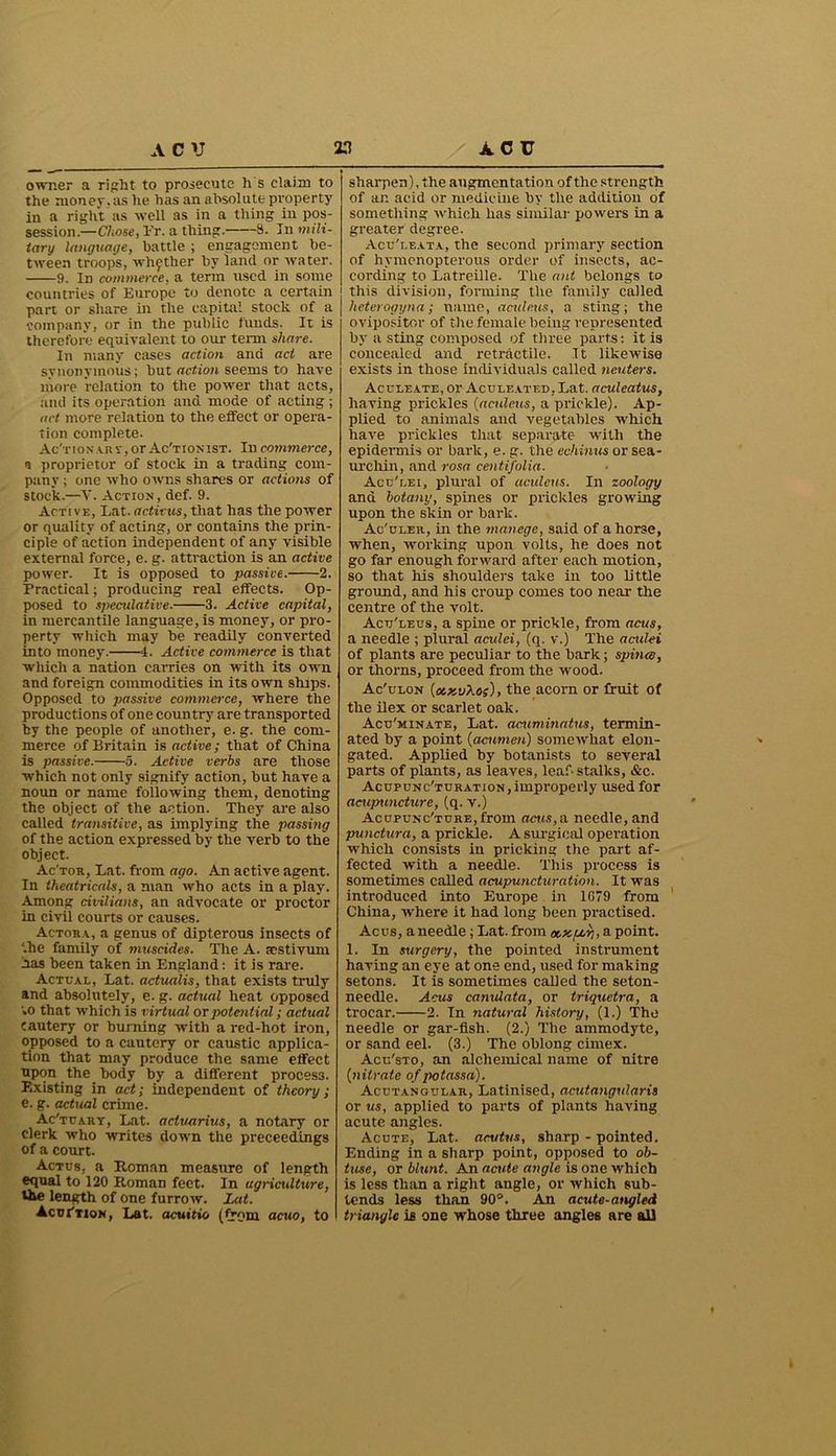 owner a right to prosecute h s claim to the money , as he has an absolute property in a right as well as in a thing in pos- session.—Chose, 1'r. a thing. 3. In mili- tary language, battle ; engagement be- tween troops, whether by land or water. 9. Id commerce, a term used in some countries of Europe to denote a certain part or share in the capital stock of a company, or in the public funds. It is therefore equivalent to our term share. In many cases action and act are synonymous; but action seems to have more relation to the power that acts, and its operation and mode of acting; act more relation to the effect or opera- tion complete. Ac'TtoNA.Rr,or Ac'tionist. In commerce, a proprietor of stock in a trading com- pany ; one who owns shares or actions of stock.—V. Action, def. 9. Active, Lat. adieus, that has the power or quality of acting, or contains the prin- ciple of action independent of any visible external force, e. g. attraction is an active power. It is opposed to passive. 2. Practical; producing real effects. Op- posed to speculative. 3. Active capital, in mercantile language, is money, or pro- perty which may he readily converted into money. 4. Active commerce is that which a nation carries on with its own and foreign commodities in its own ships. Opposed to passive commerce, where the productions of one country are transported by the people of another, e. g. the com- merce of Britain is active; that of China is passive. 5. Active verbs are those which not only signify action, but have a noun or name following them, denoting the object of the action. They are also called transitive, as implying the passing of the action expressed by the verb to the object. Ac'tor, Lat. from ago. An active agent. In theatricals, a man who acts in a play. Among civilians, an advocate or proctor in civil courts or causes. Actora, a genus of dipterous insects of '.he family of muscides. The A. sestivum has been taken in England: it is rare. Actual, Lat. adualis, that exists truly and absolutely, e. g. actual heat opposed to that which is virtual or potential; actual cautery or burning with a red-hot iron, opposed to a cautery or caustic applica- tion that may produce the same effect upon the body by a different process. Existing in act; independent of theory ; e. g. actual crime. Ac'tuary, Lat. actvarius, a notary or clerk who writes down the preceedings of a court. Actus, a Roman measure of length equal to 120 Roman feet. In agriculture, the length of one furrow. Lat. Acui'tion, Lat. acuitio (from acuo, to sharpen), the augmentation of the strength of ar. acid or medicine by the addition of something which has similar powers in a greater degree. Acu'leata, the second primary section of hymenopterous order of insects, ac- cording to Latreille. The ant belongs to this division, forming the family called heterogyna; name, acideus, a sting; the ovipositor of the female being represented by a sting composed of three parts: it is concealed and retractile. It likewise exists in those individuals called neuters. Aculeate, or Aculeated, Lat. aculeatus, having prickles (acideus, a prickle). Ap- plied to animals and vegetables which have prickles that separate with the epidermis or bark, e. g. the echinus or sea- urchin, and rosa centifolia. Acu'lei, plural of acideus. In zoology and botany, spines or prickles growing upon the skin or bark. Ac'uler, in the manege, said of ahorse, when, working upon volts, he does not go far enough forward after each motion, so that his shoulders take in too little ground, and his croup comes too near the centre of the volt. Acu'leus, a spine or prickle, from acus, a needle ; plural aculei, (q. v.) The aculei of plants are peculiar to the bark; spina, or thorns, proceed from the wood. Ac'ulon (ctxuho;), the acorn or fruit of the ilex or scarlet oak. Acu'minate, Lat. acuminatus, termin- ated by a point (acumen) somewhat elon- gated. Applied by botanists to several parts of plants, as leaves, leaf-stalks, &c. Acupunc'turation, improperly used for acupuncture, (q. v.) AcupuNc'TURE,from acus, a needle, and punctura, a prickle. A surgical operation which consists in pricking the part af- fected with a needle. This process is sometimes called acupuncturation. It was introduced into Europe in 1G79 from China, where it had long been practised. Acus, aneedle ; Lat. from oexpop, a point. 1. In surgery, the pointed instrument having an eye at one end, used for making setons. It is sometimes called the seton- needle. Acus camdata, or triquetra, a trocar. 2. In natural history, (1.) The needle or gar-fish. (2.) The ammodyte, or sand eel. (3.) The oblong cimex. Acu'sto, an alchemical name of nitre (nitrate of potassa). Acutangular, Latinised, acutangularis or us, applied to parts of plants having acute angles. Acute, Lat. acutus, sharp - pointed. Ending in a sharp point, opposed to ob- tuse, or blunt. An acute angle is one which is less than a right angle, or which sub- tends less than 90°. An acute-angled triangle is one whose three angles are all