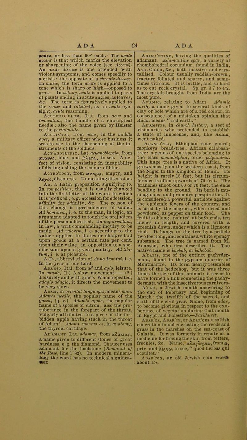 acute, or less than 90° each. The acute accent is that which marks the elevation or sharpening of the voice (see Accent). An acute disease is one attended with violent symptoms, and comes speedily to a crisis : the opposite of a chronic disease. In music, the term acute is applied to a tone which is sharp or high—opposed to grave. In botany, acute is applied to parts of plants ending in acute angles, as leaves, &c. The term is figuratively applied to the senses and intellect, as an acute eye- sight, acute reasoning. Acutenac'ulum, Lat. from acus and tenaculum, the handle of a chirurgical needle ; also the name given by Heister to the portaiguille. Acutia'tor, from acuo; in the middle ages, a military officer whose business it was to see to the sharpening of the in- struments of the soldiers. Acy'anoblefsy, Lat. acyanoblepsia, from xua.roblue, and (ZXsxco, to see. A de- fect of vision, consisting in incapability of distinguishing the colour of blue. Acyro'logy, from ocxu^oy, empty, and Xeyof, discourse. Unmeaning discussion. Ad, a Latin preposition signifying to. In composition, the d is usually changed into the first letter of the word to which it is prefixed; e. g. accession for arfcession, a/finity for adfinitv, &c. The reason of this change is agreeableness of sound. Ad hominem, i. e. to the man, in logic, an argument adapted to touch the prejudices of the person addressed. Ad inquirendum, in law, a writ commanding inquiry to be made. Ad valorem, i. e. according to the value: applied to duties or charges laid upon goods at a certain rate per cent, upon their value, in opposition to a spe- cific sum upon a given quantity. Ad libi- tum, i. e. at pleasure. A.D., abbreviation of Anno Domini, i. e. In the year of our Lord. Ada'gio, Ital. from ad and agio, leisure. In music, (1.) A slow movement. (2.) Leisurely and with grace. When repeated, adagio adagio, it directs the movement to be very slow. Adam, in oriental languages,means man. Adam’s needle, the popular name of the yacca, (q. v.) Adam's apple, the popular name of a species of citron; also the pro- tuberance in the forepart of the throat, vulgarly attributed to a piece of the for- bidden apple having stuck in the throat of Adam! Adami morsus os, in anatomy, the thyroid cartilage. Ad'am ant, Lat. adamas, from cchotu.a.;, a name given to different stones of great hardness, e.g. the diamond. Chaucer uses adamant for the loadstone (Jlomaunt of the llose, line 1R2). In modem minera- logy the word has no technical significa- tion Adama'ntine, having the qualities of adamant. Adamantine spar, a variety of rhombohedral corundum, found in India, Ava, China, &c., both massive and crys- tallised. Colour usually reddish-brown; fracture foliated and sparry, and some- times vitreous. It is brittle, and so hard as to cut rock crystal. Sp. gr. 3 7 to 4 2. The crystals brought from India are the most pure. Ad'amic, relating to Adam. Adamic earth, a name given to several kinds of clay or bole which are of a red colour, in consequence of a mistaken opinion that Adam means “ red earth.” Ad'amites, in church history, a sect of visionaries who pretended to establish a state of innocence, and, like Adam., went naked. Adanso'nia, Ethiopian sour-gourd; monkeys’ bread-tree; African calabash- tree : a genus of one species belonging to the class monadelphia, order polyandria. This huge tree is a native of Africa. It grows mostly on the western coast, from the Niger to the kingdom of Benin. Its height is rarely 18 feet, but its circum- ference is often upwards of 75 feet. The branches shoot out 60 or 70 feet, the ends bending to the ground. Its bark is mu- cilaginous, and promotes perspiration. It is considered a powerful antidote against the epidemic fevers of the country, and is used by the negroes, when dried and powdered, as pepper on their food. The fruit is oblong, pointed at both ends, ten inches in length, and covered with a greenish down, under which is a ligneous rind. It hangs to the tree by a pedicle two feet long, and contains a white spongy substance. The tree is named from M. Adanson, who first described it. The native name is baobab, or bahobab. A'dapis, one of the extinct pachyder- mata, found in the gypsum quarries of Montmartre. Its form nearly resembles that of the hedgehog, but it was three times the size of that animal: it seems to have formed a link connecting the pachy- dermata with the insectivorous carnivora. A'dab, a Jewish month answering to the end of February and beginning of March: the twelfth of the sacred, and sixth of the civil year. Name, from adar, to become glorious, in respect to the exu- berance of vegetation during that month in Egypt and Palestine.—Parkhurst. Adar'ca, Adar'<:K,or Adar'ces,a saltish concretion found encrusting the reeds and grass in the marshes on the sea-coast of Galatia. It was formerly in repute as a medicine for freeing the skin from tetters, freckles, A-c. Name, oe.^a.^^xai, from a., priv. and btexu, to see, “ quod herbas qui uccultet.” Adar'con, an old Jewish coin worth about 15s.