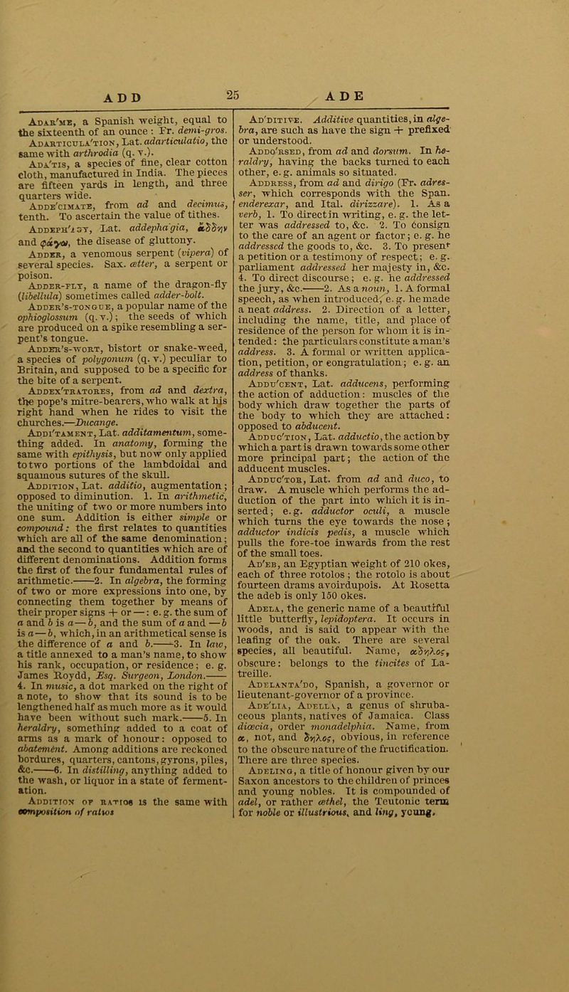 Adar'me, a Spanish weight, equal to the sixteenth of an ounce : Fr. demi-gros. Adarticula'tion, Lat. adarticulatio, the same with arthrodia (q. v.). Ada'tis, a species of fine, clear cotton cloth, manufactured in India. The pieces are fifteen yards in length, and three quarters wide. Adde'cimate, from ad and decttnus, tenth. To ascertain the value of tithes. Addefh'/sy, Lat. addepha'gia, tcSS'/jy and $ccyai, the disease of gluttony. Adder, a venomous serpent (vipera) of several species. Sax. cotter, a serpent or poison. Adder-flt, a name of the dragon-fly (ilibellida) sometimes called adder-bolt. Adder’s-tongue, a popular name of the ophioglossum (q. v.); the seeds of which are produced on a spike resembling a ser- pent’s tongue. Adder’s-wort, bistort or snake-weed, a species of polygonum (q. v.) peculiar to Britain, and supposed to be a specific for the bite of a serpent. Addex'tratores, from ad and dextra, the pope’s mitre-bearers, who walk at his right hand when he rides to visit the churches.—Ducange. Addi'tament, Lat. additamentwn, some- thing added. In anatomy, forming the same with epithysis, but now only applied to two portions of the lambdoidal and squamous sutures of the skull. Addition, Lat. additio, augmentation; opposed to diminution. 1. In arithmetic, the uniting of two or more numbers into one sum. Addition is either simple or compound: the first relates to quantities which are all of the same denomination; and the second to quantities which are of different denominations. Addition forms the first of the four fundamental rules of arithmetic. 2. In algebra, the forming of two or more expressions into one, by connecting them together by means of their proper signs + or —: e. g. the sum of a and b is a— b, and the sum of a and —b is a — b, which, in an arithmetical sense is the difference of a and b. 3. In latv, a title annexed to a man’s name, to show his rank, occupation, or residence; e. g. James Roydd, Esq. Surgeon, London. 4. In music, a dot marked on the right of a note, to show that its sound is to be lengthened half as much more as it would have been without such mark. 5. In heraldry, something added to a coat of arms as a mark of honour: opposed to abatement. Among additions are reckoned bordures, quarters, cantons, gyrons, piles, &C. 6. In distilling, anything added to the wash, or liquor in a state of ferment- ation. Addition of ratios ts the same with composition of ratios Ad'ditive. Additive quantities,in alge- bra, are such as have the sign + prefixed or understood. Addo'rsed, from ad and donum. In he- raldry, having the backs turned to each other, e.g. animals so situated. Address, from ad and dirigo (Fr. adres- ser, which corresponds with the Span. enderexar, and. Ital. dirizzare). 1. As a verb, I. To directin writing, e. g. the let- ter was addressed to, &c. 2. To Consign to the care of an agent or factor; e. g. he addressed the goods to, &c. 3. To present a petition or a testimony of respect; e. g. parliament addressed her majesty in, &c. 4. To direct discourse; e. g. he addressed the jury, &c. 2. As a noun, 1. A formal speech, as when introduced, e. g. he made a neat address. 2. Direction of a letter, including the name, title, and place of residence of the person for whom it is in- tended: the particulars constitute a man’s address. 3. A formal or written applica- tion, petition, or congratulation; e. g. an address of thanks. Addd'cent, Lat. adducens, performing the action of adduction: muscles of the body which draw together the parts of the body to which they are attached: opposed to abducent. Adduc'tion, Lat. adductio,t\ie action by which a part is drawn towards some other more principal part; the action of the adducent muscles. Adddc'tob, Lat. from ad and duco, to draw. A muscle which performs the ad- duction of the part into which it is in- serted; e.g. adductor oculi, a muscle which turns the eye towards the nose; adductor indicis pedis, a muscle which pulls the fore-toe inwards from the rest of the small toes. Ad'eb, an Egyptian Weight of 210 okes, each of three rotolos ; the rotolo is about fotirteen drams avoirdupois. At Rosetta the adeb is only 150 okes. Adela, the generic name of a beautiful little butterfly, lepidoptera. It occurs in woods, and is said to appear with the leafing of the oak. There are several species, all beautiful. Name, ocS-gXog, obscure: belongs to the tincites of La- treille. Adelanta'do, Spanish, a governor or lieutenant-governor of a province. Ade'lia, Adella, a genus of sliruba- ceous plants, natives of Jamaica. Class diceda, order monadelphia. Name, from ec, not, and inXog, obvious, in reference to the obscure nature of the fructification. There are three species. Adeling, a title of honour given by our Saxon ancestors to the children of princes and young nobles. It is compounded of adel,‘or rather cethel, the Teutonic tern for noble or illustrious, and ling, young.