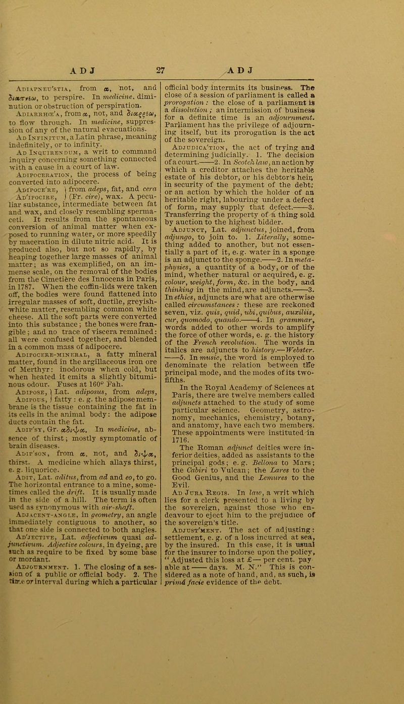 Adiapneu'stia, from «, not, and rftcu, to perspire. In medicine, dimi- nution or obstruction of perspiration. Adiarrhie'a, from a,, not, and S/ocggsa, to flow through. In medicine, suppres- sion of any of the natural evacuations. Ad Infin itum, a Latin phrase, meaning indefinitely, or to infinity. Ad Inquire?; dum, a writ to command inquiry concerning something connected with a cause in a court of law. Adipoceration, the process of being converted into adipocere. Adipoce're, j from adeps, fat, and cera Ad'ipocire, ) (Fr. cire), wax. A pecu- liar substance, intermediate between fat and wax, and closely resembling sperma- ceti. It results from the spontaneous conversion of animal matter when ex- posed to running water, or more speedily by maceration in dilute nitric acid. It is produced also, but not so rapidly, by heaping together large masses of animal matter; as was exemplified, on an im- mense scale, on the removal of the bodies from the Cimetifere des Innocens in Paris, in 1787. When the cofiBn-lids were taken off, the bodies were found flattened into irregular masses of soft, ductile, greyish- white matter, resembling common white cheese. All the soft parts -were converted into this substance; the bones were fran- gible ; and no trace of viscera remained: all were confused together, and blended in a common mass of adipocere. Adipocekb-mineral, a fatty mineral matter, found in the argillaceous iron ore of Merthyr: inodorous when cold, but when heated it emits a slightly bitumi- nous odour. Fuses at 160° Fah. Adipose, ) Lat. adiposus, from adeps, Adipous, ) fatty : e. g. the adipose mem- brane is the tissue containing the fat in its cells in the animal body: the adipose ducts contain the fat. Adip'sy, Gr. cchf^a,. In medicine, ab- sence of thirst; mostly symptomatic of brain diseases. Adip'son, from a.. not, and S/vJ/at, thirst. A medicine which allays thirst, e. g. liquorice. Adit, Lat. aditus, from ad and eo, to go. The horizontal entrance to a mine, some- times called the drift. It is usually made in the side of a hill. The term is often used as synonymous with air-shaft. Adjacent-angle, in geometry, an angle immediately contiguous to another, so that one side is connected to both angles. Ad'jective, Lat. adjectivum quasi ad- junctivum. Adjective colours. in dyeing, pre inch as require to be fixed by some base or mordant. Adjournment. 1. The closing of a ses- sion of a public or official body. 2. The time or interval during which a particular official body intermits its business. The close of a session of parliament is called a prorogation: the close of a parliament is a dissolution ; an intermission of business for a definite time is an adjournment. Parliament has the privilege of adjourn- ing itself, but its prorogation is the act of the sovereign. Adjudication, the act of trying and determining judicially. 1. The decision of a court. 2. In Scotch law, an action by which a creditor attaches the heritable estate of his debtor, or his debtor’s heir, in security of the payment of the debt; or an action by which the holder of an heritable right, labouring under a defect of form, may supply that defect. 3. Transferring the property of a thing sold by auction to the highest bidder. Adjunct, Lat. adjunctus, joined, from adjungo, to join to. 1. Literally, some- thing added to another, but not essen- tially a part of it, e. g. water in a sponge is an adjunetto the sponge. 2. Inmeta- physics, a quantity of a body, or of the mind, whether natural or acquired, e. g. colour, weight, form, &c. in the body, and thinking in the mind,are adjuncts. 3. In ethics, adjuncts are what are otherwise called circumstances : these are reckoned seven, viz. quis, quid, ubi,quibus, auxiliis, cur, quomodo, quando. 4. In grammar, words added to other words to amplify the force of other words, e. g. the histoiy of the French revolution. The words in italics are adjuncts to history.—Webster. 5. In music, the word is employed to denominate the relation between tlie principal mode, and the modes of its two- fifths. In the Royal Academy of Sciences at Paris, there are twelve members called adjuncts attached to the study of some particular science. Geometry, astro- nomy, mechanics, chemistry, botany, and anatomy, have each two members. These appointments were instituted in 1716. The Roman adjunct deities were in- ferior deities, added as assistants to the principal gods; e. g. Bcllona to Mars; the Cabiri to Vulcan; the Lares to the Good Genius, and the Lcmures to the Evil. Ad Jura Regis. In laiv, a writ which lies for a clerk presented to a living by the sovereign, against those tvlio en- deavour to eject him to the prejudice of the sovereign’s title. Adjustment. The act of adjusting: settlement, e. g. of a loss incurred at sea, by the insured. In this case, it is usual for the insurer to indorse upon the policy, “Adjusted this loss at £— per cent, pay able at days. M. N.” This is con- sidered as a note of hand, and, as such, is primd facie evidence of the debt.