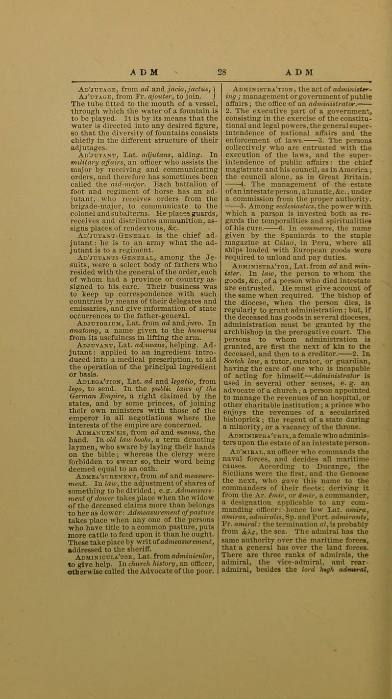 Ad'jutage, from ad and jacio,jactus, 1 Aj'utage, from Fr. ajouter, to join. j The tube fitted to the mouth of a vessel, through which the water of a fountain is to be played. It is by its means that the water is directed into any desired figure, so that the diversity of fountains consists chiefly in the different structure of their adjutages. Au'juTiNT, Lat. adjutans, aiding. In military affairs, an officer who assists the major by receiving and communicating orders, and therefore has sometimes been called the aid-major. Each battalion of foot and regiment of horse has an ad- jutant, who receives orders from the brigade-major, to communicate to the colonel and subalterns. He places guards, receives and distributes ammunition, as- signs places of rendezvous, &c. Adjutant-General is the chief ad- jutant : he is to an army what the ad- jutant is to a regiment. Ad'jtjtants-Genehal, among the Je- suits, were a select body of fathers who resided with the general of the order, each of whom had a province or country as- signed to his care. Their business was to keep up correspondence with such countries by means of their delegates and emissaries, and give information of state occurrences to the father-general. Adjutorium, Lat. from ad and juvo. In anatomy, a name given to the humerus from its usefulness in lifting the arm. Adjuvant, Lat. adjuvans, helping. Ad- jutant : applied to an ingredient intro- duced into a medical prescription, to aid the operation of the principal ingredient or basis. Adlega'tion, Lat. ad and legatio, from lego, to send. In the public laics of the German Empire, a right claimed by the states, and by some princes, of joining their own ministers with those of the emperor in all negotiations where the interests of the empire are concerned. Adman uen'sis, from ad and manus, the hand. In old law books, a term denoting laymen, who sware by laying their hands on the bible; whereas the clergy were forbidden to swear so, their word being deemed equal to an oath. Admeasurement, from ad and measure- ment. In law, the adjustment of shares of something to be divided; e.g. Admeasure- ment of dower takes place when the widow of the deceased claims more than belongs to her as dower: Admeasurement of pasture takes place when any one of the persons who have title to a common pasture, puts more cattle to feed upon it than he ought. These take place by writ of admeasurement, addressed to the sheriff. Admin icula'tor, Lat. from adminicular, to give help. In church history, an officer, otherwise called the Advocate of the poor. Administration, the act of administer- ing ; management or government of public affairs; the office of an administrator. 2. The executive part of a government, consisting in the exercise of the constitu- tional and legal powers, the general super- intendence of national affairs and the enforcement of laws. 3. The persons collectively who are entrusted with the execution of the laws, and the super- intendence of public affairs: the chief magistrate and his council, as in America; the council alone, as in Great Britain. i. The management of the estate of an intestate person, alunatic, &c., under a commission from the proper authority. 5. Among ecclesiastics, the power with which a parson is invested both as re- gards the temporalities and spiritualities of his cure. 6. In commerce, the name given by the Spaniards to the staple magazine at Calao, in Peru, where all ships loaded with European goods were required to unload and pay duties. Administrator, Lat. from ad and min- ister. In law, the person to whom the goods, &c.,of a person who died intestate are entrusted. He must give account of the same when required. The bishop of the diocese, when the person dies, is regularly to grant administration; but, if the deceased has goods in several dioceses, administration must be granted by the archbishop in the prerogative court. The persons to whom administration is granted, are first the next of kin to the deceased, and then to a creditor. 2. In Scotch law, a tutor, curator, or guardian, having the care of one who is incapable of acting for himself.—Administrator is used in several other senses, e. g. an advocate of a church; a person appointed to manage the revenues of an hospital, or other charitable institution; a prince who enjoys the revenues of a secularized bislioprick ; the regent of a state during a minority, or a vacancy of the throne. Administratrix, a female who adminis- ters upon the estate of an intestate person. Ad'miral, an officer who commands the naval forces, and decides all maritime causes. According to Ducangc, the Sicilians were the first, and the Genoese the next, who gave this name to the commanders of their fleets; deriving it from the Ar. imir, or amir, a commander, a designation applicable to any com- manding officer; hence low Lat. amira, amiras, admiral is, Sp. and Port, admirante, Fr. amiral: the termination al, is probably from oc\f, the sea. The admiral has the same authority over the maritime forces, that a general has over the land forces. There are three ranks of admirals, the admiral, the vice-admiral, and rear- admiral, besides the lord high admiral.