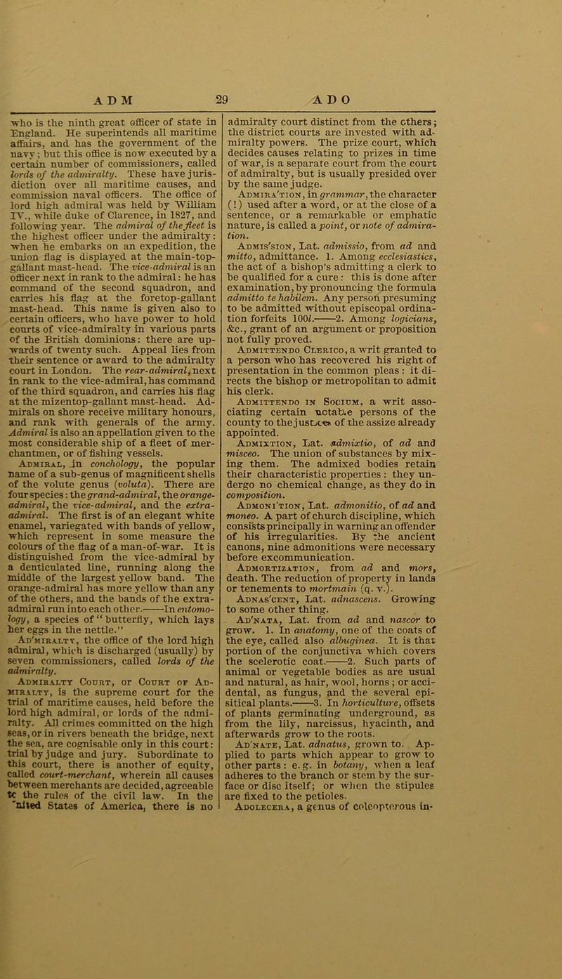■who is the ninth great officer of state in England. He superintends all maritime affairs, and has the government of the navy; but this office is now executed by a certain number of commissioners, called lords of the admiralty. These have juris- diction over all maritime causes, and commission naval officers. The office of lord high admiral was held by William IV., while duke of Clarence, in 1827, and following year. The admiral of the fleet is the highest officer under the admiralty: when he embarks on an expedition, the ■union flag is displayed at the main-top- gallant mast-head. The vice-admiral is an officer next in rank to the admiral: he has command of the second squadron, and carries his flag at the foretop-gallant mast-head. This name is given also to certain officers, who have power to hold courts of vice-admiralty in various parts of the British dominions: there are up- wards of twenty such. Appeal lies from their sentence or award to the admiralty court in London. The rear-admiral, next in rank to the vice-admiral, has command of the third squadron, and carries his flag at the mizentop-gallant mast-head. Ad- mirals on shore receive military honours, and rank with generals of the army. Admiral is also an appellation given to the most considerable ship of a fleet of mer- chantmen, or of fishing vessels. Admiral, in conchology, the popular name of a sub-genus of magnificent shells of the volute genus (voluta). There are four species: the grand-admiral, the orange- admiral, the vice-admiral, and the extra- admiral. The first is of an elegant white enamel, variegated with bands of yellow, which represent in some measure the colours of the flag of a man-of-war. It is distinguished from the vice-admiral by a denticulated line, running along the middle of the largest yellow band. The orange-admiral has more yellow than any of the others, and the bands of the extra- admiral run into each other. In entomo- logy, a species of “ butterfly, which lays her eggs in the nettle.” Ad'miraltv, the office of the lord high admiral, which is discharged (usually) by seven commissioners, called lords of the admiralty. Admiralty Court, or Court or Ad- miralty, is the supreme court for the trial of maritime causes, held before the lord high admiral, or lords of the admi- ralty. All crimes committed on the high seas, or in rivers beneath the bridge, next the sea, are cognisable only in this court: trial by judge and jury. Subordinate to this court, there is another of equity, called court-merchant, wherein all causes between merchants are decided, agreeable tc the rules of the civil law. In the 'nited States of America, there is no admiralty court distinct from the others; the district courts are invested with ad- miralty powers. The prize court, which decides causes relating to prizes in time of war, is a separate court from the court of admiralty, but is usually presided over by the same judge. Admira'tion, in grammar, the character (!) used after a word, or at the close of a sentence, or a remarkable or emphatic nature, is called a point, or note of admira- tion. Admis'sion, Xat. admissio, from ad and mitto, admittance. 1. Among ecclesiastics, the act of a bishop’s admitting a clerk to be qualified for a cure : this is done after examination, by pronouncing the formula admitto tehabilem. Any person presuming to be admitted without episcopal ordina- tion forfeits 1001. 2. Among logicians, &c., grant of an argument or proposition not fully proved. Admittendo CLERico.awrit granted to a person who has recovered his right of presentation in the common pleas : it di- rects the bishop or metropolitan to admit his clerk. Admittendo in Socium. a writ asso- ciating certain notable persons of the county to the justice* of the assize already appointed. Admixtion, Lat. udmixtio, of ad and misceo. The union of substances by mix- ing them. The admixed bodies retain their characteristic properties : they un- dergo no chemical change, as they do in composition. Admoni'tion, Lat. admonitio, of ad and moneo. A part of church discipline, which consists principally in warning an offender of his irregularities. By the ancient canons, nine admonitions were necessary before excommunication. Admortization, from ad and mors, death. The reduction of property in lands or tenements to mortmain (q. v.) • Adnas'cent, Lat. adnascens. Growing to some other thing. Ad'nata, Lat. from ad and nascor to grow. 1. In anatomy, one of the coats of the eye, called also albuginea. It is that portion of the conjunctiva which covers the scelerotic coat.- 2. Such parts of animal or vegetable bodies as are usual and natural, as hair, wool, horns ; or acci- dental, as fungus, and the several epi- sitical plants. 3. In horticulture, offsets of plants germinating underground, as from the lily, narcissus, hyacinth, and afterwards grow to the roots. Ad'nate, Lat. adnatus, grown to. Ap- plied to parts which appear to grow to other parts: e. g. in botany, -when a leaf adheres to the branch or stem by the sur- face or disc itself; or when the stipules are fixed to the petioles. Adolecera, a genus of coleopterous in-
