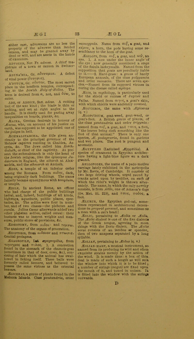 either case, advowsons are no less the property of the advowee than landed estates, and may be granted away by deed or will, and are assets in the hands of executors. Advoyer, Nor. Fr. advoes. A chief ma- gistrate of a town or canton in Switzer- land. ADYNA'MIA, Gr. aSvvapca. A defect of vital power (Swaflis). A'dytom, Gr. aSvToy. The most sacred place in the heathen temples, correspond- ing to the Jewish Holy-of-Holies. The term is derived from ot, not, and Sum, to enter. Adz, or Addice, Sax. adese. A cutting tool of the axe kind; the blade is thin or arching, and set at right angles to the handle. It is chiefly used for paring away inequalities on boards, planks, &c. .FaceA, Grecian festivals in honour of JZacus, who, on account of his justice on earth, was supposed to be appointed one of the judges in hell. jEchmalotarcha, the title given an- ciently to the principal governor of the Hebrew captives residing in Chaldea, As- syria, &c. The Jews called him Rosch- Galuth, or chief of the captivity. At pre- sent the cechmalotarch is only the head of the Jewish religion, like the episcopas Ju- dceorum in England, the altarch at Alex- andria, and the ethnarch at Antioch. AIDES, a temple of an inferior order among the Romans. From aiSrjg, dark, being originally dark buildings. The name latterly became synonymous with templum, or temple. 2Edile. In ancient Rome, an officer who had charge of the public buildings (cedes), and, indeed, buildings of all kinds, highways, aqueducts, public places, spec- tacles, &c. The rediles were four in num- ber, and of two classes—the plebeian and curule. Julius Cresar afterwards added two other plebeian eediles, called cereal: their business was to inspect weights and mea- sures, public stores of provisions, Ac. ACdceotomy, from aiSot and Tepvu>. The anatomy of the organs of generation. JEdoptosis, from cuoolov and tmoerts. Genital prolapsus. j£gagropile. Eat. oegagropilus, from 'iryaypos and mKog. ]. A concretion found in the stomach of the chamois-goat (sometimes in that of deer, cows, Ac.), con- sisting of hair which the animal has swal- lowed in licking itself. These balls were formerly called bezoars, and believed to possess the same virtues as the oriental bezoars. ASciCERAS.a genus of plants found in the Molucca Islands. Class pentandria, order monogynict. Name from atf, a goat, and /repay, a horn, the pods having some re- semblance to the horn of the goat. AIgilops, from ai£, a goat, and mi//, an eye. 1. A sore under the inner angle of the eye : now generally considered a stage of the fistula lachrymalis. Named from the supposition that goats are peculiarly liable to it. 2. Hard-grass: a genus of hardy European annuals, of the class polygamia and order moncecia. There are seven spe- cies.—Named from its supposed virtues in curing the disease called cegilops. AIgis, in mythology, is particularly used for the shield or cuirass of Jupiter and Pallas. Named from atyty, a goat’s skin, with which shields were anciently covered. Ago'ceros, the same with HBgiceras (q. v.) Agopo'dium, goat-weed, gout-weed, or goat’s-foot. A British genus of plants, of the class pentandria and order trigynia: named from aif, a goat, and trots, a foot, “the leaves being cleft something like the foot of that animal.” There is only one species. Hi. podagraria, found in gardens and wet places. The root is pungent and aromatic. A3gypth.es (Latinised Higyptilia). A species of ornament in Egyptian architec- ture having a light-blue figure on a dark ground. Aellopodes, the name of a pedo-motive carriage lately exhibited in the metropolis by Mr. Revis, of Cambridge. It consists of two large driving wheels, urged round by cranks acted upon by treddles, on each of which the rider’s weight is thrown alter- nately. The name, in which the only novelty consists, is from Aello, one of Action’s dogs (Ov. Met. iii. 219), and nous, nodog, a foot. ASlurds, the Egyptian god-cat, some- times represented in architectural decora- tions in proprid persond, and sometimes as a man with a cat’s head ! j-Eoeic, pertaining to Hiolia or Hiolis. The Hiolic dialect is one of the five dialect# of the Greek tongue, agreeing in most things with the Doric dialect. The Hiolia verse consists of an iambus or spondee, then of two anapests separated by a long syllable. ASolian, pertaining to sEolus (q. v.) A3olian-harp, a musical instrument, so named from its producing its wild and often exquisite strains merely by the action of the wind. It is made thus: a box of thin deal is made of such a length as will suit the window into which it is to be fitted ; a number of strings (catgut) are fixed upon the mouth of it, and tuned in unison. It is fitted into the window with the string# outwards. I)