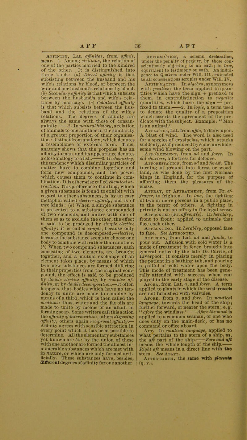 Affinity, Lat. affinitas, from affinis, near. 1. Among civilians, the relation of one of the parties married to the kindred of the other. It is distinguished into three kinds: (a) Direct affinity is that subsisting between the husband and his wife's relations by blood, or between the wife and her husband’s relations by blood. (b) Secondary affinity is that which subsists between the husband’s and wife’s rela- tions by marriage, (c) Collateral affinity is that which subsists between the hus- band and the relations of the Avife’s relations. The degrees of affinity are always the same with those of consan- guinity. 2. In natural h istory, a relation of animals to one another in the similarity of a greater proportion of their organisa- tion: distinct from analogy, Avhich denotes a resemblance of external form. Thus, anatomy shoAvs that the porpoise has an affinity to man, and its appearance denotes a close analogy to a fish. 3. In chemistry, the tendency Avhich dissimilar particles of matter have to combine together and form new compounds, and the poAver Avhich causes them to continue in com- bination. It is otherwise called chemical at- traction. This preference of uniting, which a given substance is found to exhibit with regard to other substances, is by an easy metaphor called elective affinity, and is of tAvo kinds : (a) When a simple substance is presented to a substance compounded of tAvo elements, and unites Avith one of them so as to exclude the other, the effect is said to be produced by simple elective affinity: it is called simple, because only one compound is decomposed,—elective, because the substance seems to choose one body to combine Avith rather than another. (h) When two compound substances, each consisting of two elements, are brought together, and a mutual exchange of an element takes place, by means of Avhich two neiv substances are formed differing in their properties from the original com- pound, the effect is said to be produced by double elective affinity, by complex af- finity, or by double decomposition.—It often happens, that bodies which have no ten- dency to unite are made to combine by means of a third, which is then called the medium: thus, Avater and the fat oils are made to unite by means of an alkali in forming soap. Some writers call this action the affinity of intermedium, others disposing affinity, others again reciprocal affinity.— Affinity agrees with sensible attraction in every point which it has been possible to determine. All the elementary substances yet known are 54: by the union of these Avith one another are formed the almost in- numerable substances which are met Avith in nature, or which are only formed arti- ficially. These substances have, besides, different degrees of affinity for one another. Affjrma'tion, a solemn declaration, under the penalty of perjury, by those con- scientiously objecting to an oath; in law, equivalent to testimony on oath. An indul- gence to Quakers under Will. IIL, extended to all conscientious scruples under Will. IV. Affir'mative. In algebra, synonymous with positive: the term applied to quan- tities which have the sign ■+• prefixed to them, in contradistinction to negative quantities, which have the sign — pre- fixed to them. 2. In logic, a term used to denote the quality of a proposition which asserts the agreement of the pre- dicate with the subject. Example: “ Man is an animal.” Affla'tus, Lat. from afflo, to blow upon. A blast of AV'ind. The Avord is also used for a species of erysipelas, which attacks suddenly, as if produced by some unwhole- some Avind blovving on the part. Affo'rcement, from ad and force. In old charters, a fortress for defence. Afforest a'tion , from ad and forest. The turning of ground into forest or wood land, as Avas done by the first Xorman kings in England, for the purpose of affording them the pleasures of the chase. Affray, or Affrayment, from Fr. ef- frayer, to frighten. In law, the fighting of tw'O or more persons in a public place, to the terror of others. A fighting in private is not an affray in the legal sense. Affronted (Fr. affrontie). In heraldry, front to front: applied to animals that face each other. Affronting. In heraldry, opposed face to face. See Affronted. Affusion, from Lat. ad and fundo, to pour out. Affusion with cold water is a mode of treatment in fever, brought into general notice by the late Dr. Currie, of Liverpool: it consists merely in placing the patient in a bathing tub, and pouring a pailful of cold water upon the body. This mode of treatment has been gene- rally attended Avith success, when em- ployed in the early stage of the disease. Afora, from Lat. a, and fores. A term applied to plants in which the seed-vessels are not furnished Avith valvules. Afore, from a, and fore. In nautical language, towards the head of the ship; further fonvard, or nearer the stern; e.g. “ afore the windlass.” Afore the mast is applied to a common seaman, or one who does duty on the main-deck, or has no command or office aboard. Aft!. In nautical language, applied to what pertains to the stern of a ship, as, the aft part of the ship. Fore and aft means the whole length of the ship. Fight aft means in a direct line with the stern. See Abaft. After-birth, the game with placentm (q. Vo.