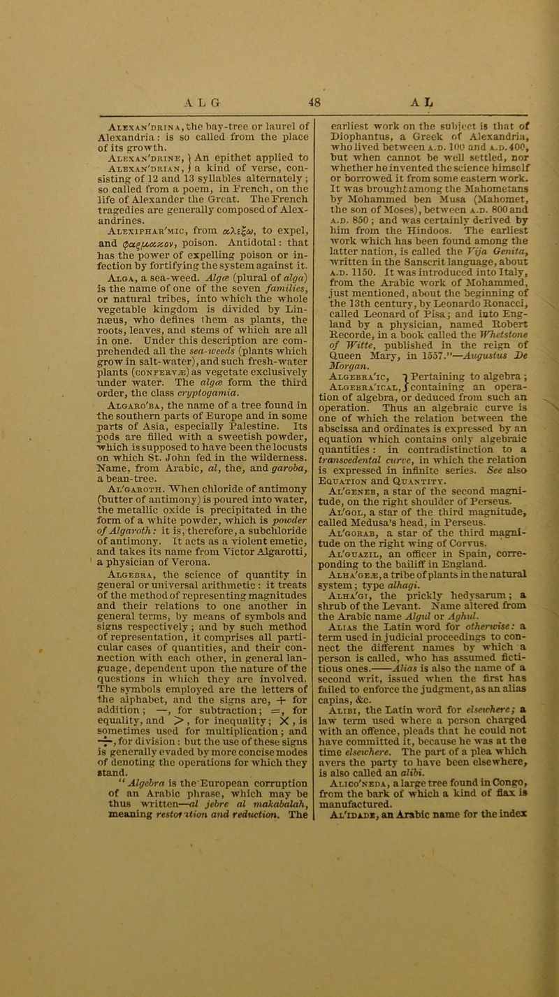 AiEXAN'DRiNA.the bay-tree or laurel of Alexandria: is so called from the place of its growth. Alexan'drine, 1 An epithet applied to Alexan'drian, i a kind of verse, con- sisting of 12 and 13 syllables alternately ; so called from a poem, in French, on the life of Alexander the Great. The French tragedies are generally composed of Alex- andrines. Alexiphar'mic, from etXt^at, to expel, and tpugf/.oexov, poison. Antidotal: that has the power of expelling poison or in- fection by fortifying the system against it. Alga, a sea-weed. Alga (plural of alga) is the name of one of the seven families, or natural tribes, into which the whole vegetable kingdom is divided by Lin- nteus, who defines lhem as plants, the roots, leaves, and stems of which are all in one. Under this description are com- prehended all the sea-zveeds (plants which grow in salt-water), and such fresh-water plants (conferva) as vegetate exclusively lender water. The alga form the third order, the class cryptogamia. Algaro'ba, the name of a tree found in the southern parts of Europe and in some parts of Asia, especially Palestine. Its pods are filled with a sweetish powder, which is supposed to have been the locusts on which St. John fed in the wilderness. Name, from Arabic, al, the, and garoba, a bean-tree. Al'garoth. When chloride of antimony (butter of antimony) is poured into water, the metallic oxide is precipitated in the form of a white powder, which is poicder of Algaroth: it is, therefore, a subchloride of antimony. It acts as a violent emetic, and takes its name from Victor Algarotti, a physician of Verona. Algebra, the science of quantity in general or universal arithmetic : it treats of the method of representing magnitudes and their relations to one another in general terms, by means of symbols .and signs respectively; and by such method of representation, it comprises all parti- cular cases of quantities, and their con- nection with each other, in general lan- guage, dependent upon the nature of the questions in which they are involved. The symbols employed are the letters of the alphabet, and the signs are, -+• for addition; —, for subtraction; =, for equality, and > , for inequality; X , is sometimes used for multiplication; and for division: but the use of these signs is generally evaded by more concise modes of denoting the operations for which they stand. “Algebra is the'European corruption of an Arabic phrase, which may be thus written—-al jebre al makabalah, meaning restor ation and reduction. The earliest work on the subject is that of Diophantus, a Greek of Alexandria, who lived between a.d. 100 and a.d.400, hut when cannot be well settled, nor whether he invented the science himself or borrowed it from some eastern work. It was brought among the Mahometans by Mohammed ben Musa (Mahomet, the son of Moses), between a.b. 800 and a.d. 850 ; and was certainly derived by him from the Hindoos. The earliest work which has been found among the latter nation, is called the Vija Genita, written in the Sanscrit language, about a.d. 1150. It was introduced into Italy, from the Arabic work of Mohammed, just mentioned, about the beginning of the 13th century, by Leonardo Ronacci, called Leonard of Pisa; and into Eng- land by a physician, named Robert Recorde, in a book called the TVhctstone of Witte, published in the reign of Queen Mary, in 1557.”—Augustus De Morgan. Algebra'ic, 1 Pertaining to algebra ; Algebra'ical, J containing an opera- tion of algebra, or deduced from such an operation. Thus an algebraic curve is one of which the relation between the abscissa and ordinates is expressed by an equation which contains only algebraic quantities: in contradistinction to a transcedental curve, in which the relation is expressed in infinite series. See also Equation and Quantity. Al'gexeb, a star of the second magni- tude, on the right shoulder of Perseus. Al'gol, a star of the third magnitude, called Medusa’s head, in Perseus. Al'gorab, a star of the third magni- tude on the right wing of Corvus. Al'guazil, an officer in Spain, corre- ponding to the bailiff in England. Alha'ge.e, a tribe of plants in the natural system; type alhagi. Alha'gi, the prickly hedysarum; a slirub of the Levant. Name altered from the Arabic name Aigul or Aghul. Alias the Latin word for otherwise: a term used injudicial proceedings to con- nect the different names by which a person is called, who has assumed ficti- tious ones. Alias is also the name of a second writ, issued when the first has failed to enforce the judgment, as an alias capias, &c. Alibi, the Latin word for elsewhere; a law term used where a person charged with an offence, pleads that he could not have committed it, because he was at the time elsewhere. The part of a plea which avers the party to have been elsewhere, is also called an alibi. Alico'neda, a large tree found in Congo, from the bark of which a kind of flax is manufactured. Al'idadb, an Arabic name for the index