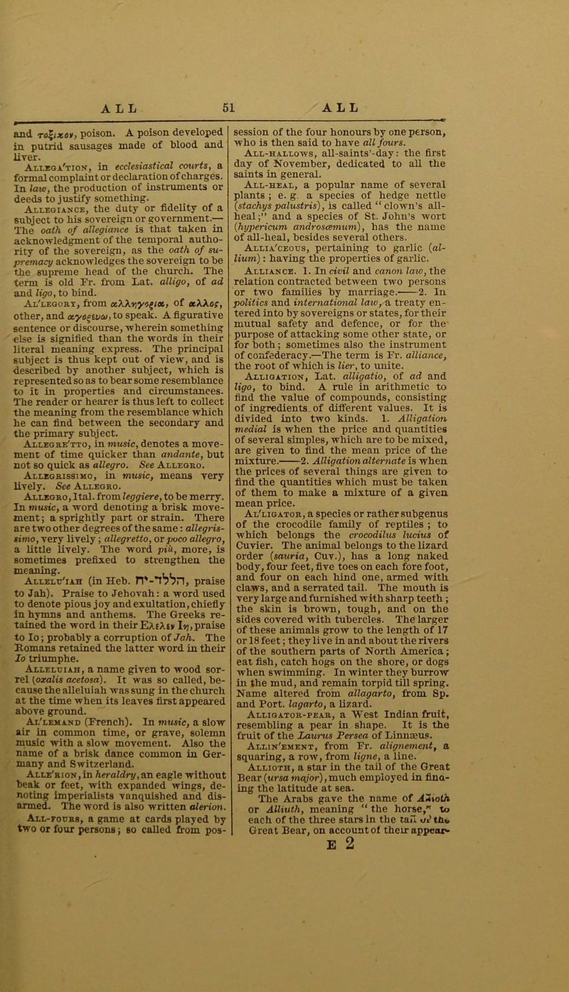 and rofyxos, poison. A poison developed in putrid sausages made of blood and liver. Allegation, in ecclesiastical courts, a formal complaint or declaration of charges. In laic, the production of instruments or deeds to justify something. Allegiance, the duty or fidelity of a subject to his sovereign or government.— The oath of allegiance is that taken in acknowledgment of the temporal autho- rity of the sovereign, as the oath of su- premacy acknowledges the sovereign to be the supreme head of the church. The term is old Fr. from Lat. alligo, of ad and ligo, to bind. Al'legory, from ccWyycqix, of et\Xo;, other, and ocyoeuicu, to speak. A figurative sentence or discourse, wherein something else is signified than the words in their literal meaning express. The principal subject is thus kept out of view, and is described by another subject, which is represented so as to bear some resemblance to it in properties and circumstances. The reader or hearer is thus left to collect the meaning from the resemblance which he can find between the secondary and the primary subject. Allbgre'tto, in music, denotes a move- ment of time quicker than andante, but not so quick as allegro. See Allegro. Allegrissimo, in music, means very lively. See Allegro. Allegro, Ital. from leggiere, to be merry. In music, a word denoting a brisk move- ment ; a sprightly part or strain. There are two other degrees of the same: allegris- simo, very lively; allegretto, or puco allegro, a little lively. The word piii, more, is sometimes prefixed to strengthen the meaning. Allelu'iah (in Heb. JV-T? 7H, praise to Jah). Praise to Jehovah: a word used to denote pious joy and exultation, chiefly in hymns and anthems. The Greeks re- tained the word in their EaeXiv I jj, praise to Io; probably a corruption of Jah. The Romans retained the latter word in their To triumphe. Alleluiah, a name given to wood sor- rel (oralis acetosa). It was so called, be- cause the alleluiah was sung in the church at the time when its leaves first appeared above ground. Al'lemand (French). In music, a slow air in common time, or grave, solemn music with a slow movement. Also the name of a brisk dance common in Ger- many and Switzerland. Alle'rion, in heraldry, an eagle without beak or feet, with expanded wings, de- noting imperialists vanquished and dis- armed. The word is also written alerion. All-fours, a game at cards played by two or four persons; so called from pos- session of the four honours by one person, who is then said to have all fours. All-hallows, all-saints’-day: the first day of November, dedicated to all the saints in general. All-heal, a popular name of several plants ; e. g a species of hedge nettle (stachys palustris), is called “ clown’s all- heal;” and a species of St. John’s wort (,Hypericum androscemum), has the name of all-heal, besides several others. Allia'ceous, pertaining to garlic (al- lium) : having the properties of garlic. Alliance. 1. In civil and canon law, the relation contracted between two persons or two families by marriage. 2. In politics and international law, a treaty en- tered into by sovereigns or states, for their mutual safety and defence, or for the purpose of attacking some other state, or for both; sometimes also the instrument of confederacy.—The term is Fr. alliance, the root of which is liar, to unite. Alligation, Lat. alligatio, of ad and ligo, to bind. A rule in arithmetic to find the value of compounds, consisting of ingredients of different values. It is divided into two kinds. 1. Alligation medial is when the price and quantities of several simples, which are to be mixed, are given to find the mean price of the mixture. 2. Alligation alternate is when the prices of several things are given to find the quantities which must be taken of them to make a mixture of a given mean price. Al'ligator, a species or rather subgenus of the crocodile family of reptiles ; to which belongs the crocodilus lucius of Cuvier. The animal belongs to the lizard order (satiria, Cuv.), has a long naked body, four feet, five toes on each fore foot, and four on each hind one, armed with claws, and a serrated tail. The mouth is very large and furnished with sharp teeth; the skin is brown, tough, and on the sides covered with tubercles. The larger of these animals grow to the length of 17 or 18 feet; they live in and about the rivers of the southern parts of North America; eat fish, catch hogs on the shore, or dogs when swimming. In winter they burrow in the mud, and remain torpid till spring. Name altered from allagarto, from Sp. and Port, lagarto, a lizard. Alligator-pear, a West Indian fruit, resembling a pear in shape. It is the fruit of the Zaurus Persea of Linnaeus. Allin'ement, from Fr. alignement, a squaring, a row, from ligne, a line. Allioth, a star in the tail of the Great Bear (ursa major), much employed in find- ing the latitude at sea. The Arabs gave the name of AUtoth or Alliuth, meaning “ the horse,'’ to each of the three stars in the tail aJttu, Great Bear, on account of their appear- E 2
