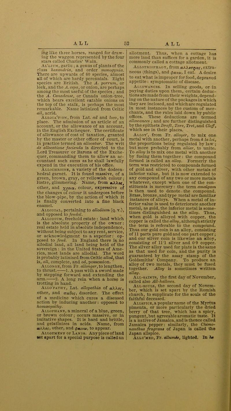 in like three horses, ranged for draw- ing the waggon represented by the four stars called Charles’ Wain. Al'lium, garlic; a genus of plants of the class hexandria, and order monogynia. There are upwards of 60 species, almost all of which are hardy perennials. Eight species are British. The A. porrum, or leelc, and the A. cepa, or onion, are perhaps among the most useful of the species ; and the A. Canadense, or Canada onion-tree, which bears excellent eatable onions on the top of the stalk, is perhaps the most remarkable. Name latinized from Celtic all, acrid. Allocation, from Eat. ad and loco, to place. The admission of an article of an account, or the allowance of an account, in the English Exchequer. The certificate of allowance of cost of taxation, granted by the master or other officer of court, is in practice termed an allocatur. The writ de allocatione facienda is directed to the Lord Treasurer or Barons of the Exche- quer, commanding them to allow an ac- countant such stims as he shall lawfully expend in the execution of his office. Allochroite, a variety of the dodeca- hedral garnet. It is found massive, of a green, brown, gray, or yellowish colour ; lustre, glimmering. Name, from tcXXsf, other, and x?0,a> colour, expressive of the changes of colour it undergoes before the blow-pipe, by the action of which it is finally converted into a fine black enamel. Ai.lodiat,, pertaining to allodium (q. v.), and opposed to feudal. Allodium, freehold estate : land which is the absolute property of the owner: real estate held in absolute independence, without being subject to any rent, service, or acknowledgment to a superior: op- posed to feud. In England there is no allodial land, all land being held of the sovereign : in the United States of Ame- rica, most lands are allodial. The word is probably latinised from Celtic allod, that is, all, complete, and od, possession. Allonge, from Fr. allonger, to lengthen, to thrust. 1. A pass with a sword made by stepping forward and extending the arm. 2. A long rein when a horse is trotting in hand. Allo'pathy, Eat. allopathia of ecXXo;, other, and rrocOog, disorder. The effect of a medicine which cures a diseased action by inducing another: opposed to homoeopathy. Allophane, a mineral of a blue, green, or brown colour; occurs massive, or in imitative shapes. It is hard and brittle, and gelatinizes in acids. Name, from aXXos, other, and <*nava/, to appear. Allotment of Lands. Any piece of land *et apart for a special purpose is called an allotment. Thus, when a cottage has more land than suffices for a garden, it is commonly called a cottage allotment. Allothiophagy, from uXXvrfie;, extra- neous (.things), and ipotvw, I eat. A desire to eat what is improper for food, depraved appetite: symptomatic of disease. Allowances. In selling goods, or in paying duties upon them, certain deduc- tions are made from their weights, depend- ing on the nature of the packages in which they are inclosed, and which are regulated in most instances by the custom of mer- chants, and the rules laid down by public offices. These deductions are termed allcnvanccs ; and are further distinguished by the epithets Draft, Tare, Tret, and Cloff, which see in their places. Allot', from Er. alloyer, to mix one metal with another, perhaps from d la loi, the proportions being regulated by law ; but more probably from allier, to unite. To alloy is to mix one metal with another by fusing them together: the compound formed is called an alloy. Formerly the term was restricted to compounds formed of gold and silver, with other metals of inferior value, but it is now extended to any compound of any two or more metals whatever, except when one of the con- stituents is mercury: the term amalgam is then used to denote the compound. Brass, bronze, and type metal are familiar instances of alloys. When a metal of in- ferior value is used to deteriorate another metal, as gold, the inferior metal is some- times distinguished as the alloy. Thus, when gold is alloyed with copper, the copper is called the alloy, although strictly the term is referable to the compound. Thus our gold coin is an alloy, consisting of 11 parts pure gold and one part copper; and our silver coin is likewise an alloy, consisting of 11 1 silver and 0 9 copper. The silver alloy used for plate is the same as that used for coin, and the purity is guaranteed by the assay stamp of the Goldsmiths’ Company. To produce an alloy of two metals, they must be fused together. Alloy is sometimes written allay. All-saints, the first day of November, called also All-hallows. All-souls, the second day of Novem- ber, which is set apart by the Romish church, to supplicate for the souls of the faithful deceased. Allspice,a popularname of the Myrtus pimenta, or more particularly the dried berry of that tree, which has a spicy, pungent, but agreeable aromatic taste. It is a native of Jamaica, and is thence called Jamaica pepper: similarly, the Chimo- nanthus fragrans of Japan is called the Japan allspice. Allu'med, Fr. allumit, lighted. In he