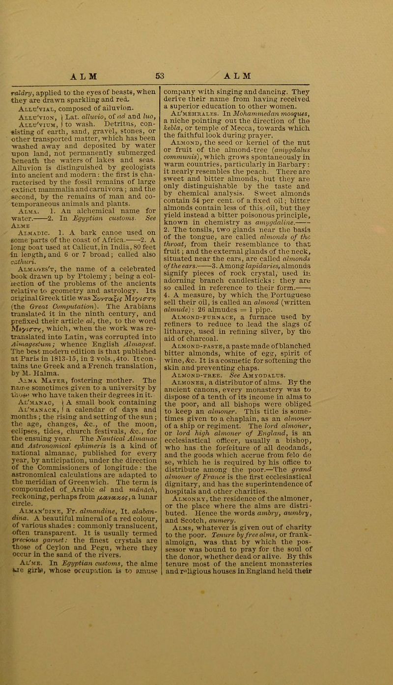 raldry, applied to the eyes of beasts, when they are drawn sparkling and red- Allu'vial, composed of alluvion. Allu'vion, 1 Lat. alluvio, of ad and luo, Allu'vium, ) to wash. Detritus, con- sisting of earth, sand, gravel, stones, or other transported matter, which has been washed away and deposited by water upon land, not permanently submerged beneath the waters of lakes and seas. Alluvion is distinguished by geologists into ancient and modern: the first is cha- racterised by the fossil remains of large extinct mammalia and carnivora; and the second, by the remains of man and co- temporaneous animals and plants. Alma. 1. An alchemical name for water. 2. In Egyptian customs. See Alme Ai.madic. 1. A bark canoe used on 60me parts of the coast of Africa. 2. A long boat used at Calicut,in India, 80 feet in length, and 6 or 7 broad; called also cathuri. Almaoes't, the name of a celebrated book drawn up by Ptolemy ; being a col- lection of the problems of the ancients relative to geometry and astrology. Its original Greek title was 'Euvrct^n Meyurrv (the Great Computation). The Arabians translated it in the ninth century, and prefixed their article al, the, to the word bltyuTTr, which, when the work was re- translated into Latin, was corrupted into Aimagesium; whence English Almagest. The best modem edition is that published at Paris in 1813-15, in 2 vols.,4to. It con- tains the Greek and a French translation, by 11. Halma. Alma Mater, fostering mother. The name sometimes given to a university by those who have taken their degrees in it. Al'manac, ( A small book containing Al'manac k, I a calendar of days and months ; the rising and setting of the sun; the age, changes, &c., of the moon, eclipses, tides, church festivals, &c., for the ensuing year. The Nautical Almanac and Astronomical epliimeris is a kind of national almanac, published for every year, by anticipation, under the direction of the Commissioners of longitude: the astronomical calculations are adapted to the meridian of Greenwich. The term is compounded of Arabic al and man&ch, reckoning,perhaps from fjux.vot.yoi ,0- lunar circle. Alman'dine, Fr. (Amandine, It. alaban- dina. A beautiful mineral of a red colour, of various shades : commonly translucent, often transparent. It is usually termed precious garnet: the finest crystals are those of Ceylon and Pegu, where they occur in the sand of the rivers. Al'me. In Egyptian customs, the alme wc girta, whose occupation is to amuse company with singing and dancing. They derive their name from having received a superior education to other women. Al'mehrales. In Mohammedan mosques, a niche pointing out the direction of the kebla, or temple of Mecca, towards which the faithful look during prayer. Almond, the seed or kernel of the nut or fruit of the almond-tree (amygdalus communis), which grows spontaneously in warm countries, particularly in Barbary: it nearly resembles the peach. There are sweet and bitter almonds, but they are only distinguishable by the taste and by chemical analysis. Sweet almonds contain 54 per cent, of a fixed oil; bitter almonds contain less of this oil, but they yield instead a bitter poisonous principle, known in chemistry as amygdaline. 2. The tonsils, two glands near the basis of the tongue, are called almonds of the throat, from their resemblance to that fruit; and the external glands of the neck, situated near the ears, are called almonds of the ears. 3. Among lapidaries, almonds signify pieces of rock crystal, used in adorning branch candlesticks: they are so called in reference to their form. •. 4. A measure, by which the Portuguese sell their oil, is called an almond (written alrnude): 26 almudes = 1 pipe. Almond-furnace, a furnace used by refiners to reduce to lead the slags of litharge, used in refining silver, by the aid of charcoal. Almond-paste, a paste made of blanched bitter almonds, white of egg, spirit of wine, &c. It is a cosmetic for softening the skin and preventing chaps. Almond-tree. See Am vgdalus. Almoner, a distributor of alms. By the ancient canons, every monastery was to dispose of a tenth of its income in alms to the poor, and all bishops were obliged to keep an almoner. This title is some- times given to a chaplain, as an almoner of a ship or regiment. The lord almoner, or lord high almoner of England, is an ecclesiastical officer, usually a bishop, who has the forfeiture of all deodands, and the goods which accrue from felo de se, which he is required by his office to distribute among the poor.—The grand almoner of France is the first ecclesiastical dignitary, and has the superintendence of hospitals and other charities. Almonry, the residence of the almoner, or the place where the alms are distri- buted. Hence the words ambry, aumbry, and Scotch, aumery. Alms, whatever is given out of charity to the poor. Tenure by free alms, or frank- almoign, was that by which the pos- sessor was bound to pray for the soul of the donor, whether dead or alive. By this tenure most of the ancient monasteries and religious houses in England held their