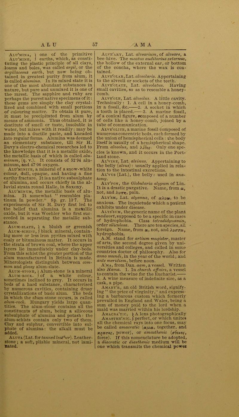 Alu'mina, i one of the primitive Alu'mine, ) earths, which, as consti- tuting the plastic principle of all clays, loams and holes, was called argil, or the argillaceous earth, hut now being ob- tained in greatest purity from alum, it is called alumina. In its mixed state it is one of the most abundant substances in nature, but pure and unmixed it is one of the rarest. The sapphire and ruby are perhaps the purest native specimens of it: these gems are simply the clay crystal- lized and combined with small portions of colouring matter. To obtain it pure, it must be precipitated from alum by means of ammonia. Thus obtained, it is destitute of smell or taste, insoluble in water, but mixes with it readily: may be made into a ductile paste, and kneaded into regular forms. Alumina was deemed an elementary substance, till Sir H. Davy’s electro-chemical researches led to the knowledge that it is a metallic oxide, the metallic basis of which is called alu- minum, (q. v.). It consists of 52 91 alu- minum, and 47‘06 oxygen. Alu'minite, a mineral of a snow-white colour, dull, opaque, and having a fine earthy fracture. It is a native subsulpliate of alumina, and occurs chiefly in the al- luvial strata round Halle, in Saxony. Alu'minum, the metallic basis of alu- mina. It somewhat “ resembles pla- tinum in powder.” Sp. gr. 13'7. The experiments of Sir H. Davy first led to the belief that alumina is a metallic oxide, but it was Woeliler who first suc- ceeded in separating the metallic sub- stance. Alum-slate, 1 a bluish or greenish Alum-schist, j black mineral, contain- ing more or less iron pyrites mixed with coaly or bituminous matter. It occurs in the strata of brown coal, where the upper layers lie immediately under clay-beds. Prom this schist the greater portion of the alum manufactured in Britain is made. Mineralogists distinguish between com- mon and glossy alum-slate. Alum-stone, 1 Alum-stone is a mineral Alum-rock, j of a white colour, sometimes inclined to grey. It occurs in beds of a hard substance, characterised by numerous cavities, containing drusy crystallizations of basic alum. The beds in which the alum-stone occurs, is called alum-rock. Hungary yields large quan- tities. The alum-stone contains all the constituents of alum, being a siliceous subsulphate of alumina and potash: the alum-scliists contain only two of them. Clay and sulphur, convertible into sul- phate of alumina: the alkali must be added. Aluta (Lat. for tanned leather). Leather- stone ; a soft, pliable mineral, not lami- nated. Alve'ary, Lat. alvearium, of alveare, a bee-hive. The meatus auditorius externus, the hollow of the external ear, or bottom of the concha, where the wax is con- tained. Alve'olar, Lat. alveolaris. Appertaining to the alveoli or sockets of the teeth. Alve'olate, Lat. alveolatus. Having small cavities, so as to resemble a honey- comb. Alve'ole, Lat. alveolus. A little cavity. Technically : 1. A cell in a honey-comb, in a fossil, &c. 2. A socket in which a tooth is placed. 3. A marine fossil, of a conical figure, «vmposed of a number of cells like a honey-comb, joined by a tube of communication. Alve'olite, a marine fossil composed of numerous concentric beds, each formed by the union of hemispherical cells : the body itself is usually of a hemispherical shape. From alveolus, and Xi8o;- Only one spe- cies is known, and it occurs in the Port- land stone. Al'vine, Lat. alvinus. Appertaining to the belly (alvus): usually applied in rela- tion to the intestinal excretions. Al'vus (Lat.), the belly: used in ana- tomy. Alt'pon, the Globularia alypum of Lin. It is a drastic purgative. Name, from a,, not, and Xwrrv\, pain. Aly'sm, Lat. alysmus, of aXvaj, to be anxious. The inquietude which a patient exhibits under disease. Alys'sum, the generic name of the plant madivort, supposed to be a specific in cases of hydrophobia. Class tetradidynamia, order siliculosa. There are ten species, ail foreign. Name, from «, not, and Auer era, hydrophobia. A.M. stand for artium magister, master of arts, the second degree given by uni- versities and colleges, and called in some countries doctor of philosophy. Also for anno mundi, in the year of tlie world; and ante meridiem, before noon. A'ma, from Dan. aam, a vessel. Written also Hama. 1. In chxirch affairs, a vessel to contain the wine for the Eucharist. 2. A wine measure of indefinite size, as a cask, a pipe. Amaby'r, an old British word, signify- ing “ the price of virginity,” and express- ing a barbarous custom which formerly prevailed in England and Wales, being a sum of money paid to the lord when a maid was married within his lordship. Amacra'tic, 1A lens photographically Amasthe'nic. i perfect, or which unites all the chemical rays into one focus, may be called amacratic {ataa, together, and to;, power), or amasthenid (aStvoe, force). If this nomenclature be adopted, a diacratic or diasthenic medium will be one which transmits the chemical power