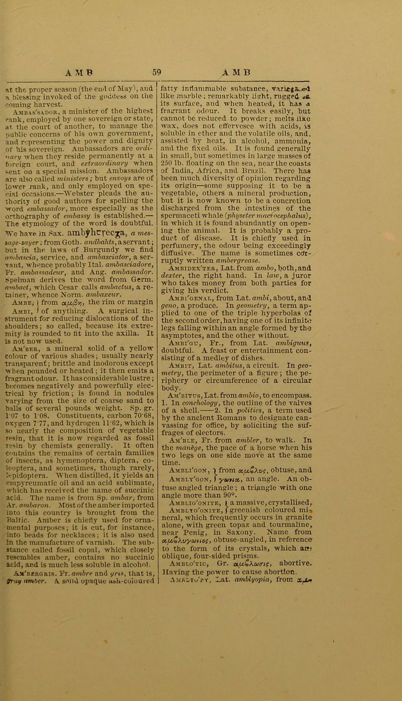 at the proper season (the end of Mayl, and a blessing invoked of the goddess on the coming harvest. Ambassador, a minister of the highest rank, employed by one sovereign or state, at the court of another, to manage the public concerns of his own government, and representing the power and dignity of his sovereign. Ambassadors are ordi- nary when they reside permanently at a foreign court, and extraordinary when sent on a special mission. Ambassadors are also called ministers; but envoys are of lower rank, and only employed on spe- cial occasions.—Webster pleads the au- thority of good authors for spelling the word embassador, more especially as the orthography of embassy is established.— The etymology of the word is doubtful. We have In Sax. ambyhrpec^a, a mes- tuge-sayer; from Goth, andbahts, a servant; but in the laws of Burgundy we find ambascia, service, and ambasciator, a ser- vant, whence probably Ital. ambasciadore, Fr. ambassadcur, and Ang. ambassador. Spelman derives the word front Germ. ambaci, which Cesar calls ambactus, a re- tainer, whence Norm, ambaxeur. Ambe,- | from the rim or margin Ambi, i of anything. A surgical in- strument for reducing dislocations of the shoulders; so called, because its extre- mity is rounded to tit into the axilla. It is not now used. Am'ber, a mineral solid of a yellow colour of various shades; usually nearly transparent; brittle and inodorous except when pounded or heated ; it then emits a fragrant odour. It has considerable lustre; becomes negatively and powerfully elec- trical by friction; is found in nodules varying from the size of coarse sand to balls of several pounds weight. Sp. gr. T07 to 1‘08. Constituents, carbon 70’68, oxygen 7 77, and hydrogen 1T62, which is so nearly the composition of vegetable resin, that it is now regarded as fossil resin by chemists generally. It often contains the remains of certain families of insects, as hymenoptera, diptera, co- leoptera, and sometimes, though rarely, lepidoptera. When distilled, it yields an ompyreumatic oil and an acid sublimate, which has received the name of succinic acid. The name is from Sp. ambar, from Ar. ambaron. Most of the amber imported into this country is brought from the Baltic. Amber is chiefly used for orna- mental purposes; it is cut, for instance, into beads for necklaces; it is also used in the manufacture of varnish. The sub- stance called fossil copal, which closely resembles amber, contains no succinic acid, and is much less soluble in alcohol. Ax'bergris. Ft.ambre and oris, that is, gray amber. A solid opaque ash-coloured fatty inflammable substance, like marble ; remarkably iisrht, rugged je. its surface, and when heated, it has a fragrant odour. It breaks easily, but cannot be reduced to powder; melts like wax, does not effervesce with acids, is soluble in ether and the volatile oils, and. assisted by heat, in alcohol, ammonia, and the fixed oils. It is found generally in small, but sometimes in large masses of 250 lb. floating on the sea, near the coasts of India, Africa, and Brazil. There has been much diversity of opinion regarding its origin—some supposing it to be a vegetable, others a mineral production, but it is now known to be a concretion discharged from the intestines of the spermaceti whale (physetcr macrncephalus), in which it is found abundantly on open- ing the animal. It is probably a pro- duct of disease. It is chiefly used in perfumery, the odour being exceedingly diffusive. The name is sometimes cor- ruptly written ambergrease. Ambidex'ter, Bat. from ambo, both, and dexter, the right hand. In law, a juror who takes money from both parties for giving his verdict. Ambi'genal, from Lat. ambi, about, and geno, a produce. In geometry, a term ap- plied to one of the triple hyperbolas of the second order, having one of its infinite legs falling within an angle formed by the asymptotes, and the other without. Ambi'gu, Fr., from Lat. ambiguus, doubtful. A feast or entertainment con- sisting of a medley of dishes. Ambit, Lat. ambitus, a circuit. In geo- metry, the perimeter of a figure ; the pe- riphery or circumference of a circular body. Am'bitus,Lat. fromambio, to encompass. I. In conchology, the outline of the valves of a shell. 2. In politics, a term used by the ancient Romans to designate can- vassing for office, by soliciting the suf- frages of electors. Am'ble, Fr. from ambler, to walk. In the manbge, the pace of a horse when his two legs on one side move at the same time. Amisli'gon’, i from a,u£Xv$, ohtuse, and Amblt'gon, ) yam<x., an angle. An ob- tuse angled triangle ; a triangle with one angle more than 90°. Amblig'onite, I a massive, crystallised, Ambltg'oxite, ) greenish coloured mi-, ncral, which frequently occurs in granite alone, with green topaz and tourmaline, near Fenig, in Saxony. Name from u.pt&Xwyuvio;, obtuse-angled, in reference to the form of its crystals, which art! oblique, four-sided prisms. Amblo'tic, Gr. oty.SXao'i;, abortive. Having the power to cause abortion. I Amrlsg'py, Lat. amblyopia, from