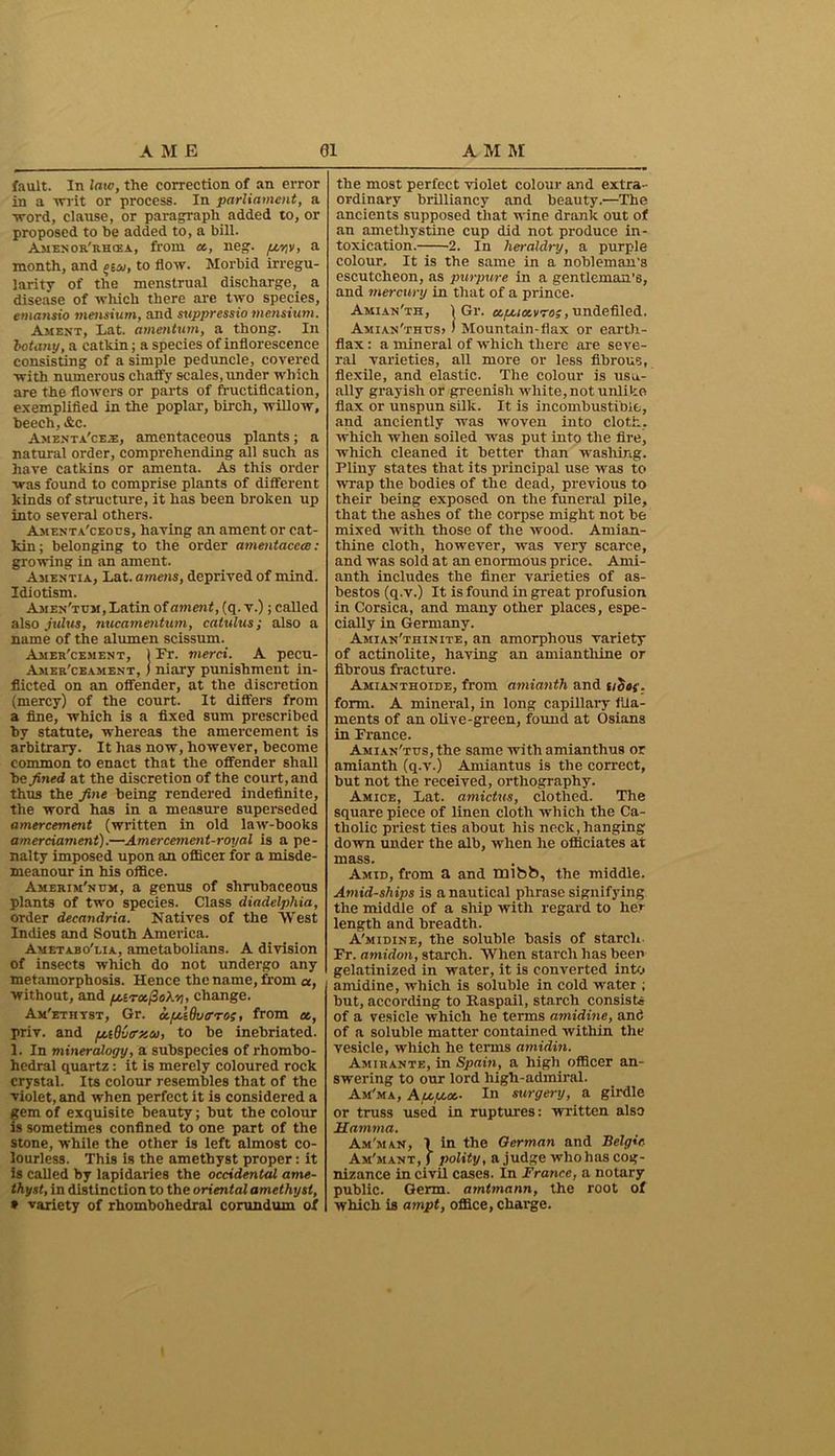 fault. In late, the correction of an error in a 'writ or process. In parliament, a word, clause, or paragraph added to, or proposed to be added to, a bill. Amenor'rhcea, from a, neg. /u-riv, a month, and gw, to flow. Morbid irregu- larity of the menstrual discharge, a disease of which there are two species, emansio mensiurn, and suppressio mensium. Ament, Lat. amentum, a thong. In botany, a catkin; a species of inflorescence consisting of a simple peduncle, covered with numerous chaffy scales, under which are the flowers or parts of fructification, exemplified in the poplar, birch, willow, beech, &c. Amenta'ceae, amentaceous plants; a natural order, comprehending all such as have catkins or amenta. As this order was found to comprise plants of different kinds of structure, it has been broken up into several others. Amenta'ceous, having an ament or cat- kin; belonging to the order amentacece: growing in an ament. Amentia, Lat. amens, deprived of mind. Idiotism. Amen'tum, Latin of ament, (q. v.); called also julus, nucamentum, catulus; also a name of the alumen scissum. Amer'cement, 1 Fr. merci. A pecu- Amer'ceament, I niary punishment in- flicted on an offender, at the discretion (mercy) of the court. It differs from a fine, which is a fixed sum prescribed by statute, whereas the amercement is arbitrary. It has now, however, become common to enact that the offender shall bo fined at the discretion of the court, and thus the fine being rendered indefinite, the word has in a measure superseded amercement (written in old law-books amerciament).—Amercement-royal is a pe- nalty imposed upon an officer for a misde- meanour in his office. Amerim'num, a genus of shrubaceous plants of two species. Class diadelphia, order deeandria. Natives of the West Indies and South America. Ametabo'lia, ametabolians. A division of insects which do not undergo any metamorphosis. Hence the name, from a, without, and puroc(2ohv), change. Am'ethyst, Gr. ccpuQvtrros, from ec, priv. and pudOtrzco, to be inebriated. 1. In mineralogy, a subspecies of rhombo- hedral quartz : it is merely coloured rock crystal. Its colour resembles that of the violet, and when perfect it is considered a gem of exquisite beauty; but the colour is sometimes confined to one part of the stone, while the other is left almost co- lourless. This is the amethyst proper: it is called by lapidaries the occidental ame- thyst, in distinction to the oriental amethyst, * variety of rhombohedral corundum of the most perfect violet colour and extra- ordinary brilliancy and beauty.1—The ancients supposed that wine drank out of an amethystine cup did not produce in- toxication. 2. In heraldry, a purple colour. It is the same in a nobleman's escutcheon, as purpure in a gentleman's, and mercury in that of a prince. Amian'th, 1 Gr. upuccvro;, undefiled. Amian'thtjS) ) Mountain-flax or earth- flax : a mineral of which there are seve- ral varieties, all more or less fibrous, flexile, and elastic. The colour is usu- ally grayish or greenish white, not unlike flax or unspun silk. It is incombustible, and anciently was woven into cloth, which when soiled was put into the lire, which cleaned it better than washing. Pliny states that its principal use was to wrap the bodies of the dead, previous to their being exposed on the funeral pile, that the ashes of the corpse might not be mixed with those of the wood. Amian- thine cloth, however, was very scarce, and was sold at an enormous price. Ami- anth includes the finer varieties of as- bestos (q.v.) It is found in great profusion in Corsica, and many other places, espe- cially in Germany. Amian'thinite, an amorphous variety of actinolite, having an amiantliine or fibrous fracture. Amianthoide, from amianth and uoh’. form. A mineral, in long capillary fila- ments of an olive-green, found at Osians in France. Amian'tus, the same with amianthus or amianth (q.v.) Amiantus is the correct, but not the received, orthography. Amice, Lat. amictus, clothed. The square piece of linen cloth which the Ca- tholic priest ties about his neck,hanging down under the alb, when he officiates at mass. Amid, from a and HJlbb, the middle. Atnid-ships is a nautical phrase signifying the middle of a ship with regard to her length and breadth. A'midine, the soluble basis of starch Fr. amulon, starch. When starch has been gelatinized in water, it is converted into amidine, which is soluble in cold water ; but, according to Raspail, starch consists of a vesicle which he terms amidine, and of a soluble matter contained within the vesicle, which he terms amidin. Amirante, in Spain, a high officer an- swering to our lord high-admiral. Am'ma, Apeput,- In surgery, a girdle or truss used in ruptures: written also Mamma. Am'man, 1 in the German and Belgic Am'mant, f polity, a judge who has cog- nizance in civil cases. In France, a notary public. Germ, amtmann, the root of which is ampt, office, charge.