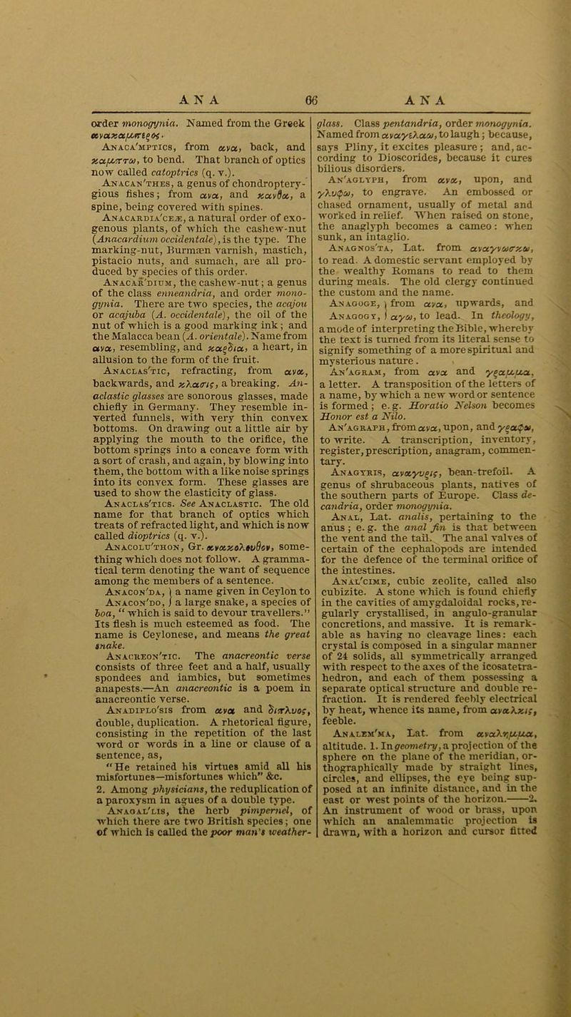 order monogynia. Named from the Greek avaxapcert^oi ■ Anaca'mptics, from ava, back, and xa.fu.TTto, to bend. That branch of optics now called catoptrics (q. v.). Anacan'thes, a genus of cliondroptery- gious fishes; from ava, and xavfia,' a spine, being covered with spines. Anacardia'ceje, a natural order of exo- genous plants, of which the cashew-nut (Anacardium occidentals), is the type. The marking-nut, Burmaen varnish, masticli, pistacio nuts, and sumach, are all pro- duced by species of this order. Anacar'dium, the cashew-nut; a genus of the class enneandria, and order mono- gynia. There are two species, the acajou or acajuba (A. occidentals), the oil of the nut of which is a good marking ink; and the Malacca bean (A. orientate). Name from ana, resembling, and y,a.o'6ia, a heart, in allusion to the form of the fruit. Anaclas'tic, refracting, from ava, backwards, and x'/.atrt;, a breaking. An- aclastic glasses are sonorous glasses, made chiefly in Germany. They resemble in- verted funnels, with very thin convex bottoms. On drawing out a little air by applying the mouth to the orifice, the bottom springs into a concave form with a sort of crash, and again, by blowing into them, the bottom with a like noise springs into its convex form. These glasses are U3ed to show the elasticity of glass. Anaclas'tics. See Anaclastic. The old name for that branch of optics which treats of refracted light, and which is now called dioptrics (q. v.). Anacolu'thon, &r. K,votxo\»i)8c¥, some- thing which does not follow. A gramma- tical term denoting the want of sequence among the members of a sentence. Anacon'da, j a name given in Ceylon to Anacon'do, j a large snake, a species of boa, “ which is said to devour travellers.” Its flesh is much esteemed as food. The name is Ceylonese, and means the great snake. Anaokeon'tic. The anacreontic verse consists of three feet and a half, usually spondees and iambics, but sometimes anapests.—An anacreontic is a poem in anacreontic verse. Anadiplo'sis from ava and ditrXvo;, double, duplication. A rhetorical figure, consisting in the repetition of the last word or words in a line or clause of a sentence, as, “He retained his virtues amid all his misfortunes—misfortunes which” &c. 2. Among physicians, the reduplication of a paroxysm in agues of a double type. Anaoai/lis, the herb pimpernel, of which there are two British species; one of which is called the poor man's weather- glass. Class pentandria, order monogynia. Named from avayO.acu, to laugh; because, says Pliny, it excites pleasure ; and, ac- cording to Dioscorides, because it cures bilious disorders. An'aglyfh, from ava, upon, and y\v<t>to, to engrave. An embossed or chased ornament, usually of metal and worked in relief. When raised on stone, the anaglyph becomes a cameo: when sunk, an intaglio. An agnos'ta, Eat. from avayvtocy.to, to read. A domestic servant employed by the wealthy Romans to read to them during meals. The old clergy continued the custom and the name. An aooge, ) from ava, upwards, and An agog r, ) ayto, to lead. In theology, a mode of interpreting the Bible, whereby the text is turned from its literal sense to signify something of a more spiritual and mysterious nature. An'agram, from ava and yeau.ua, a letter. A transposition of the letters of a name, by which a new word or sentence is formed ; e. g. Horatio Kelson becomes Honor est a Kilo. An'agraph, from ava, upon, and yca$to, to write. A transcription, inventory, register, prescription, anagram, commen- tary. Anagyris, avxyvcis, bean-trefoil- A genus of shrubaceous plants, natives of the southern parts of Europe. Class de- candria, order monogynia. Anal, Eat. analis, pertaining to the anus; e. g. the anal fin is that between the vent and the tail. The anal valves of certain of the cephalopods are intended for the defence of the terminal orifice of the intestines. Anal'cime, cubic zeolite, called also cubizite. A stone which is found chiefly in the cavities of amygdaloidal rocks, re- gularly crystallised, in angulo-granular concretions, and massive. It is remark- able as having no cleavage lines: each crystal is composed in a singular manner of 24 solids, all symmetrically arranged with respect to the axes of the icosatetra- hedron, and each of them possessing a separate optical structure and double re- fraction. It is rendered feebly electrical by heat, whence its name, from avahxi;, feeble. Analem'ma, Eat. from ava?.r,Ltua, altitude. 1. Ingeometry, cl projection of the sphere on the plane of the meridian, or- thographically made by straight lines, circles, and ellipses, the eye being sup- posed at an infinite distance, and in the east or west points of the horizon. 2. An instrument of wood or brass, upon which an analemmatic projection is drawn, with a horizon and cursor fitted