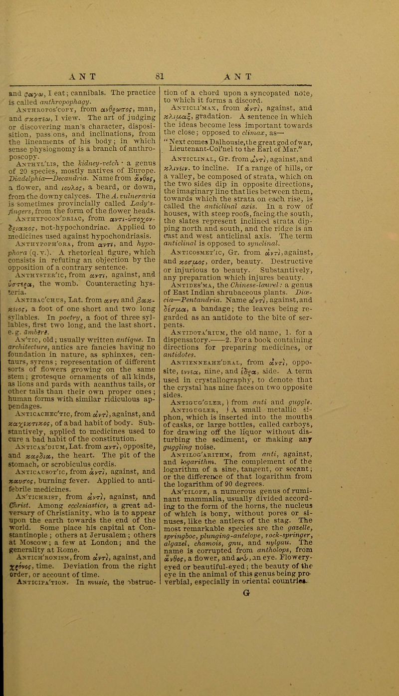 and say tv, I eat; cannibals. The practice is cailed anthropophagy. Anthropos'copt, from uvdocvvo;, man, and trxoTSeo, I view. The art of judging or discovering man’s character, disposi- sition, pass ons, and inclinations, from the lineaments of his body; in which sense physiognomy is a branch of anthro- poscopy. Anthtl'lis, the kidney-vetch • a genus of 20 species, mostly natives of Europe. IHadelphia—Decatidria. Name from xtdo;, a flower, and touXo;, a beard, or down, from the downy calyces. The A. vulneraria is sometimes provincially called Zady’s- fingers, from the form of the flower heads. Anthypocon'driac, from ctm-vero^ov- tciay-cig, not-hypochondriac. Applied to medicines used against hypochondriasis. Anthypoph'ora, from avr/» and hypo- phora {q.v.). A rhetorical figure, which consists in refuting an objection by the opposition of a contrary sentence. Anthyster'ic, from xvti, against, and vtrr'tct, the womb. Counteracting hys- teria. Antibac’chcs, Lat. from o.vti and j3ax- xuos, a foot of one short and two long syllables. In poetry, a foot of three syl- lables, first two long, and the last short, e. g. Smbiri. An'tic, old; usually written antique. In architecture, antics are fancies having no foundation in nature, as sphinxes, cen- taurs, syrens; representation of different sorts of flowers growing on the same stem; grotesque ornaments of all lands, as lions and pards with acanthus tails, or other tails than their own proper ones ; human forms with similar ridiculous ap- pendages. Anticachec'tic, from oLvt), against, and , of a bad habit of body. Sub- stantively, applied to medicines used to cure a bad habit of the constitution. Anticar'dium, Lat. from avri, opposite, and zcc^tcc, the heart. The pit of the stomach, or scrobiculus cordis. Anticausot'ic, from iyri, against, and xxtttros, burning fever. Applied to anti- febrile medicines. An'tichrist, from dvr), against, and Christ. Among ecclesiastics, a great ad- versary of Christianity, who is to appear upon the earth towards the end of the world. Some place his capital at Con- stantinople; others at Jerusalem ; others at Moscow; a few at London; and the generality at Rome. Antich'ronism , from dvr), against, and Xfsvsj, time. Deviation from the right order, or account of time. Anticipation. In music, the obstruc- tion of a chord upon a syncopated note, to which it forms a discord. Anticli'max, from dvr), against, and xZi/xa|, gradation. A sentence in which the ideas become less important towards the close; opposed to climax, as—• “ Next comes Dalhousie.t.be great god of war, Lieutenant-Col’nel to the Earl of Mar.” Anticlinal, Gr. from dvr), against, and xXivuv. to incline. If a range of hills, or a valley, be composed of strata, which on the two sides dip in opposite directions, the imaginary line that lies between them, towards which the strata on each rise, is called the anticlinal axis. In a row of houses, with steep roofs, facing the south, the slates represent inclined strata dip- ping north and south, and the ridge is an east and west anticlinal axis. The term anticlinal is opposed to synclinal. Anticosmet'ic, Gr. from dvr),against, and y.o<ru.os, order, beauty. Destructive or injurious to beauty. Substantively, any preparation which injures beauty. Antides'ma, the Chinese-lattrcl: a genus of East Indian shrubaceous plants. Dice- cia—Pentandria. Name dvr), against, and 'hitrpca, a bandage; the leaves being re- garded as an antidote to the bite of ser- pents. Antidota'rium, the old name, 1. fora dispensatory. 2. For a book containing directions for preparing medicines, or antidotes. Antienxeahe'dral, from dvrs, oppo- site, svvia, nine, and £§|a, side. A term used in crystallography, to denote that the crystal has nine faces on two opposite sides. Antigcg'gler, 1 from anti and guggle. Antigcgler, j A small metallic si- phon, which is inserted into the mouths of casks, or large bottles, called carboys, for drawing off the liquor without dis- turbing the sediment, or making any guggling noise. Antilog'arithm, from anti, against, and logarithm. The complement of the logarithm of a sine, tangent, or secant; or the difference of that logarithm from the logarithm of 90 degrees. An'tilope, a numerous genus of rumi- nant mammalia, usually divided accord- ing to the form of the horns, the nucleus of which is bony, without pores or si- nuses, like the antlers of the stag. The most remarkable species are the gazelle, springboc, plunging-antelope, rock-springer, alyazel, chamois, gnu, and nxjlyuu. The name is corrupted from antholops, from ctvQo;, a flower, andani,,an eye. Flowery- eyed or beautiful-eyed ; the beauty of the eye in the animal of this genus being pro- verbial, especially in oriental countriea. G