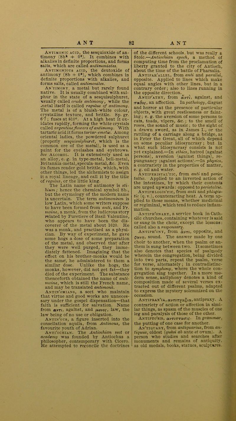 Antimonic acid, the sesquioxide of an- timony (Sb* -4- 0s). It combines with alkalies in definite proportions, and forms salts, which are called antimoniates. Antimoniods acid, the deutoxide of antimony (Sb 4- 0s), which combines in definite proportions with alkalies, and forms salts, called antimonites. Antimony, a metal but rarely found native. It is usually combined with sul- phur in the state of a sesquisulphuret, usually called crude antimony, while the metal itself is called regains of antimony. The metal is of a bluish-white colour, crystalline texture, and brittle. Sp. gr. 6'7 ; fuses at 810°. At a high heat it ox- idates rapidly, forming the white crystals called argentine flowers of antimony. With tartaric acid it forms tartar-emetic. Among oriental ladies, the powdered sulphuret (properly sesquisulphuret, which is the common ore of the metal), is used as a paint for the eyelashes and eyebrows. See Alcohol. It is extensively used as an alloy, e. g. in type-metal, bell-metal, Britannia-metal, specula-metal, &c. Even its fumes render gold brittle, which, with other things, led the alchemists to assign it a royal lineage, and call it by the title of regulus, or the little king. The Latin name of antimony is sti- bium; hence the chemical symbol Sb., but the etymology of the modem name is uncertain. The term antunonium is low Latin, which some writers suppose to have been formed from anti, and Er. tnoine, a monk, from the ludicrous story related by Furetiere of Basil Valentine, who appears to have been the dis- coverer of the metal about 1620. He was a monk, and practised as a physi- cian. By way of experiment, he gave some hogs a dose of some preparation of the metal, and observed that after they -were well purged, they imme- diately fattened. Imagining that the effect on his brother-monks would be the same-, he administered to them a similar dose. Unlike the hogs, the monks, however, did not get fat—they died of the experiment. The substance thenceforth obtained the name of anti- moine, which is still the French name, and may be translated antimonk. Antin'omians, a sect who maintain that virtue and good works are unneces- sary under the gospel dispensation—that faith is sufficient for salvation. Name from «»«, against, and tccvo;, law, the law being of no use or obligation. Antin'ocs, a figure inserted into the consellation aquila, from Antinous, the favourite youth of Adrian. Anti'ochian. The Antiochian sect or academy was founded by Antiochus a philosopher, contemporary with Cicero. He attempted to reconcile the doctrines of the different schools. but was really a Stoic.—Antiochian epoch, a method of computing time from the proclamation of liberty granted to the city of Antioch, about the time of the battle of Pharsalia. Antipar'allel, from anti and parallel, opposite. Applied to lines w'hich make equal angles with other lines, but in a contrary order; also to lines running in the opposite direction. Antip'athy, from oitr), against, and trxBoi, an affection. In pathology, disgust and horror at the presence of particular objects, with great restlessness or faint- ing ; e. g. the aversion of some persons to cats, toads, vipers, &c.; to the smell of roses, the sound of music; to the sight of a drawn sword, as in James I., or the rattling of a carriage along a bridge, as in Feter the Great, all of which depend on some peculiar idiosyncrasy; but in what such idiosyncrasy consists is not yet explained.—In ethics, hatred (against persons), aversion (against things), re- pungnancy (.against actions).—In physics, a contrariety in the properties of matter, e. g. oil and water. Anti per istai.'tic, from anti and peris- taltic. Applied to an inverted action of the intestines, by which their contonts are urged upwards: opposed to peristaltic. Antipblogis'tic, from anti and phlogis- tic (q. v.), counteracting heat. A term ap- plied to those means, whether medicinal or regiminal, which tend to reduce inflam- mation. Antiph'onary, a service book in Cath- olic churches, containing whatever is said or sung in the choir, except the lessons: called also a responsary. Antiph'ony, from ctvn, opposite, and tfoivg, sound. The answer made by one choir to another, when the psalm or an- them is sung between two. It sometimes also denotes that species of psalmody wherein the congregation, being divided into two parts, repeat the psalm, verse for verse, alternately; in contradistinc- tion to symphony, where the whole con- gregation sing together. In a more mo- dern sense, antiphony denotes a kind of composition made of several verses ex- tracted out of different psalms, adapted to express the mystery solemnized on the occasion. Antiprax'ia, a.vTirr$a.*icL, antipraxy. A contrariety of action or affection in simi- lar things, as spasm of the muscles of one leg and paralysis of those of the other. Antipto'sis, uvriTTUtn;- In grammar, the putting of one case for another. An'tiqcary, from antiquarius, from an- tiquus, oldest (qudsi ab ante et ovum). A person who studies and searches after monuments and remains of antiquity, as old medals, books, statues, sculptures.