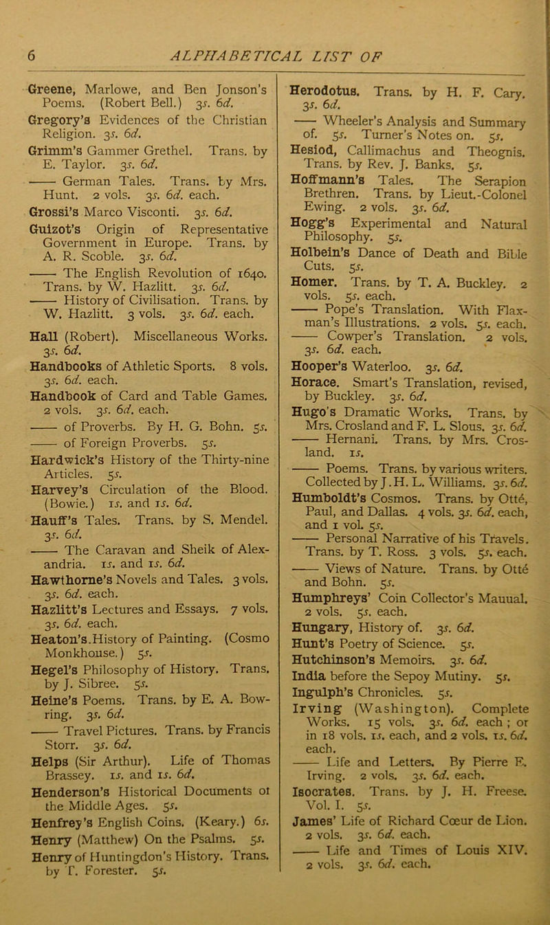 Greene, Marlowe, and Ben Jonson’s Poems. (Robert Bell.) 3J. 6d. Gregory's Evidences of the Christian Religion. 35. 6d. Grimm’S Gammer Grethel. Trans, by E. Taylor. 3J. 6d. German Tales. Trans, by Mrs. Hunt. 2 vols. 3s. 6d. each. Grossi’s Marco Visconti. 35. 6d. Guizot’s Origin of Representative Government in Europe. Trans, by A. R. Scoble. 3s. 6d. ■ The English Revolution of 1640. Trans, by W. Hazlitt. 3^. 6d. History of Civilisation. Trans, by W. Hazlitt. 3 vols. 3s. 6d. each. Hall (Robert). Miscellaneous Works. 3^. 6d. Handbooks of Athletic Sports. 8 vols. 3-f. 6d. each. Handbook of Card and Table Games. 2 vols. 3r. 6d. each. of Proverbs. By H. G. Bohn. 3s. of Foreign Proverbs. 5s. Hardwick’s History of the Thirty-nine Articles. Sr. Harvey’s Circulation of the Blood. (Bowie.) ir. and u. 6d. Hauff’s Tales. Trans, by S. Mendel. 3-T. 6 d. The Caravan and Sheik of Alex- andria. is. and ij. 6d. Hawthorne’s Novels and Tales. 3 vols. 35. 6d. each. Hazlitt’s Lectures and Essays. 7 vols. 3J. 6d. each. Heaton’s.History of Painting. (Cosmo Monkhouse.) 55. Hegel’s Philosophy of History. Trans, by J. Sibree. 3s. Heine’s Poems. Trans, by E. A. Bow- ring. 35. 6d. Travel Pictures. Trans, by Francis Storr. 3 s. 6 d. Helps (Sir Arthur). Life of Thomas Brassey. is. and is. 6d. Henderson’s Historical Documents ot the Middle Ages. 5s. Henfrey’s English Coins. (Keary.) 6s. Henry (Matthew) On the Psalms. 5-r. Henry of Huntingdon’s History. Trans, by T. Forester. 5J. Herodotus. Trans, by H. F. Cary. 3-r. 6 d. Wheeler’s Analysis and Summary of. 5j. Turner’s Notes on. 5*. Hesiod, Callimachus and Theognis. Trans, by Rev. J. Banks. 5J. Hoffmann’s Tales. The Serapion Brethren. Trans, by Lieut.-Colonel Ewing. 2 vols. 3-t. 6d. Hogg’s Experimental and Natural Philosophy. 55. Holbein’s Dance of Death and Bible Cuts. 55. Homer. Trans, by T. A. Buckley. 2 vols. 55. each. Pope’s Translation. With Flax- man’s Illustrations. 2 vols. 3s. each. Cowper’s Translation. 2 vols. 3-r. 6d. each. Hooper’s Waterloo. 3s. 6d. Horace. Smart’s Translation, revised, by Buckley. 35. 6d. Hugo’s Dramatic Works. Trans, by Mrs. Crosland and F. L. Slous. 3s. 6d. Hernani. Trans, by Mrs. Cros- land. is. Poems. Trans, by various writers. Collected by J. H. L. Williams. 3.5-. 6d. Humboldt’s Cosmos. Trans, by Ott6, Paul, and Dallas. 4 vols. 3s. 6d. each, and 1 voL 51. Personal Narrative of his Travels. Trans, by T. Ross. 3 vols. 55. each. Views of Nature. Trans, by Otte and Bohn. 5*. Humphreys’ Coin Collector’s Mauual. 2 vols. 5J. each. Hungary, History of. 3s. 6d. Hunt’s Poetry of Science. 5^. Hutchinson’s Memoirs. 3*. 6d. India before the Sepoy Mutiny. 5*. Ingulph’s Chronicles. 5s. Irving (Washington). Complete Works. 15 vols. 3-r. 6d. each ; or in 18 vols. ij. each, and 2 vols. is. 6d. each. Life and Letters. By Pierre F.. Irving. 2 vols. 35. 6d. each. Isocrates. Trans, by J. H. Freese. Vol. I. 5f. James’ Life of Richard Coeur de Lion. 2 vols. 3-f. 6d. each. Life and Times of Louis XIV.