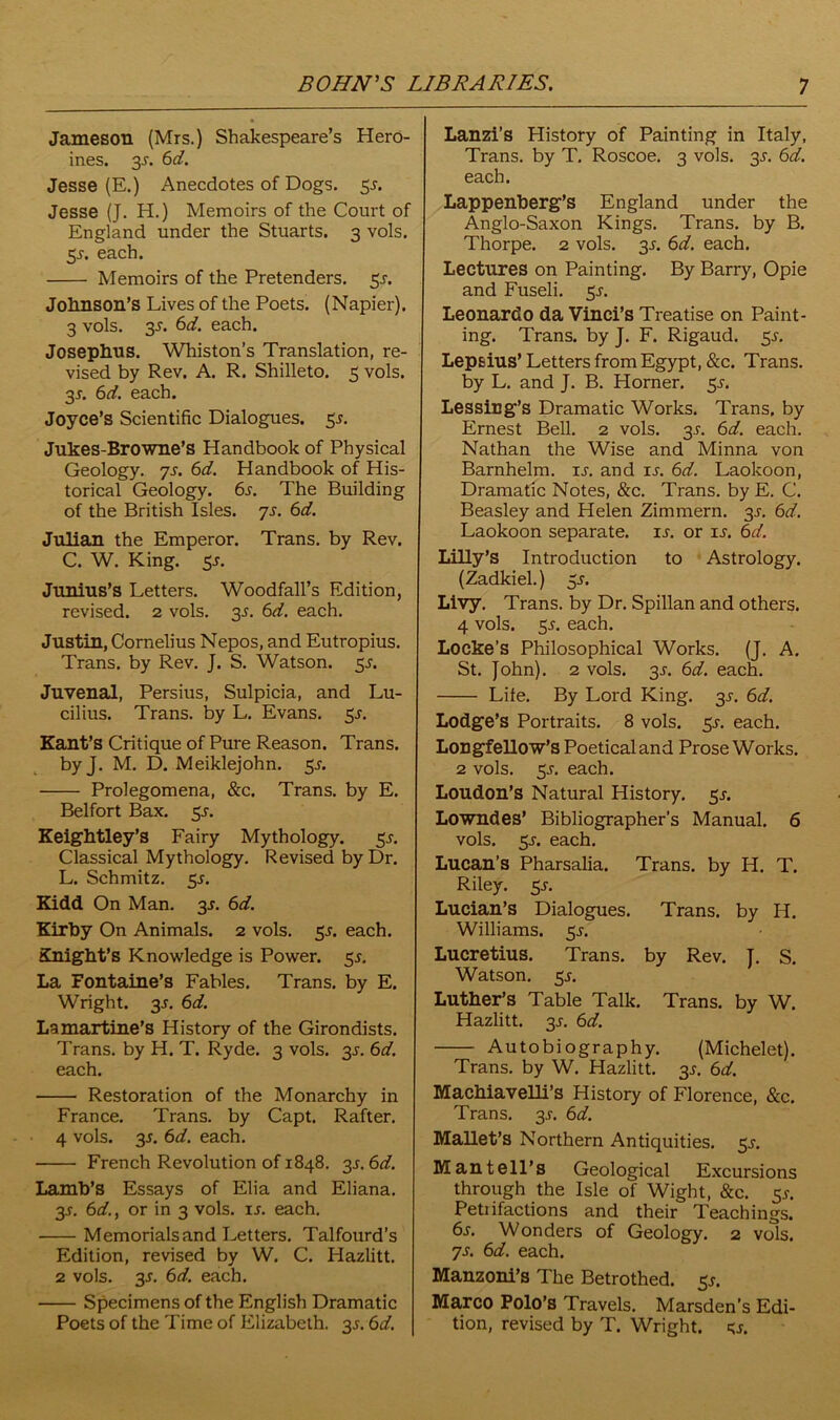 Jameson (Mrs.) Shakespeare’s Hero- ines. y. 6d. Jesse (E.) Anecdotes of Dogs. 5^. Jesse (J. H.) Memoirs of the Court of England under the Stuarts. 3 vols. 5s. each. Memoirs of the Pretenders. 5^. Johnson’s Lives of the Poets. (Napier). 3 vols. 3-r. 6d. each. Josephus. Whiston’s Translation, re- vised by Rev. A. R. Shilleto. 5 vols. y. 6d. each. Joyce’s Scientific Dialogues, 5J. Jukes-Browne’s Handbook of Physical Geology. 7 s. 6d. Handbook of His- torical Geology. 6s. The Building of the British Isles. 7s. 6d. Julian the Emperor. Trans, by Rev. C. W. King. 55. Junius’s Letters. Woodfall’s Edition, revised. 2 vols. 3^. 6d. each. Justin, Cornelius Nepos, and Eutropius. Trans, by Rev. J. S. Watson. 5^. Juvenal, Persius, Sulpicia, and Lu- cilius. Trans, by L. Evans. 5J. Kant’s Critique of Pure Reason. Trans, by J. M. D. Meiklejohn. 5^. Prolegomena, &c. Trans, by E. Belfort Bax. 5s. Keightley’s Fairy Mythology. 5^ Classical Mythology. Revised by Dr. L. Schmitz, y. Kidd On Man. 3^. 6d. Kirby On Animals. 2 vols. 55. each. Knight’s Knowledge is Power. 55. La Fontaine’s Fables. Trans, by E. Wright, y. 6d. Lamartine’s History of the Girondists. Trans, by H. T. Ryde. 3 vols. y. 6d. each. Restoration of the Monarchy in France. Trans, by Capt. Rafter. 4 vols. 35. 6d. each. French Revolution of 1848. y. 6d. Lamb’s Essays of Elia and Eliana. 3_r. 6d., or in 3 vols. is. each. Memorials and Letters. Talfourd’s Edition, revised by W. C. Hazlitt. 2 vols. 3s. 6d. each. Specimens of the English Dramatic Poets of the Time of Elizabeth, y. 6d. Lanzi’s History of Painting in Italy, Trans, by T. Roscoe. 3 vols. 3*. 6d. each. Lappenberg’s England under the Anglo-Saxon Kings. Trans, by B. Thorpe. 2 vols. y. 6d. each. Lectures on Painting. By Barry, Opie and Fuseli. 5-r. Leonardo da Vinci’s Treatise on Paint- ing. Trans, by J. F. Rigaud. 5^ Lepsius’ Letters from Egypt, &c. Trans. by L. and J. B. Horner, y. Lessing’s Dramatic Works. Trans, by Ernest Bell. 2 vols. y. 6d. each. Nathan the Wise and Minna von Barnhelm. ij. and is. 6d. Laokoon, Dramatic Notes, &c. Trans, by E. C. Beasley and Helen Zimmern. 3^. 6d. Laokoon separate, is. or ij-. 6d. LiHy’s Introduction to Astrology. (Zadkiel.) y. Livy. Trans, by Dr. Spillan and others. 4 vols. 5.y. each. Locke's Philosophical Works. (J. A. St. John). 2 vols. 3-r. 6d. each. Lite. By Lord King. y. 6d. Lodge’s Portraits. 8 vols. 5J-. each. Longfellow’s Poetical and Prose Works. 2 vols. 5j. each. Loudon’s Natural History. 5^. Lowndes’ Bibliographer’s Manual. 6 vols. 5-y. each. Lucan’s Pharsalia. Trans, by H. T. Riley. 5^. Lucian’s Dialogues. Trans, by H. Williams. 5J. Lucretius. Trans, by Rev. J. S. Watson, y. Luther’s Table Talk. Trans, by W. Hazlitt. 3J. 6d. Autobiography. (Michelet). Trans, by W. Hazlitt. 3^ 6d. Machiavelli’s History of Florence, &c. Trans. 3^. 6d. MaHet’s Northern Antiquities. 5^. M antell’s Geological Excursions through the Isle of Wight, &c. y. Petiifactions and their Teachings. 6s. Wonders of Geology. 2 vols. 7s. 6d. each. Manzoni’s The Betrothed. 5*. Marco Polo’s Travels. Marsden’s Edi- tion, revised by T. Wright, y