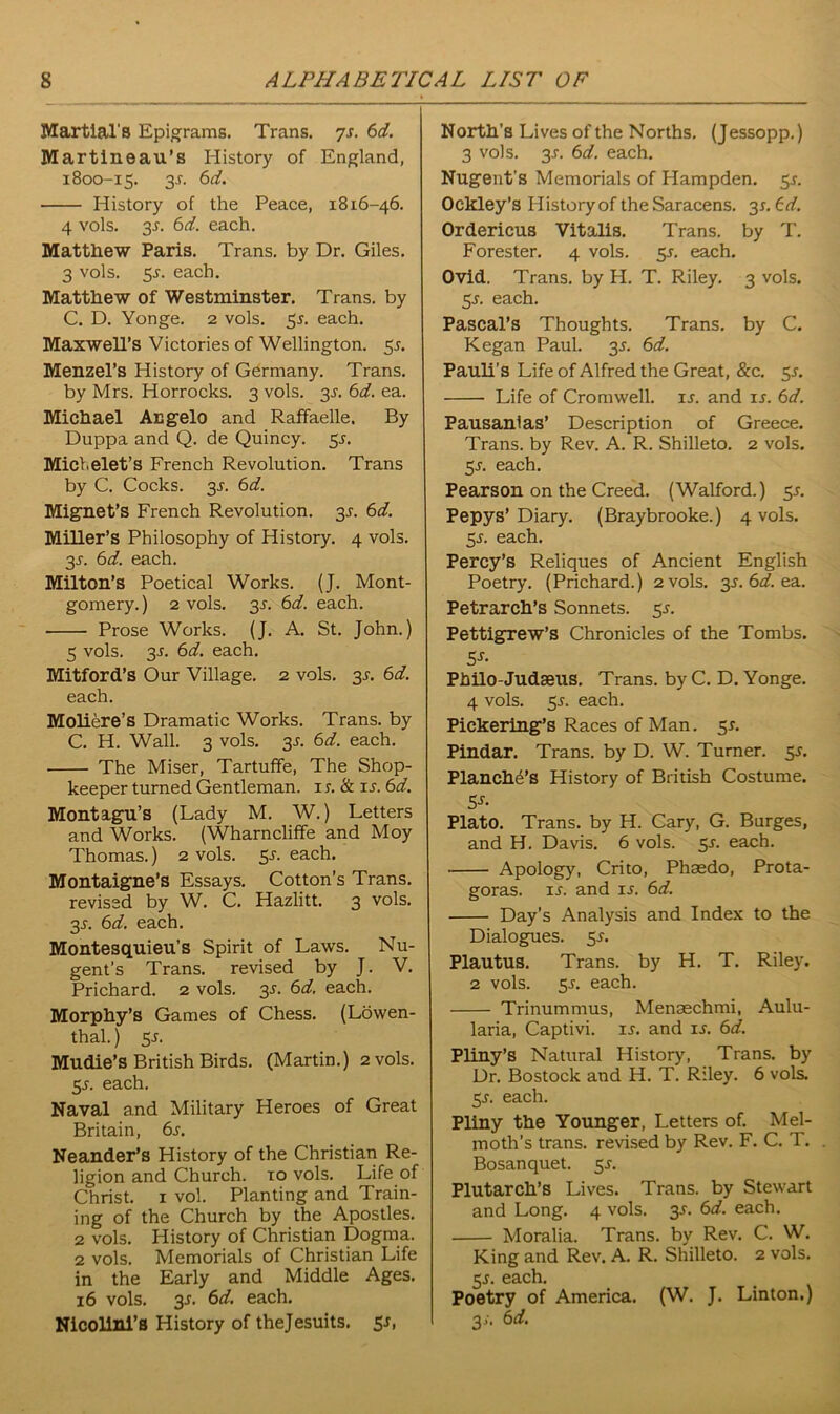 Martial's Epigrams. Trans, ys. 6d. Martineau’s History of England, 1800-15. 3^. 6d. History of the Peace, 1816-46. 4 vols. 3J. 6d. each. Matthew Paris. Trans, by Dr. Giles. 3 vols. 5.r. each. Matthew of Westminster. Trans, by C. D. Yonge. 2 vols. 51. each. Maxwell’s Victories of Wellington. 5s. Menzel’s History of Germany. Trans, by Mrs. Horrocks. 3 vols. 3^. 6d. ea. Michael Angelo and Raffaelle. By Duppa and Q. de Quincy. 5^. Michelet’s French Revolution. Trans by C. Cocks. 3^. 6d. Mignet’s French Revolution. 3s. 6d. Miller’s Philosophy of History. 4 vols. 3s. 6d. each. Milton’s Poetical Works. (J. Mont- gomery.) 2 vols. 3J\ 6d. each. Prose Works. (J. A. St. John.) 5 vols. 3s. 6d. each. Mitford’s Our Village. 2 vols. 3s. 6d. each. Moliere’s Dramatic Works. Trans, by C. H. Wall. 3 vols. 3s. 6d. each. The Miser, Tartuffe, The Shop- keeper turned Gentleman. 1 s.& is. 6d. Montagu’s (Lady M. W.) Letters and Works. (Wharncliffe and Moy Thomas.) 2 vols. 5-f. each. Montaigne’s Essays. Cotton’s Trans, revised by W. C. Hazlitt. 3 vols. 35-. 6d. each. Montesquieu’s Spirit of Laws. Nu- gent’s Trans, revised by J. V. Prichard. 2 vols. 3s. 6d, each. Morphy’s Games of Chess. (Lowen- thal.) 5.1. Mudie’s British Birds. (Martin.) 2 vols. 5s. each. Naval and Military Heroes of Great Britain, 6s. Neander’s History of the Christian Re- ligion and Church. 10 vols. Life of Christ. 1 vol. Planting and Train- ing of the Church by the Apostles. 2 vols. History of Christian Dogma. 2 vols. Memorials of Christian Life in the Early and Middle Ages. 16 vols. 3-r. 6d. each. Nicolini’s History of thejesuits. 5*, North’s Lives of the Norths. (Jessopp.) 3 vols. 3J. 6d. each. Nugent’s Memorials of Hampden. 55. Ockley’s History of the Saracens. 31. 6d. Ordericus Vitalis. Trans, by T. Forester. 4 vols. 5-r. each. Ovid. Trans, by H. T. Riley. 3 vols. 5-r. each. Pascal’s Thoughts. Trans, by C. Kegan Paul. 35. 6d. Pauli’s Life of Alfred the Great, &c. 5*. Life of Cromwell, is. and is. 6d. Pausanlas’ Description of Greece. Trans, by Rev. A. R. Shilleto. 2 vols. 5s. each. Pearson on the Creed. (Walford.) 5s. Pepys’ Diary. (Braybrooke.) 4 vols. 55. each. Percy’s Reliques of Ancient English Poetry. (Prichard.) 2 vols. 3*. 6d. ea. Petrarch’s Sonnets. 55. Pettigrew’s Chronicles of the Tombs. 5s- Philo-Judaeus. Trans, by C. D. Yonge. 4 vols. 55. each. Pickering’s Races of Man. 5*. Pindar. Trans, by D. W. Turner. 3s. Planche’s History of British Costume. 5s- Plato. Trans, by H. Cary, G. Burges, and H. Davis. 6 vols. 5s. each. Apology, Crito, Phaedo, Prota- goras. is. and ij. 6d. Day’s Analysis and Index to the Dialogues. 55. Plautus. Trans, by H. T. Riley. 2 vols. 5-r. each. Trinummus, Menaechmi, Aulu- laria, Captivi. is. and is. 6d. Pliny’s Natural History, Trans, by Dr. Bostock and H. T. Riley. 6 vols. 5J. each. Pliny the Younger, Letters of. Mel- moth’s trans. revised by Rev. F. C. T. Bosanquet. 5 s. Plutarch’s Lives. Trans, by Stewart and Long. 4 vols. 3J. 6d. each. Moralia. Trans, by Rev. C. W. King and Rev. A. R. Shilleto. 2 vols. 5_r. each. Poetry of America. (W. J. Linton.) 3;. 6d.