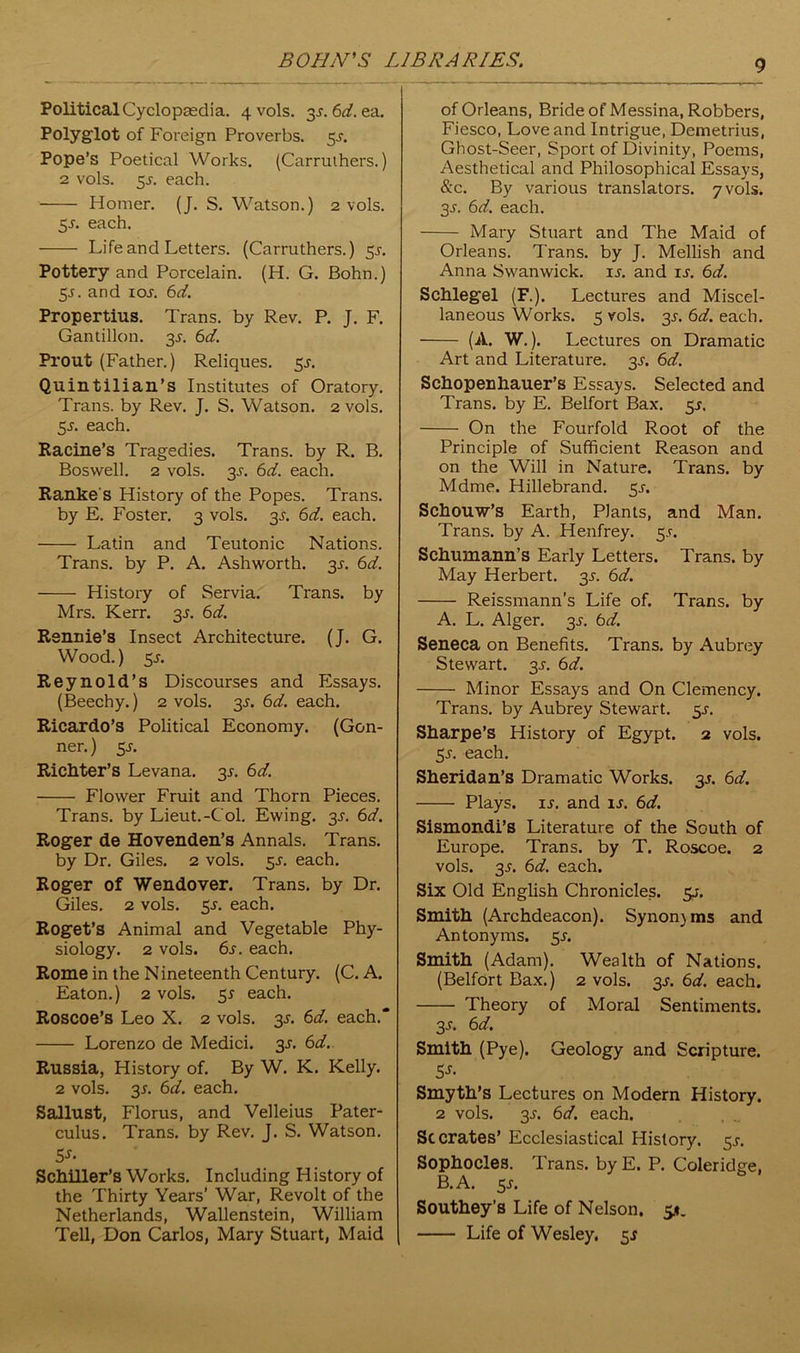 Political Cyclopaedia. 4 vols. 3s.6d.ea. Polyglot of Foreign Proverbs. 3s. Pope’s Poetical Works. (Carruthers.) 2 vols. 5J-. each. Homer. (J. S. Watson.) 2 vols. 5s. each. Life and Letters. (Carruthers.) 5^. Pottery and Porcelain. (H. G. Bohn.) 5s. and 1 os. 6d. Propertius. Trans, by Rev. P. J. F. Gantillon. 3^. 6d. Prout (Father.) Reliques. 3s. Quintilian’s Institutes of Oratory. Trans, by Rev. J. S. Watson. 2 vols. 55. each. Racine’s Tragedies. Trans, by R. B. Boswell. 2 vols. 3s. 6d. each. Ranke's History of the Popes. Trans, by E. Foster. 3 vols. 3^. 6d. each. Latin and Teutonic Nations. Trans, by P. A. Ashworth. 3s. 6d. History of Servia. Trans, by Mrs. Kerr. 3^. 6d. Rennie’s Insect Architecture. (J. G. Wood.) 5 s. Reynold’s Discourses and Essays. (Beechy.) 2 vols. 3s. 6d. each. Ricardo’s Political Economy. (Gon- ner.) 5J. Richter’s Levana. 3^. 6d. Flower Fruit and Thorn Pieces. Trans, by Lieut.-Col. Ewing. 3s. 6d. Roger de Hovenden’s Annals. Trans. by Dr. Giles. 2 vols. 5^. each. Roger of Wendover. Trans, by Dr. Giles. 2 vols. 3s. each. Roget’s Animal and Vegetable Phy- siology. 2 vols. 6s. each. Rome in the Nineteenth Century. (C. A. Eaton.) 2 vols. 55 each. Roscoe’s Leo X. 2 vols. 3-r. 6d. each. Lorenzo de Medici. 3s. 6d. Russia, History of. By W. K. Kelly. 2 vols. 35. 6d. each. Sallust, Florus, and Velleius Pater- culus. Trans, by Rev. J. S. Watson. 5-r- Schiller’s Works. Including History of the Thirty Years’ War, Revolt of the Netherlands, Wallenstein, William Tell, Don Carlos, Mary Stuart, Maid of Orleans, Bride of Messina, Robbers, Fiesco, Love and Intrigue, Demetrius, Ghost-Seer, Sport of Divinity, Poems, Aesthetical and Philosophical Essays, &c. By various translators. 7 vols. 3J. 6d. each. Mary Stuart and The Maid of Orleans. Trans, by J. Mellish and Anna Swanwick. 15. and is. 6d. Schlegel (F.). Lectures and Miscel- laneous Works. 5 vols. 3s. 6d. each. (A. W.). Lectures on Dramatic Art and Literature. 3J-. 6d. Schopenhauer’s Essays. Selected and Trans, by E. Belfort Bax. 5J. On the Fourfold Root of the Principle of Sufficient Reason and on the Will in Nature. Trans, by Mdme. Hillebrand. 5^. Schouw’s Earth, Plants, and Man. Trans, by A. Henfrey. 5.5-. Schumann’s Early Letters. Trans, by May Herbert. 3^. 6d. Reissmann’s Life of. Trans, by A. L. Alger. 3s. 6d. Seneca on Benefits. Trans, by Aubrey Stewart. 3s. 6d. Minor Essays and On Clemency. Trans, by Aubrey Stewart. 5^. Sharpe’s History of Egypt. 2 vols. 3s. each. Sheridan’s Dramatic Works. 3s. 6d. Plays, u. and is. 6d. Sismondi’s Literature of the South of Europe. Trans, by T. Roscoe. 2 vols. 3s. 6d. each. Six Old English Chronicles, sj. Smith (Archdeacon). Synonjms and Antonyms. 55-. Smith (Adam). Wealth of Nations. (Belfort Bax.) 2 vols. 3s. 6d. each. Theory of Moral Sentiments. 3-y. 6d. Smith (Pye). Geology and Scripture. Smyth’s Lectures on Modern History. 2 vols. 3-y. 6d. each. Sc crates’ Ecclesiastical History. 5^. Sophocles. Trans, by E. P. Coleridge, B. A. 5 s. Southey’s Life of Nelson. 5*. Life of Wesley. 5*