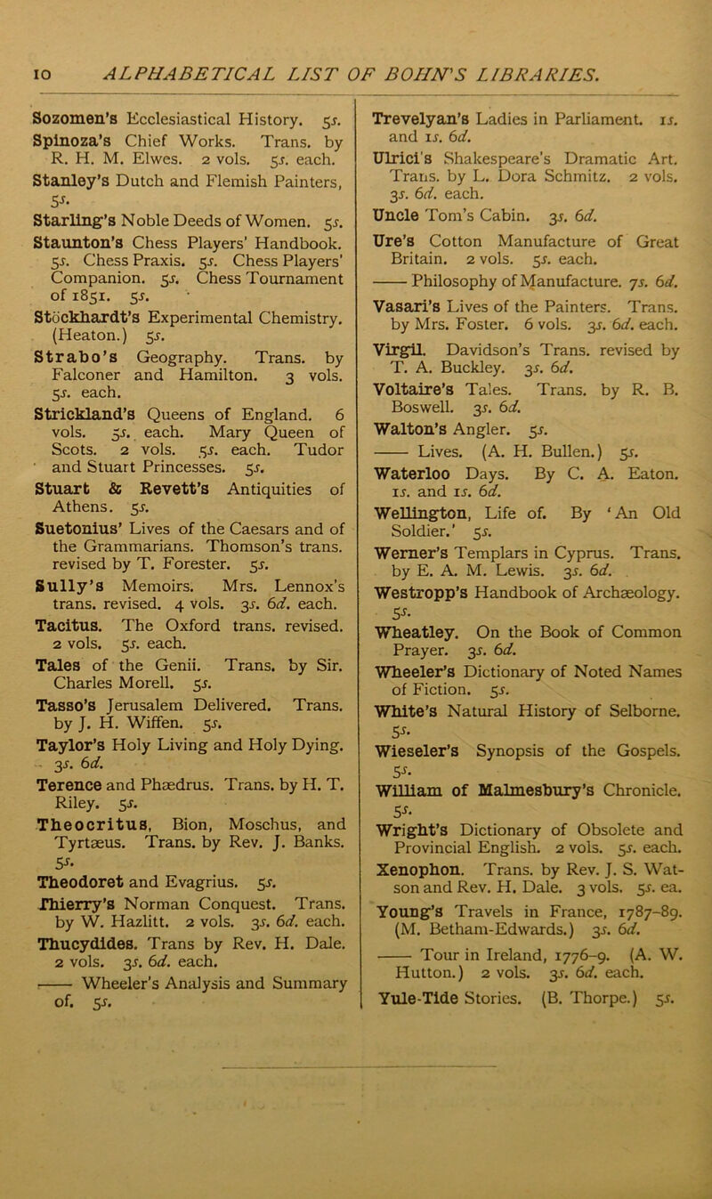 Sozomen’s Ecclesiastical History. 5s. Spinoza’s Chief Works. Trans, by R. H. M. Elwes. 2 vols. 5.?. each. Stanley’s Dutch and Flemish Painters, 5J- Starling’s Noble Deeds of Women. 55. Staunton’s Chess Players’ Handbook. 55. Chess Praxis. 5s. Chess Players’ Companion. $s. Chess Tournament of 1851. 5J. Stockhardt’s Experimental Chemistry. (Heaton.) 5^. Strabo’s Geography. Trans, by Falconer and Hamilton. 3 vols. 5s. each. Strickland’s Queens of England. 6 vols. 5r. each. Mary Queen of Scots. 2 vols. 35. each. Tudor and Stuart Princesses. 5-r. Stuart & Revett’s Antiquities of Athens. 5s. Suetonius’ Lives of the Caesars and of the Grammarians. Thomson’s trans. revised by T. Forester. 5^. Sully’s Memoirs. Mrs. Lennox’s trans. revised. 4 vols. 3^. 6d. each. Tacitus. The Oxford trans. revised. 2 vols. 5s. each. Tales of the Genii. Trans, by Sir. Charles Morell. 55. Tasso’s Jerusalem Delivered. Trans, by J. H. Wiffen. 5J. Taylor’s Holy Living and Holy Dying. 3-r. 6 d. Terence and Phsedrus. Trans, by H. T. Riley. $s. Theocritus, Bion, Moschus, and Tyrtaeus. Trans, by Rev. J. Banks. Sf- Theodoret and Evagrius. 5s. Thierry’s Norman Conquest. Trans, by W. Hazlitt. 2 vols. 3s. 6d. each. Thucydides. Trans by Rev. H. Dale. 2 vols. 3^. 6d. each. Wheeler’s Analysis and Summary of. 5-r. Trevelyan’s Ladies in Parliament, is. and is. 6d. Ulrici’s Shakespeare’s Dramatic Art. Trans, by L. Dora Schmitz. 2 vols. 3-r. 6d. each. Uncle Toni’s Cabin. 3*. 6d. Ure’s Cotton Manufacture of Great Britain. 2 vols. 5J. each. Philosophy of Manufacture, js. 6d. Vasari’s Lives of the Painters. Trans, by Mrs. Foster. 6 vols. y. 6d. each. Virgil. Davidson’s Trans, revised by T. A. Buckley. 35. 6d. Voltaire’s Tales. Trans, by R. B. Boswell. 3J. 6d. Walton’s Angler. $s. Lives. (A. H. Bullen.) Sr. Waterloo Days. By C. A. Eaton. is. and ir. 6d. Wellington, Life of. By ‘ An Old Soldier.’ sr. Werner’s Templars in Cyprus. Trans, by E. A. M. Lewis. 35. 6d. Westropp’s Handbook of Archaeology. 5s- Wheatley. On the Book of Common Prayer. 35. 6d. Wheeler’s Dictionary of Noted Names of Fiction. 5s. White’s Natural History of Selborne. 5s- Wieseler’s Synopsis of the Gospels. William of Malmesbury’s Chronicle. 5-r- Wright’s Dictionary of Obsolete and Provincial English. 2 vols. sr. each. Xenophon. Trans, by Rev. J. S. Wat- son and Rev. H. Dale. 3 vols. 5s. ea. Young’s Travels in France, 1787-89. (M. Betham-Edwards.) 35. 6d. Tour in Ireland, 1776-9. (A. W. Hutton.) 2 vols. 3s. 6d. each. Yule-Tide Stories. (B. Thorpe.) 5s.