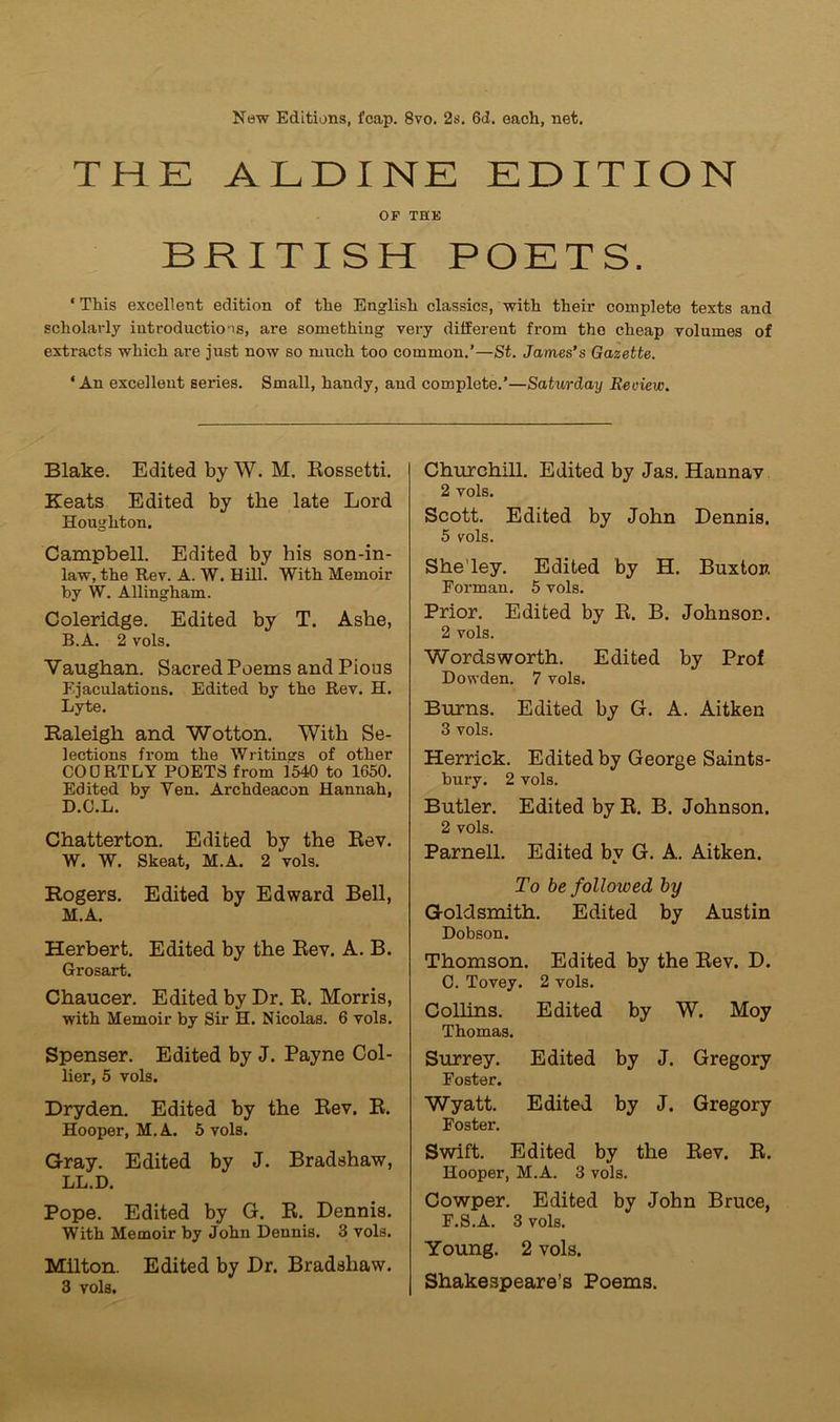 New Editions, fcap. 8vo. 2s. 6d. each, net. THK ALDINE EDITION OP THK BRITISH POETS. ‘ This excellent edition of the English classics, with their complete texts and scholarly introductions, are something very different from the cheap volumes of extracts which are just now so much too common.’—St. James’s Gazette. ‘An excellent series. Small, handy, and complete.’—Saturday Review. Blake. Edited by W. M. Rossetti. Keats Edited by the late Lord Houghton. Campbell. Edited by his son-in- law, the Rev. A. W. Hill. With Memoir by W. Allingham. Coleridge. Edited by T. Ashe, B.A. 2 vols. Vaughan. Sacred Poems and Pious Ejaculations. Edited by the Rev. H. Lyte. Raleigh and Wotton. With Se- lections from the Writings of other CODRTLY POETS from 1540 to 1650. Edited by Yen. Archdeacon Hannah, D.O.L. Chatterton. Edited by the Rev. W. W. Skeat, M.A. 2 vols. Rogers. Edited by Edward Bell, M.A. Herbert. Edited by the Rev. A. B. Grosart. Chaucer. Edited by Dr. R. Morris, with Memoir by Sir H. Nicolas. 6 vols. Spenser. Edited by J. Payne Col- lier, 5 vols. Dryden. Edited by the Rev. R. Hooper, M.A. 5 vols. Gray. Edited by J. Bradshaw, LL.D. Pope. Edited by G. R. Dennis. With Memoir by John Dennis. 3 vols. Milton. Edited by Dr. Bradshaw. 3 vols. Churchill. Edited by Jas. Hannav 2 vols. Scott. Edited by John Dennis. 5 vols. She’ley. Edited by H. Buxton Forman. 5 vols. Prior. Edited by R. B. Johnson. 2 vols. Wordsworth. Edited by Prof Dowden. 7 vols. Burns. Edited by G. A. Aitken 3 vols. Herrick. Edited by George Saints- bury. 2 vols. Butler. Edited by R. B. Johnson. 2 vols. Parnell. Edited by G. A. Aitken. To be followed by Goldsmith. Edited by Austin Dobson. Thomson. Edited by the Rev. D. 0. Tovey. 2 vols. Collins. Edited by W. Moy Thomas. Surrey. Edited by J. Gregory Foster. Wyatt. Edited by J. Gregory Foster. Swift. Edited by the Rev. R. Hooper, M.A. 3 vols. Cowper. Edited by John Bruce, F.S.A. 3 vols. Young. 2 vols. Shakespeare’s Poems.