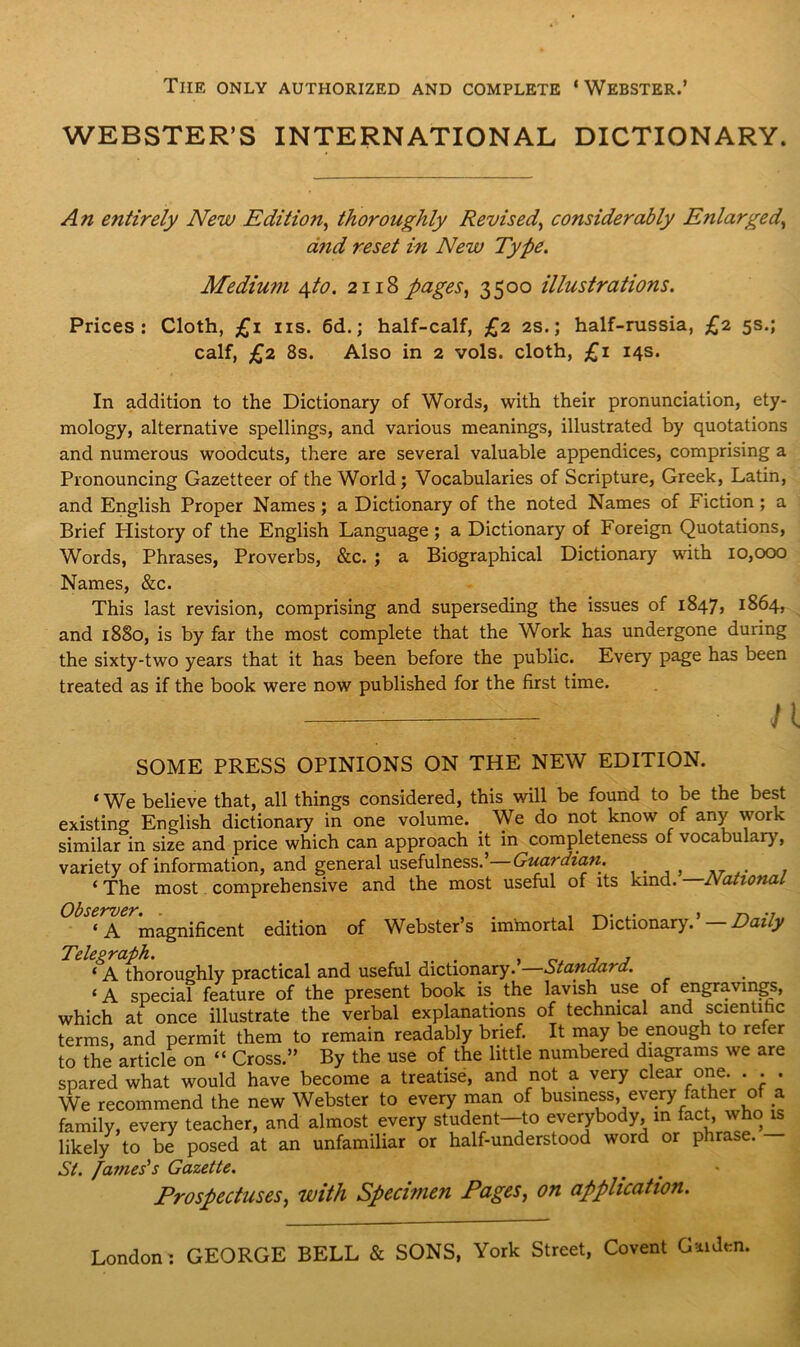 The only authorized and complete ‘ Webster.’ WEBSTER’S INTERNATIONAL DICTIONARY. An entirely New Edition, thoroughly Revised\ considerably Enlarged, arid reset in New Type. Medium \to. 2118 pages, 3500 illustrations. Prices: Cloth, £1 ns. 6d.; half-calf, £2 2s.; half-russia, £2 5s.; calf, £2 8s. Also in 2 vols. cloth, £1 14s. In addition to the Dictionary of Words, with their pronunciation, ety- mology, alternative spellings, and various meanings, illustrated by quotations and numerous woodcuts, there are several valuable appendices, comprising a Pronouncing Gazetteer of the World; Vocabularies of Scripture, Greek, Latin, and English Proper Names ; a Dictionary of the noted Names of Fiction ; a Brief Plistory of the English Language ; a Dictionary of Foreign Quotations, Words, Phrases, Proverbs, &c. ; a Biographical Dictionary with 10,000 Names, &c. This last revision, comprising and superseding the issues of 1847, 1864, and 1880, is by far the most complete that the Work has undergone during the sixty-two years that it has been before the public. Every page has been treated as if the book were now published for the first time. n SOME PRESS OPINIONS ON THE NEW EDITION. «We believe that, all things considered, this will be found to be the best existing English dictionary in one volume. We do not know of any work similar in size and price which can approach it in completeness of vocabulary, variety of information, and general usefulness.’ Guardian. ‘The most comprehensive and the most useful of its kind. National Obsc'fVC'K* ‘A magnificent edition of Webster’s immortal Dictionary. Daily Telegraph. . , , ‘ A thoroughly practical and useful dictionary, btanda? a. ‘A special feature of the present book is the lavish use of engravings, which at once illustrate the verbal explanations of technical and scientific terms, and permit them to remain readably brief. It may be enough to refer to the article on “ Cross.” By the use of the little numbered diagrams we are spared what would have become a treatise, and not a very clear one. . . . We recommend the new Webster to every man of business, every father o a family, every teacher, and almost every student—to everybody, in fact, who is likely to be posed at an unfamiliar or half-understood word or phrase. St. James's Gazette. Prospectuses, with Specimen Pages, on application. London: GEORGE BELL & SONS. York Street. Covent Cud™.