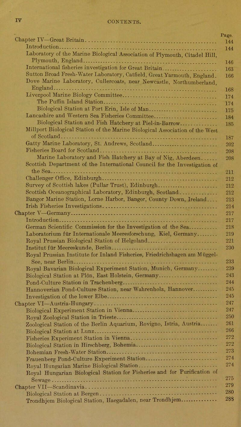 Chapter IV—Great Britain 444 Introduction 444 Laboratory of the Marine Biological Association of Plymouth, Citadel Hill, Plymouth, England 440 International fisheries investigation for Great Britain 163 Sutton Broad Fresh-Water Laboratory, Catfield. Great Yarmouth, England. 166 Dove Marine Laboratory, Cullercoats, near Newcastle, Northumberland, England ’ 16g Liverpool Marine Biology Committee 474 The Puffin Island Station 474 Biological Station at Port Erin, Isle of Man 475 Lancashire and Western Sea Fisheries Committee 184 Biological Station and Fish Hatchery at Piel-in-Barrow 185 Millport Biological Station of the Marine Biological Association of the West of Scotland 187 Gatty Marine Laboratory, St. Andrews, Scotland 202 Fisheries Board for Scotland 208 Marine Laboratory and Fish Hatchery at Bay of Nig, Aberdeen 208 Scottish Department of the International Council for the Investigation of the Sea 211 Challenger Office, Edinburgh 212 Survey of Scottish lakes (Pullar Trust), Edinburgh 212 Scottish Oceanographical Laboratory, Edinburgh, Scotland 212 Bangor Marine Station, Lome Harbor, Bangor, County Down, Ireland 213 Irish Fisheries Investigations 214 Chapter V—Germany 217 Introduction 217 German Scientific Commission for the Investigation of the Sea 218 Laboratorium fur Internationale Meeresforschung, Kiel, Germany 219 Royal Prussian Biological Station of Helgoland 221 Institut fur Meereskunde, Berlin 230 Royal Prussian Institute for Inland Fisheries, Friedrichshagen am Miiggel- See, near Berlin 233 Royal Bavarian Biological Experiment Station, Munich, Germany 239 Biological Station at Plon, East Holstein, Germany 243 Pond-Culture Station in Trachenberg 244 Hannoverian Pond-Culture Station, near Wahrenholz, Hannover 245 Investigation of the lower Elbe 245 Chapter VI—Austria-Hungary 247 Biological Experiment Station in Vienna 247 Royal Zoological Station in Trieste 250 Zoological Station of the Berlin Aquarium, Rovigno, Istria, Austria 261 Biological Station at Lunz 266 Fisheries Experiment Station in Vienna 272 Biological Station in Hirschberg, Bohemia 272 Bohemian Fresh-Water Station 273 Frauenberg Pond-Culture Experiment Station 274 Royal Hungarian Marine Biological Station 274 Royal Hungarian Biological Station for Fisheries and for Purification of Sewage 275 Chapter VII—Scandinavia 279 Biological Station at Bergen 280 Trondhjem Biological Station, Haegadalen, near Trondhjem 288