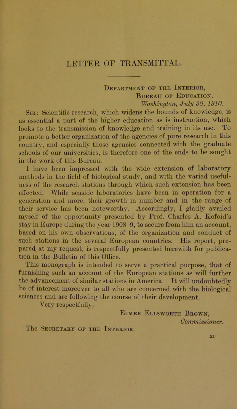 LETTER OF TRANSMITTAL. Department of the Interior, Bureau of Education, Washington, July 30, 1910. Sir: Scientific research, which widens the bounds of knowledge, is as essential a part of the higher education as is instruction, which looks to the transmission of knowledge and training in its use. To promote a better organization of the agencies of pure research in this country, and especially those agencies connected with the graduate schools of our universities, is therefore one of the ends to be sought in the work of this Bureau. I have been impressed with the wide extension of laboratory methods in the field of biological study, and with the varied useful- ness of the research stations through which such extension has been effected. While seaside laboratories have been in operation for a generation and more, their growth in number and in the range of their service has been noteworthy. Accordingly, I gladly availed myself of the opportunity presented by Prof. Charles A. Kofoid’s stay in Europe during the year 1908-9, to secure from him an account, based on his own observations, of the organization and conduct of such stations in the several European countries. His report, pre- pared at my request, is respectfully presented herewith for publica- tion in the Bulletin of this Office. This monograph is intended to serve a practical purpose, that of furnishing such an account of the European stations as will further the advancement of similar stations in America. It will undoubtedly be of interest moreover to all who are concerned with the biological sciences and are following the course of their development. Very respectfully, Elmer Ellsworth Brown, Commissioner. The Secretary of the Interior.