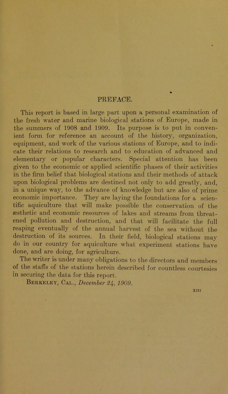 PREFACE. This report is based in large part upon a personal examination of the fresh water and marine biological stations of Europe, made in the summers of 1908 and 1909. Its purpose is to put in conven- ient form for reference an account of the history, organization, equipment, and work of the various stations of Europe, and to indi- cate their relations to research and to education of advanced and elementary or popular characters. Special attention has been given to the economic or applied scientific phases of their activities in the firm belief that biological stations and their methods of attack upon biological problems are destined not only to add greatly, and, in a unique way, to the advance of knowledge but are also of prime economic importance. They are laying the foundations for a scien- tific aquiculture that will make possible the conservation of the aesthetic and economic resources of lakes and streams from threat- ened pollution and destruction, and that will facilitate the full reaping eventually of the annual harvest of the sea without the destruction of its sources. In their field, biological stations may do in our country for aquiculture what experiment stations have done, and are doing, for agriculture. The writer is under many obligations to the directors and members of the staffs of the stations herein described for countless courtesies in securing the data for this report. Berkeley, Cal., December 24, 1909. xin