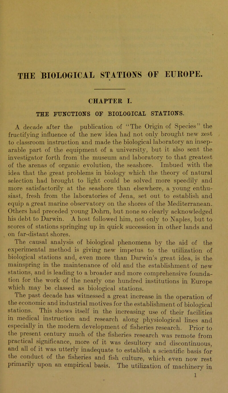THE BIOLOGICAL STATIONS OF EUROPE. CHAPTER I. THE FUNCTIONS OF BIOLOGICAL STATIONS. A decade after the publication of “The Origin of Species” the fructifying influence of the new idea had not only brought new zest to classroom instruction and made the biological laboratory an insep- arable part of the equipment of a university, but it also sent the investigator forth from the museum and laboratory to that greatest of the arenas of organic evolution, the seashore. Imbued with the idea that the great problems in biology which the theory of natural selection had brought to light could be solved more speedily and more satisfactorily at the seashore than elsewhere, a young enthu- siast, fresh from the laboratories of Jena, set out to establish and equip a great marine observatory on the shores of the Mediterranean. Others had preceded young Dohrn, but none so clearly acknowledged his debt to Darwin. A host followed him, not only to Naples, but to scores of stations springing up in quick succession in other lands and on far-distant shores. The causal analysis of biological phenomena by the aid of the experimental method is giving new impetus to the utilization of biological stations and, even more than Darwin’s great idea, is the mainspring in the maintenance of old and the establishment of new stations, and is leading to a broader and more comprehensive founda- tion for the work of the nearly one hundred institutions in Europe which may be classed as biological stations. The past decade has witnessed a great increase in the operation of the economic and industrial motives for the establishment of biological stations. This shows itself in the increasing use of their facilities in medical instruction and research along physiological lines and especially in the modern development of fisheries research. Prior to the present century much of the fisheries research was remote from Practical significance, more of it was desultory and discontinuous, and all of it was utterly inadequate to establish a scientific basis for the conduct of the fisheries and fish culture, which even now rest primarily upon an empirical basis. The utilization of machinery in