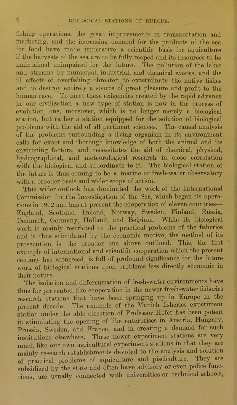 fishing operations, the great improvements in transportation and marketing, and the increasing demand for the products of the sea for food have made imperative a scientific basis for aquiculture if the harvests of the sea are to be fully reaped and its resources to be maintained unimpaired for the future. The pollution of the lakes and streams by municipal, industrial, and chemical wastes, and the ill effects of overfishing threaten to exterminate the native fishes and to destroy entirely a source of great pleasure and profit to the human race. To meet these exigencies created by the rapid advance in our civilization a new type of station is now in the process of evolution, one, moreover, which is no longer merely a biological station, but rather a station equipped for the solution of biological problems with the aid of all pertinent sciences. The causal analysis of the problems surrounding a living organism in its environment calls for exact and thorough knowledge of both the animal and its environing factors, and necessitates the aid of chemical, physical, hydrographical, and meteorological research in close correlation with the biological and subordinate to it. The biological station of the future is thus coming to be a marine or fresh-water observatory with a broader basis and wider scope of action. This wider outlook has dominated the work of the International Commission for the Investigation of the Sea, which began its opera- tions in 1902 and has at present the cooperation of eleven countries— England, Scotland, Ireland, Norway, Sweden, Finland, Russia, Denmark, Germany, Holland, and Belgium. While its biological work is mainly restricted to the practical problems of the fisheries and is thus stimulated by the economic motive, the method of its prosecution is the broader one above outlined. This, the first example of international and scientific cooperation which the present century has witnessed, is full of profound significance for the future work of biological stations upon problems less directly economic in their nature. The isolation and differentiation of fresh-water environments have thus far prevented like cooperation in the newer fresh-water fisheries research stations that have been springing up in Europe in the present decade. The example of the Munich fisheries experiment station under the able direction of Professor Hofer has been potent in stimulating the opening of like enterprises in Austria, Hungary, Prussia, Sweden, and France, and in creating a demand for such institutions elsewhere. These newer experiment stations are very much like our own agricultural experiment stations in that they are mainly research establishments devoted to the analysis and solution of practical problems of aquiculture and pisciculture. They are subsidized by the state and often have advisory or even police func- tions, are usually connected with universities or technical schools,