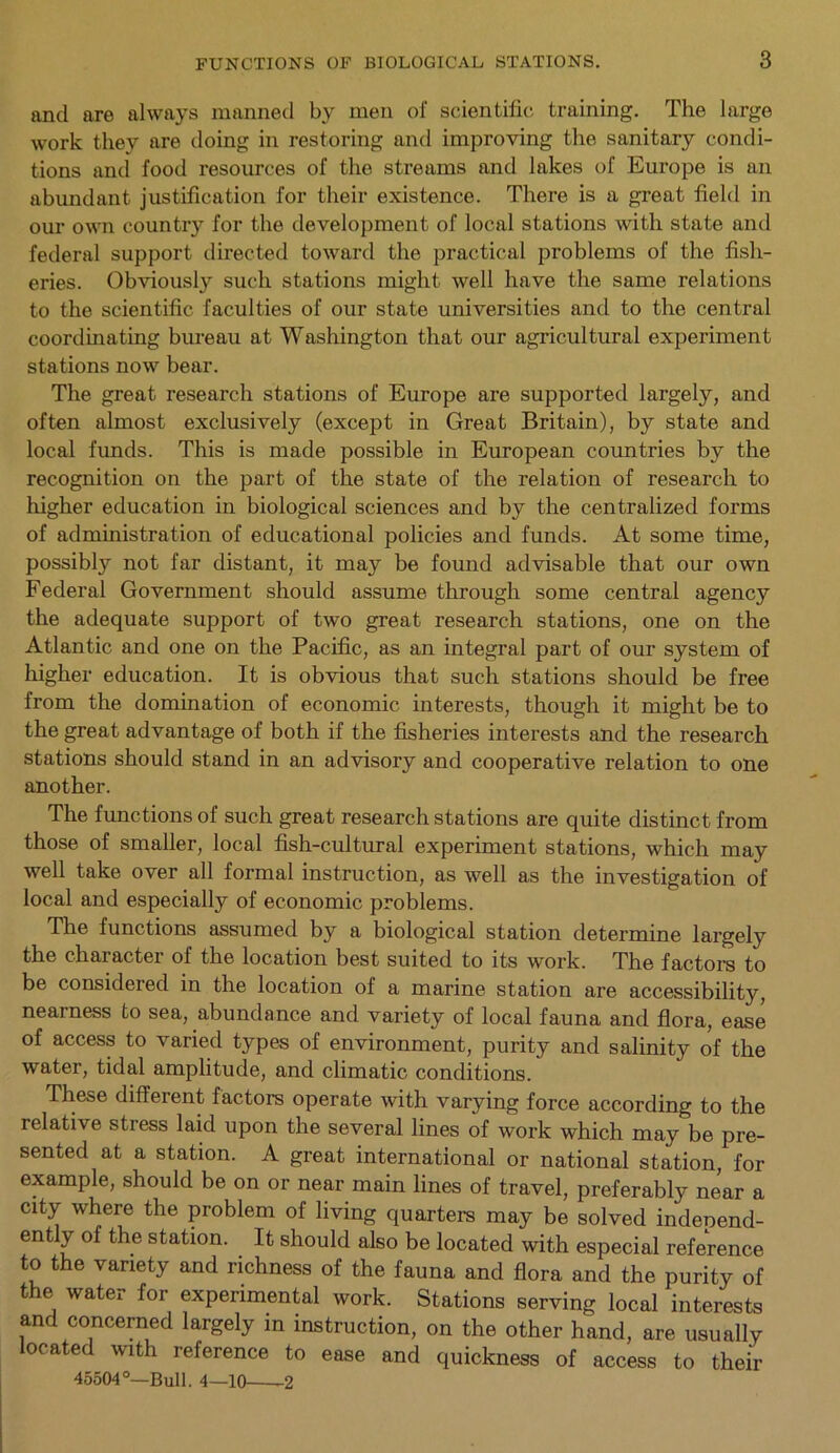 and are always manned by men of scientific training. The large work they are doing in restoring and improving the sanitary condi- tions and food resources of the streams and lakes of Europe is an abundant justification for their existence. There is a great field in our own country for the development of local stations with state and federal support directed toward the practical problems of the fish- eries. Obviousty such stations might well have the same relations to the scientific faculties of our state universities and to the central coordinating bureau at Washington that our agricultural experiment stations now bear. The great research stations of Europe are supported largely, and often almost exclusively (except in Great Britain), by state and local funds. This is made possible in European countries by the recognition on the part of the state of the relation of research to higher education in biological sciences and by the centralized forms of administration of educational policies and funds. At some time, possibly not far distant, it may be found advisable that our own Federal Government should assume through some central agency the adequate support of two great research stations, one on the Atlantic and one on the Pacific, as an integral part of our system of higher education. It is obvious that such stations should be free from the domination of economic interests, though it might be to the great advantage of both if the fisheries interests and the research stations should stand in an advisory and cooperative relation to one another. The functions of such great research stations are quite distinct from those of smaller, local fish-cultural experiment stations, which may well take over all formal instruction, as well as the investigation of local and especially of economic problems. The functions assumed by a biological station determine largely the character of the location best suited to its work. The factors to be considered in the location of a marine station are accessibility, nearness to sea, abundance and variety of local fauna and flora, ease of access to varied types of environment, purity and salinity of the water, tidal amplitude, and climatic conditions. These different factors operate with varying force according to the relative stress laid upon the several lines of work which may be pre- sented at a station. A great international or national station, for example, should be on or near main lines of travel, preferably near a city where the problem of living quarters may be solved indeoend- ently of the station. It should also be located with especial reference to the variety and richness of the fauna and flora and the purity of the water for experimental work. Stations serving local interests and concerned largely in instruction, on the other hand, are usually located with reference to ease and quickness of access to their 45504°—Bull. 4—10 2