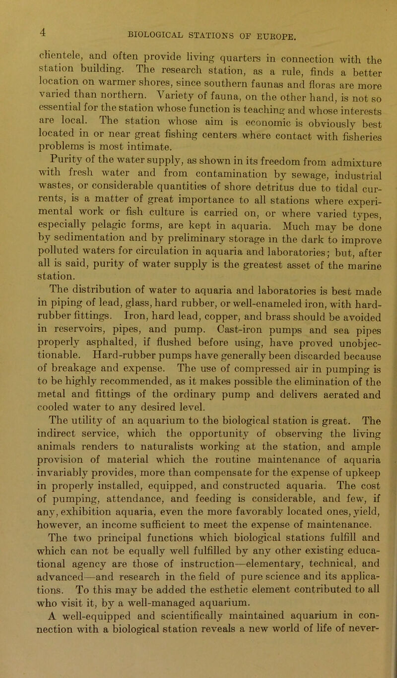 clientele, and often provide living quarters in connection with the station building. The research station, as a rule, finds a better location on warmer shores, since southern faunas and floras are more varied than northern. Variety of fauna, on the other hand, is not so essential for the station whose function is teaching and whose interests are local. The station whose aim is economic is obviously best located in or near great fishing centers where contact with fisheries problems is most intimate. Purit}7 of the water supply, as shown in its freedom from admixture with fresh water and from contamination by sewage, industrial wastes, or considerable quantities of shore detritus due to tidal cur- rents, is a matter of great importance to all stations where experi- mental work or fish culture is carried on, or where varied types, especially pelagic forms, are kept in aquaria. Much may be done by sedimentation and by preliminary storage in the dark to improve polluted waters for circulation in aquaria and laboratories; but, after all is said, purity of water supply is the greatest asset of the marine station. The distribution of water to aquaria and laboratories is best made in piping of lead, glass, hard rubber, or well-enameled iron, with hard- rubber fittings. Iron, hard lead, copper, and brass should be avoided in reservoirs, pipes, and pump. Cast-iron pumps and sea pipes properly asphalted, if flushed before using, have proved unobjec- tionable. Hard-rubber pumps have generally been discarded because of breakage and expense. The use of compressed air in pumping is to be highly recommended, as it makes possible the elimination of the metal and fittings of the ordinary pump and delivers aerated and cooled water to any desired level. The utility of an aquarium to the biological station is great. The indirect service, which the opportunity of observing the living animals renders to naturalists working at the station, and ample provision of material which the routine maintenance of aquaria invariably provides, more than compensate for the expense of upkeep in properly installed, equipped, and constructed aquaria. The cost of pumping, attendance, and feeding is considerable, and few, if any, exhibition aquaria, even the more favorably located ones, yield, however, an income sufficient to meet the expense of maintenance. The two principal functions which biological stations fulfill and which can not be equally well fulfilled by any other existing educa- tional agency are those of instruction—elementary, technical, and advanced—and research in the field of pure science and its applica- tions. To this may be added the esthetic element contributed to all who visit it, by a well-managed aquarium. A well-equipped and scientifically maintained aquarium in con- nection with a biological station reveals a new world of life of never-