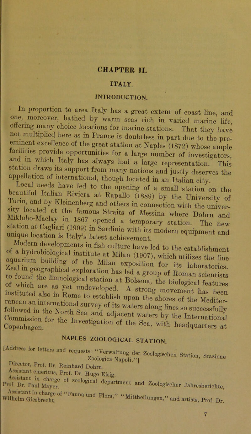 CHAPTER II. ITALY. INTRODUCTION. In proportion to area Italy has a great extent of coast line, and one, moreover, bathed by warm seas rich in varied marine life ottering many choice locations for marine stations. That they have not multiplied here as in France is doubtless in part due to the pre- eminent excellence of the great station at Naples (1872) whose ample facilities provide opportunities for a large number of investigators, and in which Italy has always had a large representation. This station draws its support from many nations and justly deserves the appellation of international, though located in an Italian city. ©cal needs have led to the opening of a small station on the T?Z , ' n Rmfa at RapalI° (1880) bT University of m, and by Klemenberg and others in connection with the univer- MT1 i°CaMd iat the famous Straits of Messina where Dohrn and Mik uho-Maclay m 1867 opened a temporary station. The new tation at Cagliari (1909) m Sardinia with its modem equipment and unique location is Italy’s latest achievement Modern developments in fish culture have led to the establishment of a hydrobiological institute at Milan (1907), which utilizes the fine aquanum building of the Milan exposition for its labo^tont to folf fteTmno4 eT°rf °n ><=d a group of Roman scientists of which art ar;X1ev:Wdat A'T' M°l0gical instituted also in Rome to establish upon Te^Ce^onheMi’tT followedin'“therNmrsSUrTeyI °f r ^ ,ines 80 NAPLES ZOOLOGICAL STATION. 7“tor and • Director, Prof. Dr. Reinhard Dohrn. Assistant emeritus, Prof. Dr. Hugo Eisig. Prof. Dr. Paul Maye^ ^ Z00l°8ICal dePartment and Zoologischer Jahresbericlite, Wilhelm Giesbrecht ^ 1 Flora’” “ Mittheilungen,” and artists, Prof. Dr.