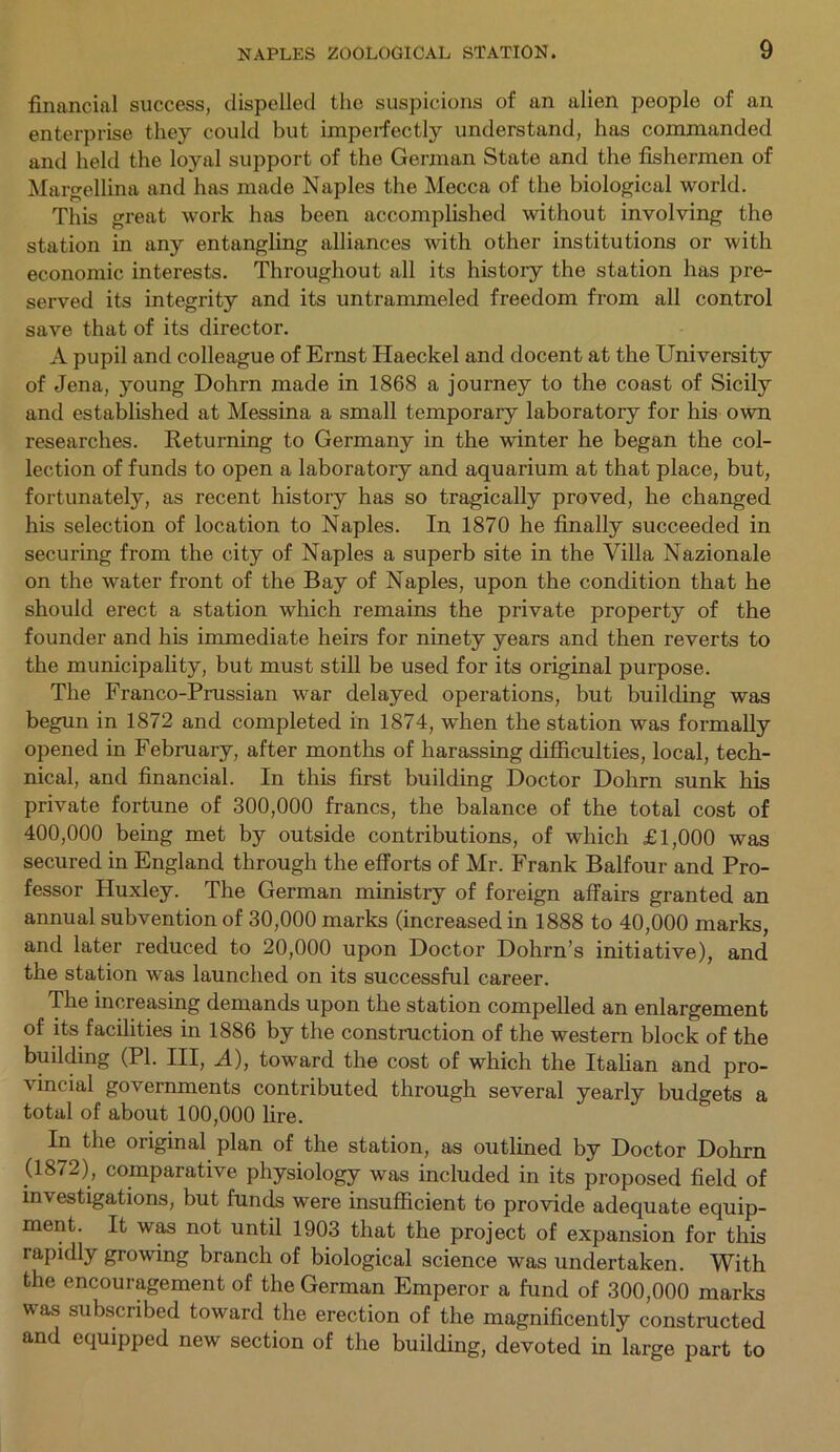 financial success, dispelled the suspicions of an alien people of an enterprise they could but imperfectly understand, has commanded and held the loyal support of the German State and the fishermen of Margellina and has made Naples the Mecca of the biological world. This great work has been accomplished without involving the station in any entangling alliances with other institutions or with economic interests. Throughout all its history the station has pre- served its integrity and its untrammeled freedom from all control save that of its director. A pupil and colleague of Ernst Haeckel and docent at the University of Jena, young Dohrn made in 1868 a journey to the coast of Sicily and established at Messina a small temporary laboratory for his own researches. Returning to Germany in the winter he began the col- lection of funds to open a laboratory and aquarium at that place, but, fortunately, as recent history has so tragically proved, he changed his selection of location to Naples. In 1870 he finally succeeded in securing from the city of Naples a superb site in the Villa Nazionale on the water front of the Bay of Naples, upon the condition that he should erect a station which remains the private property of the founder and his immediate heirs for ninety years and then reverts to the municipality, but must still be used for its original purpose. The Franco-Prussian war delayed operations, but building was begun in 1872 and completed in 1874, when the station was formally opened in February, after months of harassing difficulties, local, tech- nical, and financial. In this first building Doctor Dohrn sunk his private fortune of 300,000 francs, the balance of the total cost of 400,000 being met by outside contributions, of which £1,000 was secured in England through the efforts of Mr. Frank Balfour and Pro- fessor Huxley. The German ministry of foreign affairs granted an annual subvention of 30,000 marks (increased in 1888 to 40,000 marks, and later reduced to 20,000 upon Doctor Dohrn’s initiative), and the station was launched on its successful career. The increasing demands upon the station compelled an enlargement of its facilities in 1886 by the construction of the western block of the building (PL III, A), toward the cost of which the Italian and pro- vincial governments contributed through several yearly budgets a total of about 100,000 lire. In the oiiginal plan of the station, as outlined by Doctor Dohrn (1872), comparative physiology was included in its proposed field of investigations, but funds were insufficient to provide adequate equip- ment. It was not until 1903 that the project of expansion for this rapidly growing branch of biological science was undertaken. With the encouragement of the German Emperor a fund of 300,000 marks was subscribed toward the erection of the magnificently constructed and equipped new section of the building, devoted in large part to