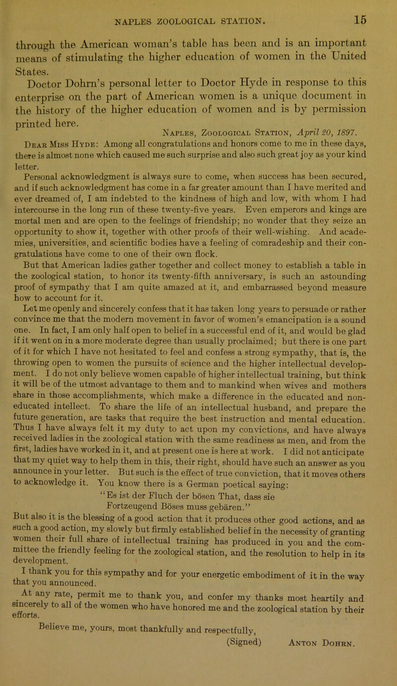through the American woman’s table has been and is an important means of stimulating the higher education of women in the United States. Doctor Dohrn’s personal letter to Doctor Hyde in response to this enterprise on the part of American women is a unique document in the history of the higher education of women and is b}^ permission printed here. Naples, Zoological Station, April 20, 1897. Dear Miss Hyde: Among all congratulations and honors come to me in these days, there is almost none which caused me such surprise and also such great joy as your kind letter. Personal acknowledgment is always sure to come, when success has been secured, and if such acknowledgment has come in a far greater amount than I have merited and ever dreamed of, I am indebted to the kindness of high and low, with whom I had intercourse in the long run of these twenty-five years. Even emperors and kings are mortal men and are open to the feelings of friendship; no wonder that they seize an opportunity to show it, together with other proofs of their well-wishing. And acade- mies, universities, and scientific bodies have a feeling of comradeship and their con- gratulations have come to one of their own flock. But that American ladies gather together and collect money to establish a table in the zoological station, to honor its twenty-fifth anniversary, is such an astounding proof of sympathy that I am quite amazed at it, and embarrassed beyond measure how to account for it. Let me openly and sincerely confess that it has taken long years to persuade or rather convince me that the modem movement in favor of women’s emancipation is a sound one. In fact, I am only half open to belief in a successful end of it, and would be glad if it went on in a more moderate degree than usually proclaimed; but there is one part of it for which I have not hesitated to feel and confess a strong sympathy, that is, the throwing open to women the pursuits of science and the higher intellectual develop- ment. I do not only believe women capable of higher intellectual training, but think it will be of the utmost advantage to them and to mankind when wives and mothers share in those accomplishments, which make a difference in the educated and non- educated intellect. To share the life of an intellectual husband, and prepare the future generation, are tasks that require the best instruction and mental education. Thus I have always felt it my duty to act upon my convictions, and have always received ladies in the zoological station with the same readiness as men, and from the first, ladies have worked in it, and at present one is here at work. I did not anticipate that my quiet way to help them in this, their right, should have such an answer as you announce in your letter. But such is the effect of true conviction, that it moves others to acknowledge it. You know there is a German poetical saying: ‘ ‘ Es ist der Fluch der bosen That, dass sie Fortzeugend Boses muss gebaren.” But also it is the blessing of a good action that it produces other good actions, and as such a good action, my slowly but firmly established belief in the necessity of granting women their full share of intellectual training has produced in you and the com- mittee the friendly feeling for the zoological station, and the resolution to help in its development. i I thank you for this sympathy and for your energetic embodiment of it in the way that you announced. At any rate, permit me to thank you, and confer my thanks most heartily and sincerely to all of the women who have honored me and the zoological station by their efforts. J Believe me, yours, most thankfully and respectfully, (Signed) Anton Dohrn.