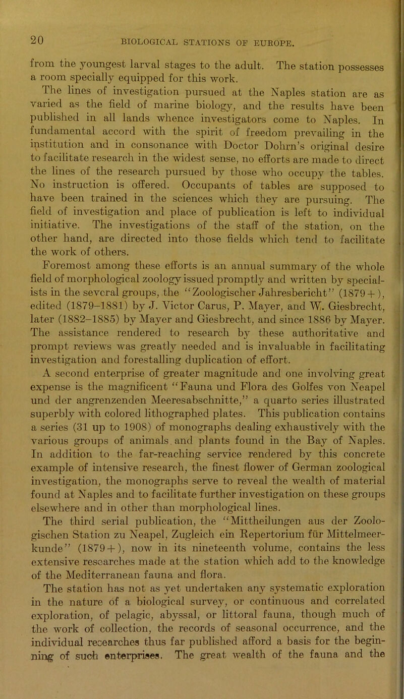 from the youngest larval stages to the adult. The station possesses a room specially equipped for this work. The lines of investigation pursued at the Naples station are as varied as the field of marine biology, and the results have been published in all lands whence investigators come to Naples. In fundamental accord with the spirit of freedom prevailing in the institution and in consonance with Doctor Dohrn’s original desire to facilitate research in the widest sense, no efforts are made to direct the lines of the research pursued by those who occupy the tables. No instruction is offered. Occupants of tables are supposed to have been trained in the sciences which they are pursuing. The field of investigation and place of publication is left to individual initiative. The investigations of the staff of the station, on the other hand, are directed into those fields which tend to facilitate the work of others. Foremost among these efforts is an annual summary of the whole field of morphological zoology issued promptly and written by special- ists in the several groups, the Zoologischer Jahresbericht” (1879+ ), edited (1879-1881) by J. Victor Carus, P. Mayer, and W. Giesbrecht, later (1882-1885) by Mayer and Giesbrecht, and since 1886 by Mayer. The assistance rendered to research by these authoritative and prompt reviews was greatly needed and is invaluable in facilitating investigation and forestalling duplication of effort. A second enterprise of greater magnitude and one involving great expense is the magnificent Fauna und Flora des Golfes von Neapel und der angrenzenden Meeresabschnitte,” a quarto series illustrated superbly with colored lithographed plates. This publication contains a series (31 up to 1908) of monographs dealing exhaustively with the various groups of animals and plants found in the Bay of Naples. In addition to the far-reaching service rendered by this concrete example of intensive research, the finest flower of German zoological investigation, the monographs serve to reveal the wealth of material found at Naples and to facilitate further investigation on these groups elsewhere and in other than morphological lines. The third serial publication, the “ Mittheilungen aus der Zoolo- gischen Station zu Neapel, Zugleich ein Repertorium fiir Mittelmeer- kunde” (1879+ ), now in its nineteenth volume, contains the less extensive researches made at the station which add to the knowledge of the Mediterranean fauna and flora. The station has not as yet undertaken any systematic exploration in the nature of a biological survey, or continuous and correlated exploration, of pelagic, abyssal, or littoral fauna, though much of the work of collection, the records of seasonal occurrence, and the individual researches thus far published afford a basis for the begin- ning of such enterprises. The great wealth of the fauna and the