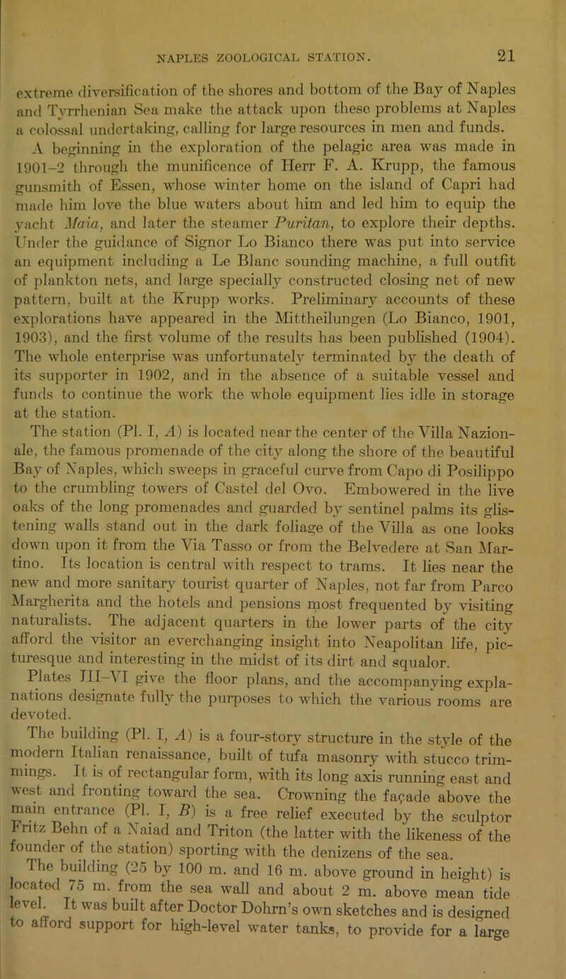 extreme diversification of the shores and bottom of the Bay of Naples and Tyrrhenian Sea make the attack upon these problems at Naples a colossal undertaking, calling for large resources in men and funds. A beginning in the exploration of the pelagic area was made in 1901-2 through the munificence of Herr F. A. Krupp, the famous gunsmith of Essen, whose winter home on the island of Capri had made him love the blue waters about him and led him to equip the yacht Maia, and later the steamer Puritan, to explore their depths. Under the guidance of Signor Lo Bianco there was put into service an equipment including a Le Blanc sounding machine, a full outfit of plankton nets, and large specially constructed closing net of new pattern, built at the Krupp works. Preliminary accounts of these explorations have appeared in the Mittheilungen (Lo Bianco, 1901, 1903), and the first volume of the results has been published (1904). The whole enterprise was unfortunately terminated by the death of its supporter in 1902, and in the absence of a suitable vessel and funds to continue the work the whole equipment lies idle in storage at the station. The station (PI. I, A) is located near the center of the Villa Nazion- ale, the famous promenade of the city along the shore of the beautiful Bay of Naples, which sweeps in graceful curve from Capo di Posilippo to the crumbling towers of Castel del Ovo. Embowered in the live oaks of the long promenades and guarded by sentinel palms its glis- tening walls stand out in the dark foliage of the Villa as one looks down upon it from the Via Tasso or from the Belvedere at San Mar- tino. Its location is central with respect to trams. It lies near the new and more sanitary tourist quarter of Naples, not far from Parco Margherita and the hotels and pensions most frequented by visiting naturalists. The adjacent quarters in the lower parts of the city afiord the visitor an everchanging insight into Neapolitan life, pic- turesque and interesting in the midst of its dirt and squalor. Plates III—VI give the floor plans, and the accompanying expla- nations designate fully the purposes to which the various rooms are devoted. The building (PI. I, A) is a four-story structure in the style of the modern Italian renaissance, built of tufa masonry with stucco trim- mings. It is of rectangular form, with its long axis running east and west and fronting toward the sea. Crowning the facade above the main entrance (PI. I, B) is a free relief executed by the sculptor Fritz Behn of a Naiad and Triton (the latter with the likeness of the founder of the station) sporting with the denizens of the sea. The building (25 by 100 m. and 16 m. above ground in height) is located 75 m. from the sea wall and about 2 m. above mean tide leveh It was built after Doctor Dohrn’s own sketches and is designed to afford support for high-level water tanks, to provide for a Targe