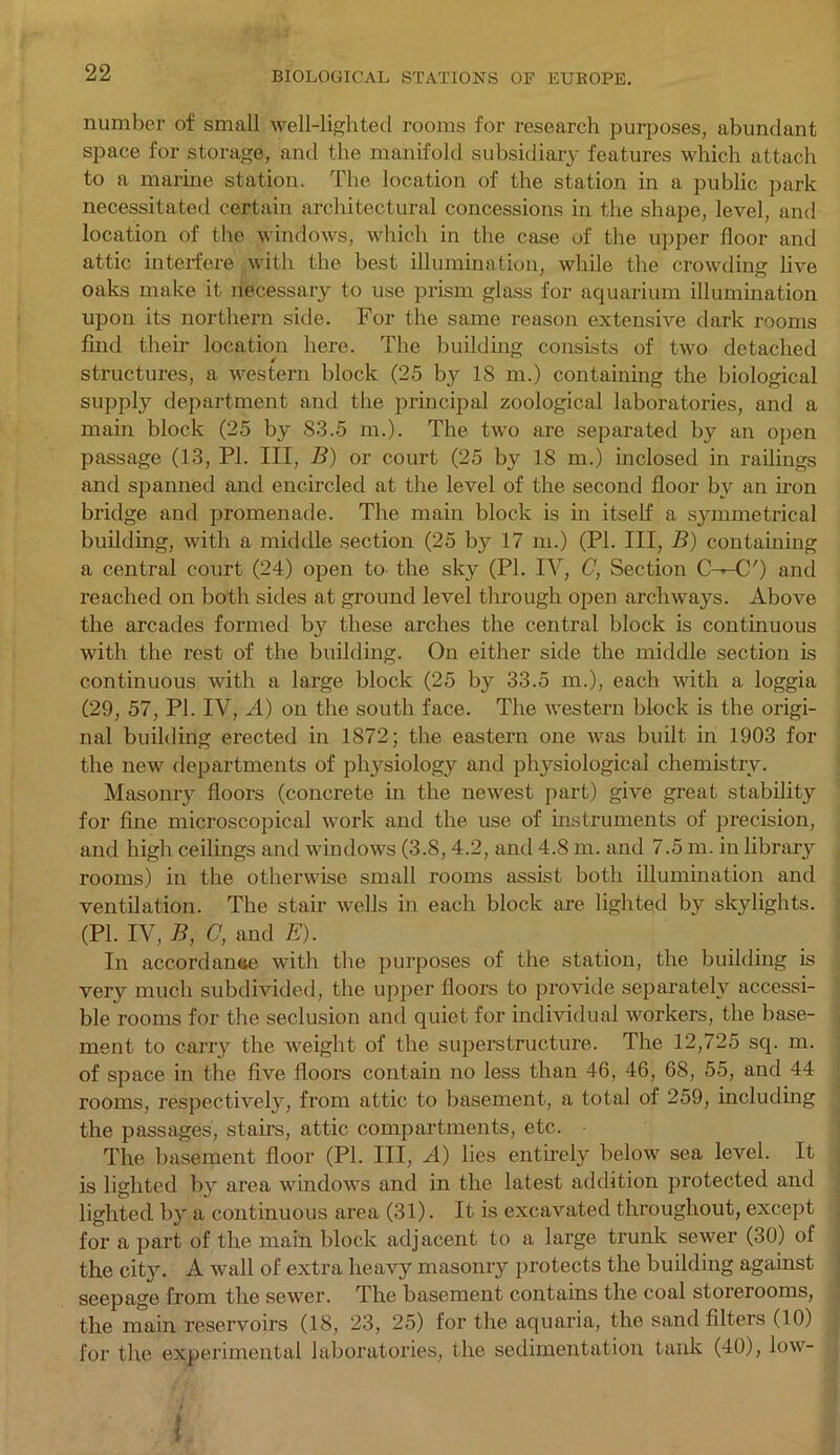 number of small well-lighted rooms for research purposes, abundant space for storage, and the manifold subsidiary features which attach to a marine station. The location of the station in a public park necessitated certain architectural concessions in the shape, level, and location of the windows, which in the case of the upper floor and attic interfere with the best illumination, while the crowding live oaks make it necessary to use prism glass for aquarium illumination upon its northern side. For the same reason extensive dark rooms find their location here. The building consists of two detached structures, a western block (25 by 18 m.) containing the biological supply department and the principal zoological laboratories, and a main block (25 by 83.5 m.). The two are separated by an open passage (13, PI. Ill, B) or court (25 by 18 m.) inclosed in railings and spanned and encircled at the level of the second floor by an iron bridge and promenade. The main block is in itself a symmetrical building, with a middle section (25 by 17 m.) (PI. Ill, B) containing a central court (24) open to- the sky (PI. IV, C, Section C^C') and reached on both sides at ground level through open archways. Above the arcades formed by these arches the central block is continuous with the rest of the building. On either side the middle section is continuous with a large block (25 by 33.5 m,), each with a loggia (29, 57, PI. IV, A) on the south face. The western block is the origi- nal building erected in 1872; the eastern one was built in 1903 for the new departments of physiology and physiological chemistry. Masonry floors (concrete in the newest part) give great stability for fine microscopical work and the use of instruments of precision, and high ceilings and windows (3.8,4.2, and 4.8 m. and 7.5 m. in library rooms) in the otherwise small rooms assist both illumination and ventilation. The stair wells in each block are lighted by skylights. (PI. IV, B, C, and E). In accordance with the purposes of the station, the building is very much subdivided, the upper floors to provide separately accessi- ble rooms for the seclusion and quiet for individual workers, the base- ment to carry the weight of the superstructure. The 12,725 sq. m. of space in the five floors contain no less than 46, 46, 68, 55, and 44 rooms, respectively, from attic to basement, a total of 259, including the passages, stairs, attic compartments, etc. The basement floor (PI. Ill, A) lies entirely below sea level. It is lighted by area windows and in the latest addition protected and lighted by a continuous area (31). It is excavated throughout, except for a part of the main block adjacent to a large trunk sewer (30) of the city. A wall of extra heavy masonry protects the building against seepage from the sewer. The basement contains the coal storerooms, the main reservoirs (18, 23, 25) for the aquaria, the sand filters (10) for the experimental laboratories, the sedimentation tank (40), low- i