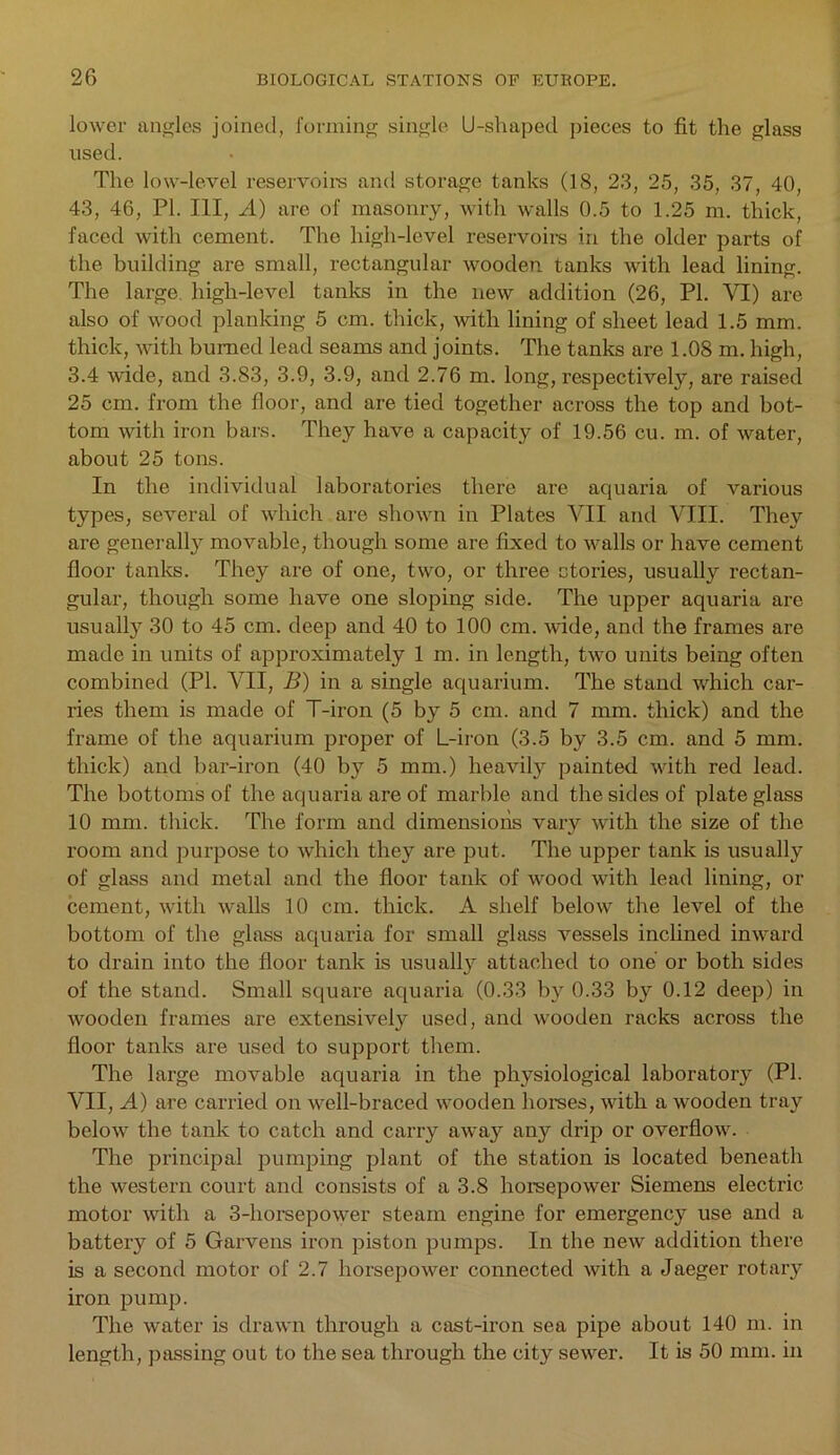 lower angles joined, forming single U-shaped pieces to fit the glass used. The low-level reservoirs and storage tanks (18, 23, 25, 35, 37, 40, 43, 46, PI. Ill, A) are of masonry, with walls 0.5 to 1.25 m. thick, faced with cement. The high-level reservoirs in the older parts of the building are small, rectangular wooden tanks with lead lining. The large high-level tanks in the new addition (26, PI. VI) are also of wood planking 5 cm. thick, with lining of sheet lead 1.5 mm. thick, with burned lead seams and joints. The tanks are 1.08 m. high, 3.4 wide, and 3.83, 3.9, 3.9, and 2.76 m. long, respectively, are raised 25 cm. from the floor, and are tied together across the top and bot- tom with iron bars. They have a capacity of 19.56 cu. m. of water, about 25 tons. In the individual laboratories there are aquaria of various types, several of which are shown in Plates VII and VIII. They are generally movable, though some are fixed to walls or have cement floor tanks. They are of one, two, or three ctories, usually rectan- gular, though some have one sloping side. The upper aquaria are usually 30 to 45 cm. deep and 40 to 100 cm. wide, and the frames are made in units of approximately 1 m. in length, two units being often combined (PI. VII, B) in a single aquarium. The stand which car- ries them is made of T-iron (5 by 5 cm. and 7 mm. thick) and the frame of the aquarium proper of L-iron (3.5 by 3.5 cm. and 5 mm. thick) and bar-iron (40 by 5 mm.) heavily painted with red lead. The bottoms of the aquaria are of marble and the sides of plate glass 10 mm. thick. The form and dimensions vary with the size of the room and purpose to which they are put. The upper tank is usually of glass and metal and the floor tank of wood with lead lining, or cement, with walls 10 cm. thick. A shelf below the level of the bottom of the glass aquaria for small glass vessels inclined inward to drain into the floor tank is usually attached to one or both sides of the stand. Small square aquaria (0.33 by 0.33 by 0.12 deep) in ■wooden frames are extensively used, and wooden racks across the floor tanks are used to support them. The large movable aquaria in the physiological laboratory (PI. VII, A) are carried on well-braced wooden horses, with a wooden tray below the tank to catch and carry away any drip or overflow. The principal pumping plant of the station is located beneath the western court and consists of a 3.8 horsepower Siemens electric motor with a 3-horsepower steam engine for emergency use and a battery of 5 Garvens iron piston pumps. In the new addition there is a second motor of 2.7 horsepower connected with a Jaeger rotary iron pump. The water is drawn through a cast-iron sea pipe about 140 m. in length, passing out to the sea through the city sewer. It is 50 mm. in