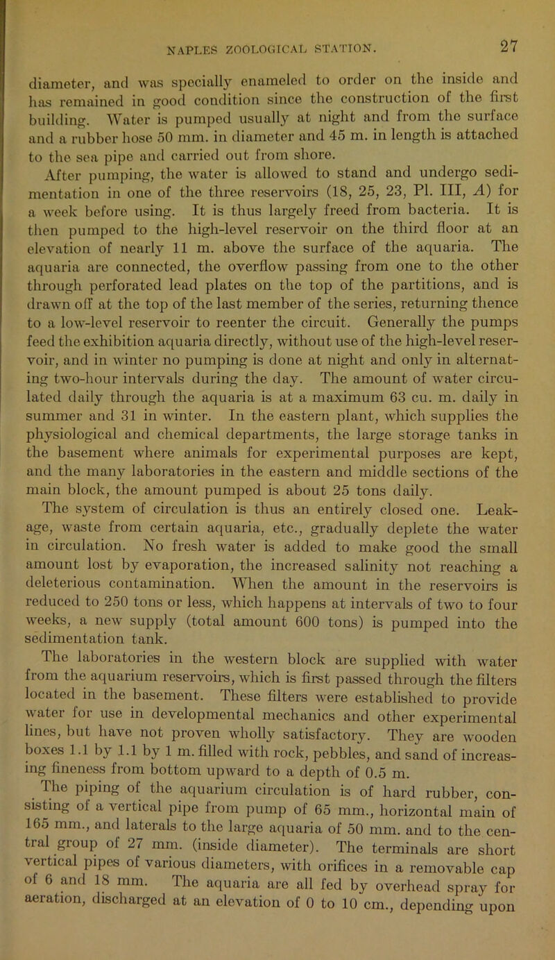 diameter, and was specially enameled to order on tlie inside and has remained in good condition since the construction of the first building. Water is pumped usually at night and from the surface and a rubber hose 50 mm. in diameter and 45 m. in length is attached to the sea pipe and carried out from shore. After pumping, the water is allowed to stand and undergo sedi- mentation in one of the three reservoirs (18, 25, 23, PI. Ill, A) for a week before using. It is thus largely freed from bacteria. It is then pumped to the high-level reservoir on the third floor at an elevation of nearly 11 m. above the surface of the aquaria. The aquaria are connected, the overflow passing from one to the other through perforated lead plates on the top of the partitions, and is drawn off at the top of the last member of the series, returning thence to a low-level reservoir to reenter the circuit. Generally the pumps feed the exhibition aquaria directly, without use of the high-level reser- voir, and in winter no pumping is done at night and only in alternat- ing two-hour intervals during the day. The amount of water circu- lated daily through the aquaria is at a maximum 63 cu. m. daily in summer and 31 in winter. In the eastern plant, which supplies the physiological and chemical departments, the large storage tanks in the basement where animals for experimental purposes are kept, and the many laboratories in the eastern and middle sections of the main block, the amount pumped is about 25 tons daily. The system of circulation is thus an entirely closed one. Leak- age, waste from certain aquaria, etc., gradually deplete the water in circulation. No fresh water is added to make good the small amount lost by evaporation, the increased salinity not reaching a deleterious contamination. When the amount in the reservoirs is reduced to 250 tons or less, which happens at intervals of two to four weeks, a new supply (total amount 600 tons) is pumped into the sedimentation tank. The laboratories in the western block are supplied with water from the aquarium reservoirs, which is first passed through the filters located in the basement. These filters were established to provide water for use in developmental mechanics and other experimental lines, but have not proven wholly satisfactory. They are wooden boxes 1.1 by 1.1 by 1 m. filled with rock, pebbles, and sand of increas- ing fineness from bottom upward to a depth of 0.5 m. The piping of the aquarium circulation is of hard rubber, con- sisting of a vertical pipe from pump of 65 mm., horizontal main of 165 mm., and laterals to the large aquaria of 50 mm. and to the cen- tial group of 27 mm. (inside diameter). The terminals are short vertical pipes of various diameters, with orifices in a removable cap of 6 and 18 mm. The aquaria are all fed by overhead spray for aeration, discharged at an elevation of 0 to 10 cm., depending upon