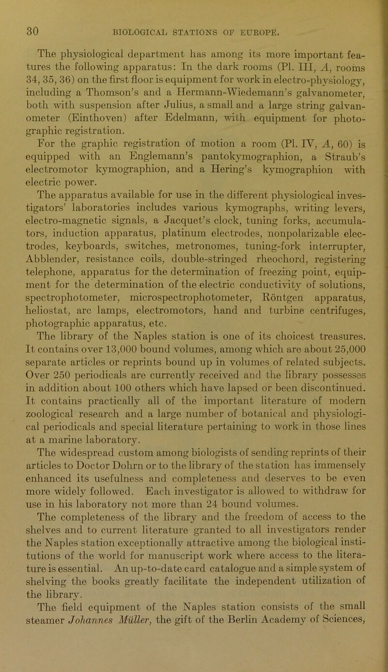 The physiological department has among its more important fea- tures the following apparatus: In the dark rooms (PI. Ill, A, rooms 34, 35, 36) on the first floor is equipment for work in electro-physiology, including a Thomson’s and a Ilermann-Wiedemann’s galvanometer, both with suspension after Julius, a small and a large string galvan- ometer (Einthoven) after Edelmann, with equipment for photo- graphic registration. For the graphic registration of motion a room (PI. IV, A, 60) is equipped with an Englemann’s pantokymographion, a Straub’s electromotor kymographion, and a Hering’s kymographion with electric power. The apparatus available for use in the different physiological inves- tigators’ laboratories includes various kymographs, writing levers, electro-magnetic signals, a Jacquet’s clock, tuning forks, accumula- tors, induction apparatus, platinum electrodes, nonpolarizable elec- trodes, keyboards, switches, metronomes, tuning-fork interrupter, Abblender, resistance coils, double-stringed rheocliord, registering telephone, apparatus for the determination of freezing point, equip- ment for the determination of the electric conductivity of solutions, spectrophotometer, microspectrophotometer, Rontgen apparatus, heliostat, arc lamps, electromotors, hand and turbine centrifuges, photographic apparatus, etc. The library of the Naples station is one of its choicest treasures. It contains over 13,000 bound volumes, among which are about 25,000 separate articles or reprints bound up in volumes of related subjects. Over 250 periodicals are currently received and the library possesses in addition about 100 others which have lapsed or been discontinued. It contains practically all of the important literature of modern zoological research and a large number of botanical and physiologi- cal periodicals and special literature pertaining to work in those lines at a marine laboratory. The widespread custom among biologists of sending reprints of their articles to Doctor Dohrn or to the library of the station has immensely enhanced its usefulness and completeness and deserves to be even more widely followed. Each investigator is allowed to withdraw for use in his laboratory not more than 24 bound volumes. The completeness of the library and the freedom of access to the shelves and to current literature granted to all investigators render the Naples station exceptionally attractive among the biological insti- tutions of the world for manuscript work where access to the litera- ture is essential. An up-to-date card catalogue and a simple system of shelving the books greatly facilitate the independent utilization of the library. The field equipment of the Naples station consists of the small steamer Johannes Muller, the gift of the Berlin Academy of Sciences,
