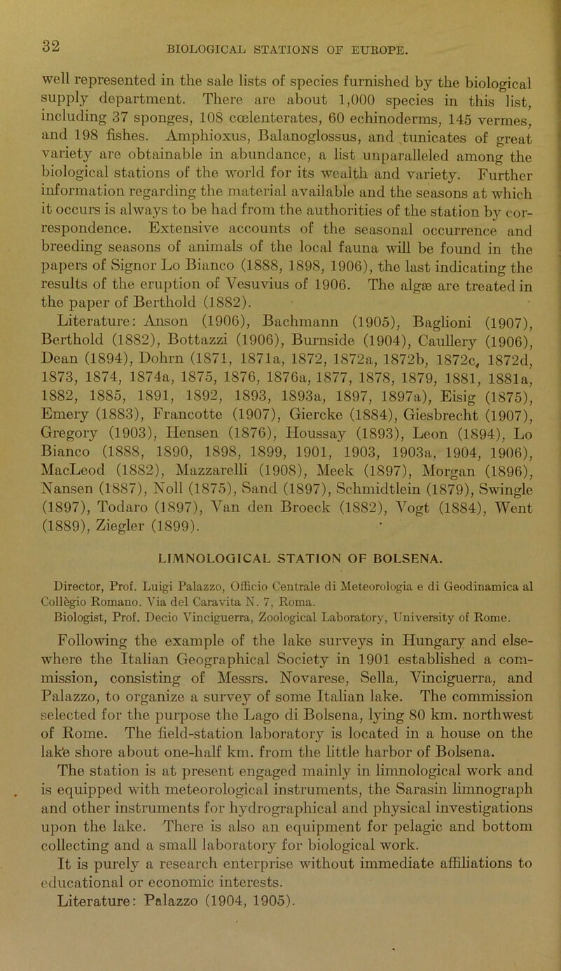 well represented in the sale lists of species furnished by the biological supply department. There are about 1,000 species in this list, including 37 sponges, 108 coelenterates, 60 echinoderms, 145 vermes, and 198 fishes. Amphioxus, Balanoglossus, and tunicates of great variety are obtainable in abundance, a list unparalleled among the biological stations of the world for its wealth and variety. Further information regarding the material available and the seasons at which it occurs is always to be had from the authorities of the station by cor- respondence. Extensive accounts of the seasonal occurrence and breeding seasons of animals of the local fauna will be found in the papers of Signor Lo Bianco (1888, 1898, 1906), the last indicating the results of the eruption of Vesuvius of 1906. The algee are treated in the paper of Berthold (1882). Literature: Anson (1906), Bachmann (1905), Baglioni (1907), Berthold (1882), Bottazzi (1906), Burnside (1904), Caulleiy (1906), Dean (1894), Dohrn (1871, 1871a, 1872, 1872a, 1872b, 1872c, 1872d, 1873, 1874, 1874a, 1875, 1876, 1876a, 1877, 1878, 1879, 1881, 1881a, 1882, 1885, 1891, 1892, 1893, 1893a, 1897, 1897a), Eisig (1875), Emery (1883), Francotte (1907), Giercke (1884), Giesbrecht (1907), Gregory (1903), Hensen (1876), Houssay (1893), Leon (1894), Lo Bianco (18S8, 1890, 1898, 1899, 1901, 1903, 1903a, 1904, 1906), MacLeod (1882), Mazzarelli (1908), Meek (1897), Morgan (1896), Nansen (1887), Noll (1875), Sand (1897), Schmidtlein (1879), Swingle (1897), Todaro (1897), Van den Broeck (1882), Vogt (1884), Went (1889), Ziegler (1899). LIMNOLOGICAL STATION OF BOLSENA. Director, Prof. Luigi Palazzo, Officio Centrale di Meteorologia e di Geodinamica al Colldgio Romano. Via del Caravita N. 7, Roma. Biologist, Prof. Decio Vinciguerra, Zoological Laboratory, University of Rome. Following the example of the lake surveys in Hungary and else- where the Italian Geographical Society in 1901 established a com- mission, consisting of Messrs. Novarese, Sella, Vinciguerra, and Palazzo, to organize a survey of some Italian lake. The commission selected for the purpose the Lago di Bolsena, lying 80 km. northwest of Rome. The field-station laboratory is located in a house on the lake shore about one-half km. from the little harbor of Bolsena. The station is at present engaged mainly in limnological work and is equipped with meteorological instruments, the Sarasin limnograph and other instruments for hydrographical and physical investigations upon the lake. There is also an equipment for pelagic and bottom collecting and a small laboratory for biological work. It is purely a research enterprise without immediate affiliations to educational or economic interests. Literature: Palazzo (1904, 1905).