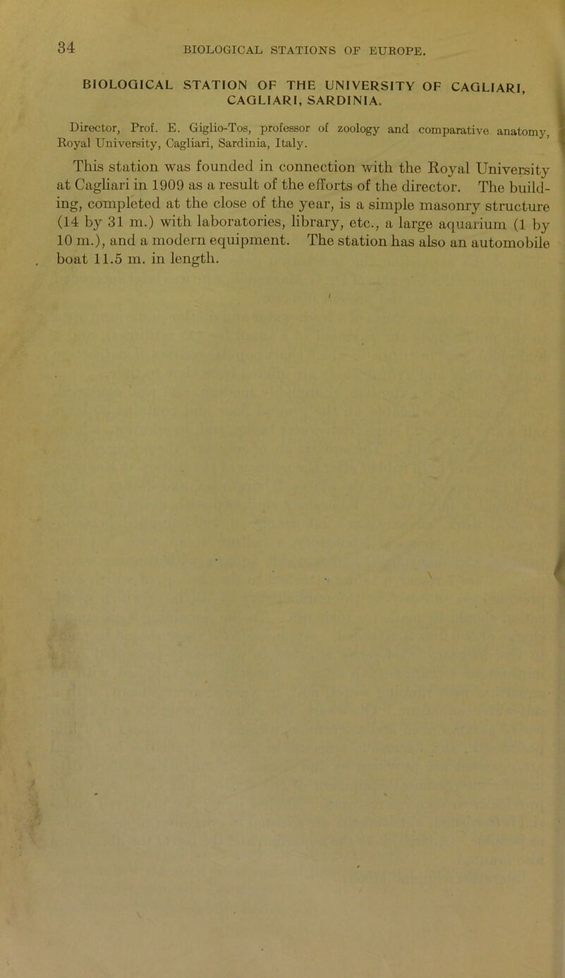 BIOLOGICAL STATION OF THE UNIVERSITY OF CAGLIARI, CAGLIARI, SARDINIA. Director, Prof. E. Giglio-Tos, professor of zoology and comparative anatomy, Royal University, Cagliari, Sardinia, Italy. This station was founded in connection with the Royal University at Cagliari in 1909 as a result of the efforts of the director. The build- ing, completed at the close of the year, is a simple masonry structure (14 by 31 m.) with laboratories, library, etc., a large aquarium (1 by 10 m.), and a modern equipment. The station has also an automobile boat 11.5 m. in length.